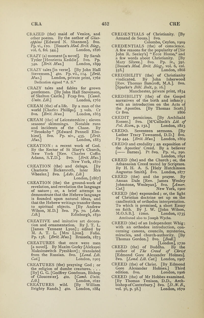 CRAZED (the) maid of Venice, and other poems. By the author of Gius- eftpino [Edward N. Shannon]. 8vo. Pp. vi., 120. [Boase’s Mod. Brit. Biog., vol. 6, fol. 544.] London, 1826 CRAZY (a) moment [a novel]. By Sarah Tytler [Henrietta Keddie]. 8vo. Pp. 340. [Brit. Mus.\ London, 1899 CRAZY tales [in verse]. [By John Hall Stevenson.] 4to. Pp. vii., 114. [Brit. Mus.\ London, private print, 1762 Dedication signed “ A. S.” CRAZY tales and fables for grown gentlemen. [By John Hall Stevenson, of Skelton Castle.] Fcap 8vo. [Ca?nb. Univ. Libi] London, 1762 CREAM (the) of a life. By a man of the world [Charles Phillips]. 3 vols. Cr 8vo. [Brit. Musi] London, 1863 CREAM (the) of Leicestershire ; eleven seasons5 skimmings. Notable runs and incidents of the Chase. By “ Brooksby55 [Edward Pennell Elm- hirst]. 8vo. Pp. xiv., 435. [Brit. Musi] London, 1883 CREATION : a recent work of God. By the Rector of St Mary’s Church, New York [Rev. Charles Coffin Adams, S.T.D.]. 8vo. [Brit. Musi] New York, 1870 CREATION (the) and deluge. [By Charlotte Bickersteth, later Mrs Wheeler.] 8vo. [Adv. Libi] London, [1867] CREATION (the) the ground-work of revelation, and revelation the language of nature; or, a brief attempt to demonstrate that the Hebrew language is founded upon natural ideas, and that the Hebrew writings transfer them to spiritual objects. [By Andrew Wilson, M.D.] 8vo. Pp. 70. [Adv. Libi] Edinburgh, 1850 CREATIVE and imitative art decora¬ tion and ornamentation. By J. T. L. [James Tennent Lyon] ; edited by M. A. T. L. [Mrs Lyon]. Folio. Pp. 138. [Brit. Musi] Brussels, 1873 CREATURES that once were men [a novel]. By Maxim Gorky [Aleksyei Maksimovitch Pyeshkov]; translated from the Russian. 8vo. [Lond. Lib. Cat.] London, 1905 CREATURES (the) praysing God ; or the religion of dumbe creatures. . . . [By] G. G. [Godfrey Goodman, Bishop of Gloucester]. 4to. [Camb. Univ. Libi] London, 1622 CREATURES wild. [By William Brighty Rands.] 4to. London, 1884 CREDENTIALS of Christianity. [By Armand de Souza.] 8vo. Colombo, Ceylon, 1909 CREDENTIALS (the) of conscience. A few reasons for the popularity of [Sir John R. Seeley’s] “ Ecce Homo,” and a few words about Christianity. [By Mary Sibree.] 8vo. Pp. iv., 392. [Boase’s Mod. Brit. Biog., vol. 6, col. 558.] London, 1868 CREDIBILITY (the) of Christianity vindicated. By John Isherwood [Rev. Thomas Bancroft, M.A.]. 8vo. [Sparke’s Bibl. Bolt., p. 16.] Manchester, private print, 1834 CREDIBILITY (the) of the Gospel narratives of the birth and infancy ; with an introduction on the Acts of the Apostles. [By Thomas Scott.] Cr 8vo. 1866 CREDIT pernicious. [By Archibald Rosser.] 8vo. [M‘Culloch’s Lit. of Pol. Econ., p. 132.] London, 1823 CREDO. Seventeen sermons. [By Luther Tracy Townsend, D.D.] 8vo. Pp 444. [Brit. Musi] London, 1869 CREDQ and credulity ; an exposition of the Apostles’ Creed. By a believer [-Barnes]. Pt 8vo. Pp. vi., 290. London, 1891 CREED (the) and the Church ; or, the Athanasian Creed tested by Scripture. By H. H. A. S. [Hely Hutchinson Augustus Smith]. 8vo. London, 1877 CREED (the) and the prayer. By Annan Dale [Rev. James Wesley Johnstone, Wesleyan]. 8vo. [Amer. Cat.] New York, 1900 CREED (the) expounded; or, the light of Christian doctrine set up on the candlestick of orthodox interpretation. To which is premised, a short Essay on faith. By J. W. [John Wilson, M.O.S.B.]. i2mo. London, 1735 Attributed also to Joseph Wyche. CREED (the) of an Independent Whig: with an orthodox introduction, con¬ cerning canons, councils, mysteries, miracles, and church-authority. [By Thomas Gordon.] 8vo. [Bodli] [London], 1720 CREED (the) of Buddha. By the author of The Creed of Christ [Edmond Gore Alexander Holmes]. 8vo. [Lond. Lib. Cat.] London, 1907 CREED (the) of Christ. [By Edmond Gore Alexander Holmes.] Third edition. 8vo. London, 1906 CREED (the) of Mr Hobbes examined. [By Thomas Tenison, D.D., Arch¬ bishop of Canterbury.] 8vo. [D. N. B., vol. 56, p. 58.] London, 1670