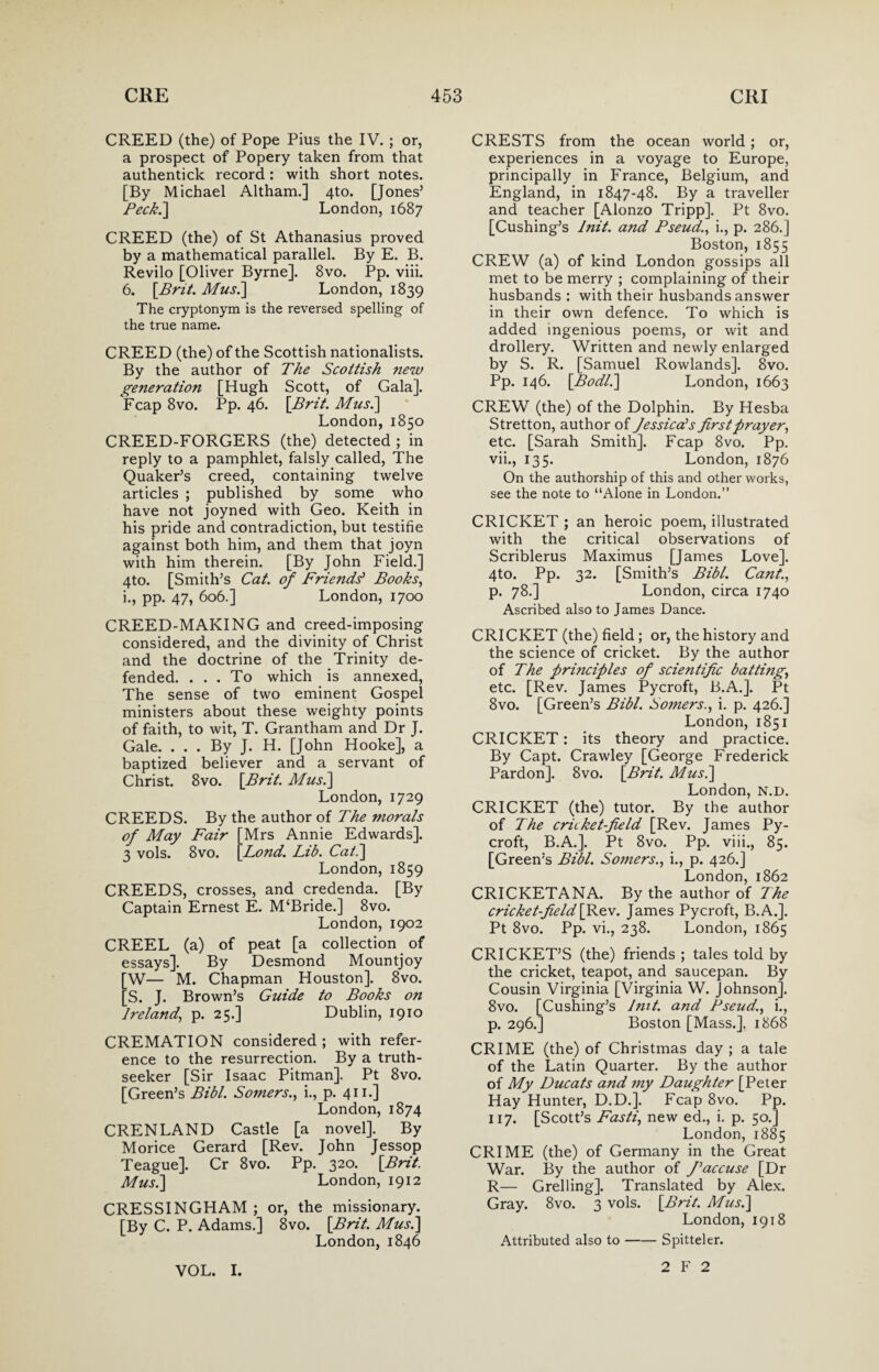 CREED (the) of Pope Pius the IV. ; or, a prospect of Popery taken from that authentick record: with short notes. [By Michael Altham.] 4to. [Jones’ Peek.] London, 1687 CREED (the) of St Athanasius proved by a mathematical parallel. By E. B. Revilo [Oliver Byrne]. 8vo. Pp. viii. 6. [Brit. Mus.] London, 1839 The cryptonym is the reversed spelling of the true name. CREED (the) of the Scottish nationalists. By the author of The Scottish new generation [Hugh Scott, of Gala]. Fcap 8vo. Pp. 46. [Brit. Mus.] London, 1850 CREED-FORGERS (the) detected ; in reply to a pamphlet, falsly called, The Quaker’s creed, containing twelve articles ; published by some who have not joyned with Geo. Keith in his pride and contradiction, but testifie against both him, and them that joyn with him therein. [By John Field.] 4to. [Smith’s Cat. of Friends* Books, i., pp. 47, 606.] London, 1700 CREED-MAKING and creed-imposing considered, and the divinity of Christ and the doctrine of the Trinity de¬ fended. ... To which is annexed, The sense of two eminent Gospel ministers about these weighty points of faith, to wit, T. Grantham and Dr J. Gale. . . . By J. H. [John Hooke], a baptized believer and a servant of Christ. 8vo. [Brit. Mus.] London, 1729 CREEDS. By the author of The morals of May Fair [Mrs Annie Edwards]. 3 vols. 8vo. [Lond. Lib. Cat.] London, 1859 CREEDS, crosses, and credenda. [By Captain Ernest E. M‘Bride.] 8vo. London,1902 CREEL (a) of peat [a collection of essays]. By Desmond Mountjoy [W— M. Chapman Houston], 8vo. [S. J. Brown’s Guide to Books on Ireland, p. 25.] Dublin, 1910 CREMATION considered ; with refer¬ ence to the resurrection. By a truth- seeker [Sir Isaac Pitman]. Pt 8vo. [Green’s Bibl. Somers., i., p. 411.] London, 1874 CRENLAND Castle [a novel]. By Morice Gerard [Rev. John Jessop Teague]. Cr 8vo. Pp. 320. [Brit. Mus.] London, 1912 CRESSINGHAM ; or, the missionary. [By C. P. Adams.] 8vo. [Brit. Mus.] London, 1846 CRESTS from the ocean world; or, experiences in a voyage to Europe, principally in France, Belgium, and England, in 1847-48. By a traveller and teacher [Alonzo Tripp]. Pt 8vo. [Cushing’s Init. and Pseud., i., p. 286.] Boston, 1855 CREW (a) of kind London gossips all met to be merry ; complaining of their husbands : with their husbands answer in their own defence. To which is added ingenious poems, or wit and drollery. Written and newly enlarged by S. R. [Samuel Rowlands]. 8vo. Pp. 146. [Bodl.] London, 1663 CREW (the) of the Dolphin. By Hesba Stretton, author of Jessica* s firstprayer, etc. [Sarah Smith]. Fcap 8vo. Pp. vii., 135. London, 1876 On the authorship of this and other works, see the note to “Alone in London.” CRICKET ; an heroic poem, illustrated with the critical observations of Scriblerus Maximus [James Love]. 4to. Pp. 32. [Smith’s Bibl. Cant., p. 78.] London, circa 1740 Ascribed also to James Dance. CRICKET (the) field ; or, the history and the science of cricket. By the author of The principles of scientijic batting, etc. [Rev. James Pycroft, B.A.]. Pt 8vo. [Green’s Bibl. Somers., i. p. 426.] London, 1851 CRICKET: its theory and practice. By Capt. Crawley [George Frederick Pardon]. 8vo. [Brit. Musi] London, n.d. CRICKET (the) tutor. By the author of The cricket-field [Rev. James Py¬ croft, B.A.]. Pt 8vo. Pp. viii., 85. [Green’s Bibl. Somers., i., p. 426.] London, 1862 CRICKETANA. By the author of The cricket-field[fikzv. James Pycroft, B.A.]. Pt 8vo. Pp. vi., 238. London, 1865 CRICKET’S (the) friends ; tales told by the cricket, teapot, and saucepan. By Cousin Virginia [Virginia W. Johnson]. 8vo. [Cushing’s Init. and Pseud., i., p. 296.] Boston [Mass.], 1868 CRIME (the) of Christmas day ; a tale of the Latin Quarter. By the author of My Ducats and my Daughter [Peter Hay Hunter, D.D.]. Fcap 8vo. Pp. 117. [Scott’s Fasti, new ed., i. p. 50.] London, 1885 CRIME (the) of Germany in the Great War. By the author of J'accuse [Dr R— Grelling]. Translated by Alex. Gray. 8vo. 3 vols. [Brit. Mus.] London, 1918 Attributed also to-Spitteler. VOL. I. 2 F 2