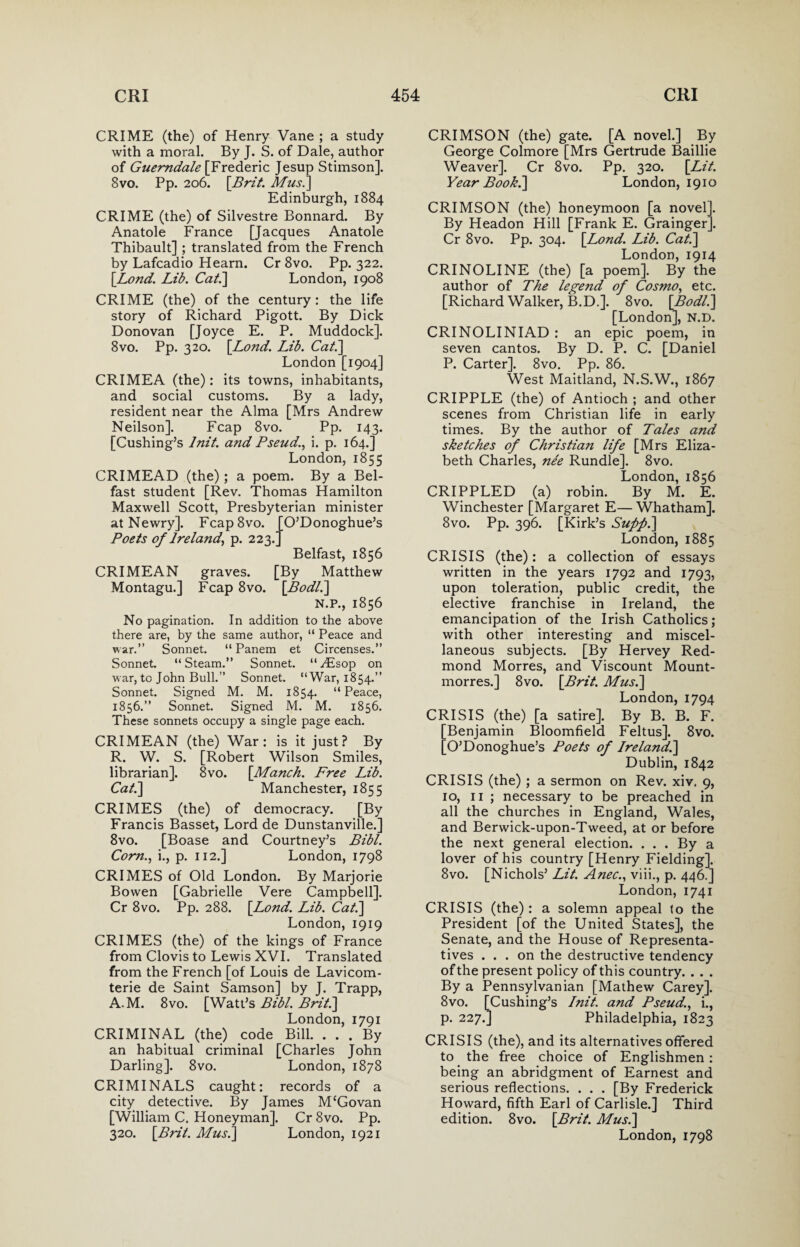 CRIME (the) of Henry Vane ; a study with a moral. By J. S. of Dale, author of Guemdale [Frederic Jesup Stimson]. 8vo. Pp. 206. [Brit. Mus.] Edinburgh, 1884 CRIME (the) of Silvestre Bonnard. By Anatole France [Jacques Anatole Thibault] ; translated from the French by Lafcadio Hearn. Cr 8vo. Pp. 322. [Lond. Lib. Cat.\ London, 1908 CRIME (the) of the century: the life story of Richard Pigott. By Dick Donovan [Joyce E. P. Muddock]. 8vo. Pp. 320. [Lond. Lib. Cat.] London [1904] CRIMEA (the): its towns, inhabitants, and social customs. By a lady, resident near the Alma [Mrs Andrew Neilson]. Fcap 8vo. Pp. 143. [Cushing’s lnit. and Pseud., i. p. 164.] London, 1855 CRIMEAD (the); a poem. By a Bel¬ fast student [Rev. Thomas Hamilton Maxwell Scott, Presbyterian minister at Newry]. Fcap8vo. [O’Donoghue’s Poets of Ireland, p. 223. Belfast, 1856 CRIMEAN graves. [By Matthew Montagu.] Fcap 8vo. [Bodl.] N.P., 1856 No pagination. In addition to the above there are, by the same author, “ Peace and war.” Sonnet. “ Panem et Circenses.” Sonnet. “Steam.” Sonnet. “y£sop on war, to John Bull.” Sonnet. “War, 1854.” Sonnet. Signed M. M. 1854. “Peace, 1856.” Sonnet. Signed M. M. 1856. These sonnets occupy a single page each. CRIMEAN (the) War: is it just? By R. W. S. [Robert Wilson Smiles, librarian], 8vo. [Manch. Free Lib. Cat.] Manchester, 1855 CRIMES (the) of democracy. [By Francis Basset, Lord de Dunstanville.] 8vo. [Boase and Courtney’s Bibl. Corn., i., p. 112.] London, 1798 CRIMES of Old London. By Marjorie Bowen [Gabrielle Vere Campbell]. Cr 8vo. Pp. 288. [Lond. Lib. Cat.] London, 1919 CRIMES (the) of the kings of France from Clovis to Lewis XVI. Translated from the French [of Louis de Lavicom- terie de Saint Samson] by J. Trapp, A.M. 8vo. [Watt’s Bibl. Brit.] London, 1791 CRIMINAL (the) code Bill. ... By an habitual criminal [Charles John Darling]. 8vo. London, 1878 CRIMINALS caught: records of a city detective. By James McGovan [William C. Honeyman]. Cr 8vo. Pp. 320. [Brit. Mus.] London, 1921 CRIMSON (the) gate. [A novel.] By George Colmore [Mrs Gertrude Baillie Weaver]. Cr 8vo. Pp. 320. [Lit. Year Book.] London, 1910 CRIMSON (the) honeymoon [a novel]. By Headon Hill [Frank E. Grainger]. Cr 8vo. Pp. 304. [Lond. Lib. Cat.] London, 1914 CRINOLINE (the) [a poem]. By the author of The legend of Cosmo, etc. [Richard Walker, B.D.]. 8vo. [Bodl.] [London], N.D. CRINOLINIAD : an epic poem, in seven cantos. By D. P. C. [Daniel P. Carter]. 8vo. Pp. 86. West Maitland, N.S.W., 1867 CRIPPLE (the) of Antioch ; and other scenes from Christian life in early times. By the author of Tales and sketches of Christian life [Mrs Eliza¬ beth Charles, nee Rundle]. 8vo. London, 1856 CRIPPLED (a) robin. By M. E. Winchester [Margaret E— Whatham]. 8vo. Pp. 396. [Kirk’s Supfi.] London, 1885 CRISIS (the): a collection of essays written in the years 1792 and 1793, upon toleration, public credit, the elective franchise in Ireland, the emancipation of the Irish Catholics; with other interesting and miscel¬ laneous subjects. [By Hervey Red¬ mond Morres, and Viscount Mount- morres.] 8vo. [Brit. Mus.] London, 1794 CRISIS (the) [a satire]. By B. B. F. [Benjamin Bloomfield Feltus]. 8vo. [O’Donoghue’s Poets of Ireland,.] Dublin, 1842 CRISIS (the) ; a sermon on Rev. xiv. 9, 10, 11 ; necessary to be preached in all the churches in England, Wales, and Berwick-upon-Tweed, at or before the next general election. . . . By a lover of his country [Henry Fielding]. 8vo. [Nichols’ Lit. Anec., viii., p. 446.] London, 1741 CRISIS (the): a solemn appeal {0 the President [of the United States], the Senate, and the House of Representa¬ tives ... on the destructive tendency of the present policy of this country. . . . By a Pennsylvanian [Mathew Carey]. 8vo. [Cushing’s lnit. and Pseud., i., p. 227.] Philadelphia, 1823 CRISIS (the), and its alternatives offered to the free choice of Englishmen : being an abridgment of Earnest and serious reflections. . . . [By Frederick Howard, fifth Earl of Carlisle.] Third edition. 8vo. [Brit. Mus.] London, 1798