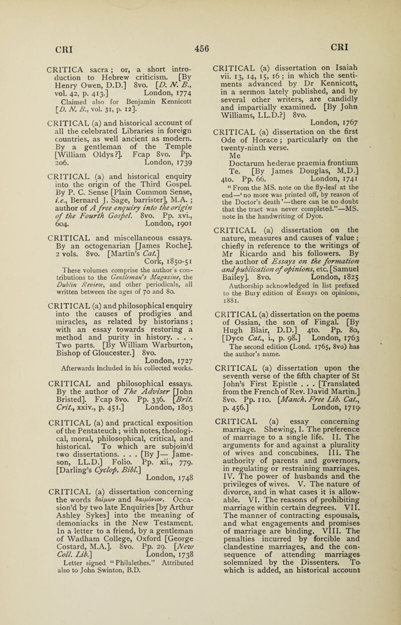 CRITICA sacra ; or, a short intro¬ duction to Hebrew criticism. [By Henry Owen, D.D.] 8vo. [D. N. B., vol. 42, p. 413.] London, 1774 Claimed also for Benjamin Kennicott [D. N. B., vol. 31, p. 12]. CRITICAL (a) and historical account of all the celebrated Libraries in foreign countries, as well ancient as modern. By a gentleman of the Temple [William Oldys?]. Fcap 8vo. Pp. 206. London, 1739 CRITICAL (a) and historical enquiry into the origin of the Third Gospel. By P. C. Sense [Plain Common Sense, i.e., Bernard J. Sage, barrister], M.A. ; author of A free enquiry into the origin of the Fourth Gospel. 8vo. Pp. xvi., 604. London, 1901 CRITICAL and miscellaneous essays. By an octogenarian [James Roche]. 2 vols. 8vo. [Martin’s Cat.\ Cork, 1850-51 These volumes comprise the author's con¬ tributions to the Gentleman s Magazine, the Dublin Review, and other periodicals, all written between the ages of 70 and 80. CRITICAL (a) and philosophical enquiry into the causes of prodigies and miracles, as related by historians; with an essay towards restoring a method and purity in history. . . . Two parts. [By William Warburton, Bishop of Gloucester.] 8vo. London,1727 Afterwards included in his collected works. CRITICAL and philosophical essays. By the author of The Adviser [John Bristed]. Fcap 8vo. Pp. 336. [Bril. Crit., xxiv., p. 451.] London, 1803 CRITICAL (a) and practical exposition of the Pentateuch ; with notes, theologi¬ cal, moral, philosophical, critical, and historical. To which are subjoin’d two dissertations. . . . [By J— Jame¬ son, LL.D.] Folio. Pp. xii., 779. [Darling’s Cyclop. Biblh\ London, 1748 CRITICAL (a) dissertation concerning the words dai^cov and dai/noviov. Occa¬ sion’d by two late Enquiries [by Arthur Ashley Sykes] into the meaning of demoniacks in the New Testament. In a letter to a friend, by a gentleman of Wadham College, Oxford [George Costard, M.A.]. 8vo. Pp. 29. [A/ezu Coll. Lib.\ London, 1738 Letter signed “ Philalethes.” Attributed also to John Swinton, B.D. CRITICAL (a) dissertation on Isaiah vii. 13, 14, 15, 16 ; in which the senti¬ ments advanced by Dr Kennicott, in a sermon lately published, and by several other writers, are candidly and impartially examined. [By John Williams, LL.D.PJ 8vo. London, 1767 CRITICAL (a) dissertation on the first Ode of Horace; particularly on the twenty-ninth verse. Me Doctarum hederae praemia frontium Te. [By James Douglas, M.D.J 4to. Pp. 66. London, 1741 “ From the MS. note on the fly-leaf at the end—‘ no more was printed off, by reason of the Doctor’s death ’—there can be no doubt that the tract was never completed.”—MS» note in the handwriting of Dyce. CRITICAL (a) dissertation on the nature, measures and causes of value ; chiefly in reference to the writings of Mr Ricardo and his followers. By the author of Essays o?i the formation and publication of opinions, etc. [Samuel Bailey]. 8vo. London, 1825 Authorship acknowledged in list prefixed to the Buiy edition of Essays on opinions,. 1881. CRITICAL (a) dissertation on the poems of Ossian, the son of Fingal. [By Hugh Blair, D.D.] 4to. Pp. 80,. [Dyce Cat., i., p. 98.] London, 1763 The second edition (Lond. 1765* 8vo) has the author’s name. CRITICAL (a) dissertation upon the seventh verse of the fifth chapter of St John’s First Epistle . . . [Translated from the French of Rev. David Martin.} 8vo. Pp. no. [Manch. Free Lib. Cat., p. 456.] London, 1719. CRITICAL (a) essay concerning marriage. Shewing, I. The preference of marriage to a single life. II. The arguments for and against a plurality of wives and concubines. III. The authority of parents and governors, in regulating or restraining marriages. IV. The power of husbands and the privileges of wives. V. The nature of divorce, and in what cases it is allow¬ able. VI. The reasons of prohibiting marriage within certain degrees. VII. The manner of contracting espousals, and what engagements and promises of marriage are binding. VIII. The penalties incurred by forcible and clandestine marriages, and the con¬ sequence of attending marriages solemnized by the Dissenters. To> which is added, an historical account