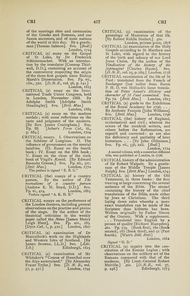 of the marriage rites and ceremonies of the Greeks and Romans, and our Saxon ancestors, and of most nations of the world at this day. By a gentle¬ man [Thomas Salmon]. 8vo. [Bodli] London,1724 CRITICAL (a) essay on the Gospel of St Luke, by Dr Frederick Schleiermacher. With an introduc¬ tion by the translator [Connop Thirl- wall, D.D.], containing an account of the controversy respecting the origin of the three first gospels since Bishop Marsh’s Dissertation. 8vo. Pp. vii., cliv., 320. [D. N. B., vol. 56, p. 141.] London, 1825 CRITICAL (a) essay on the Inter¬ national Trade Union Congress, held in London, November 1888. By Adolphe Smith [Adolphe Smith Headingley]. 8vo. [Brit. Musi] London, 1889 CRITICAL (a) essay on the modern medals ; with some reflections on the taste and judgment of the ancients. [By Rev. James Coningham.] 8vo. Pp. 88. [Arber’s Term Cat., iii., p. 684.] London, 1704 CRITICAL essays. I. Observations on the Sublime of Longinus. II. The influence of government on the mental faculties. III. Essay on the fourth book ; IV. Essay on the fifth book ; V. Essay on the close of the sixth book of Virgil’s ^Eneid. [By Edward Burnaby Greene.] 8vo. Pp. xii., 327. [Brit. Musi] London, 1770 The preface is signed “ E. B. G.” CRITICAL (the) essays of a country parson. By the author of The recreations of a country parson [Andrew K. H. Boyd, D.D.]. 8vo. Pp. vi., 414. London, 1865 Preface signed “ A. K. H. B.” CRITICAL essays on the performers of the London theatres, including general observations on the practise and genius of the stage. By the author of the theatrical criticisms in the weekly paper called the News [James Henry Leigh Hunt]. 8vo. Pp. xiv., 289. [Dyce Cat., i., p. 420.] London, 1807 CRITICAL (a) examination of Dr Macculloch’s work on the Highlands and Western Isles of Scotland. [By James Browne, LL.D.] 8vo. [Adv. Lib.] Edinburgh, 1825 CRITICAL (a) examination of Mr Whitaker’s “ Course of Hannibal over the Alps ascertained.” [By Alexander Fraser Tytler.] 8vo. [D. N. B., vol. 57, P- 451-] London, 1795 CRITICAL (a) examination of the genealogy of Masterton of that Ilk. [By Robert Riddle Stodart.] 4to. London, private print, 1878 CRITICAL (a) examination of the Holy Gospels according to St Matthew and St Luke, with regard to the history of the birth and infancy of our Lord Jesus Christ. By the author of the Vindication of the history of the Septuagint [Charles Hayes]. 8vo. [B>. N. B., vol. 25, p. 289.] London, 1738 CRITICAL examination of the life of St Paul: translated from the French of Boulanger [but rather from Baron P. H. D. von Holbach’s loose transla¬ tion of Peter Annet’s History and character of St Paul examined. 8vo. Pp. 72. [Brit. Mus.\ London, 1823 CRITICAL (a) guide to the Exhibition of the Royal Academy for 1796. . . . By Anthony Pasquin [John Williams]. 8vo. [Brit. Musi] London, 1796 CRITICAL (the) history of England, ecclesiastical and civil; wherein the errors of the monkish writers, and others before the Reformation, are expos’d and corrected: as are also the deficiency and partiality of later historians. . . . [By John Oldmixon.] 8vo. Pp. vii., 336, xxii. [Bodl.\ London, 1724 A second volume, with a somewhat different title, was published at London, in 1726. CRITICAL history of the administration of Sir Robert Walpole. By a gentle¬ man of the Middle Temple [James Ralph]. 8vo. [Brit. Musi] London, 1743 CRITICAL (a) history of the Old Testament, in three books : the first treating at large concerning the several authours of the Bible. The second containing the history of the chief translations of the Bible, made either by Jews or Christians. The third laying down rules whereby a more exact translation can be made of the Scripture than hitherto has been. Written originally by Father Simon of the Oratory. With a supplement. . . . Translated into English by a person of quality [Richard Hampden]. 4to. Pp. 239. (Book first), 180 (Book second), 182 (Book third), and 91 (Part fourth). [Watt’s Bibl. Briti] London, 1682 Signed “H. D.” CRITICAL (a), inquiry into the con¬ stitution of the Roman Legion ; with observations on the military art of the Romans compared with that of the moderns. [By Lieut.-General Robert Melville.] 4to. [D. N. B., vol. 37, p. 248.] Edinburgh, 1773