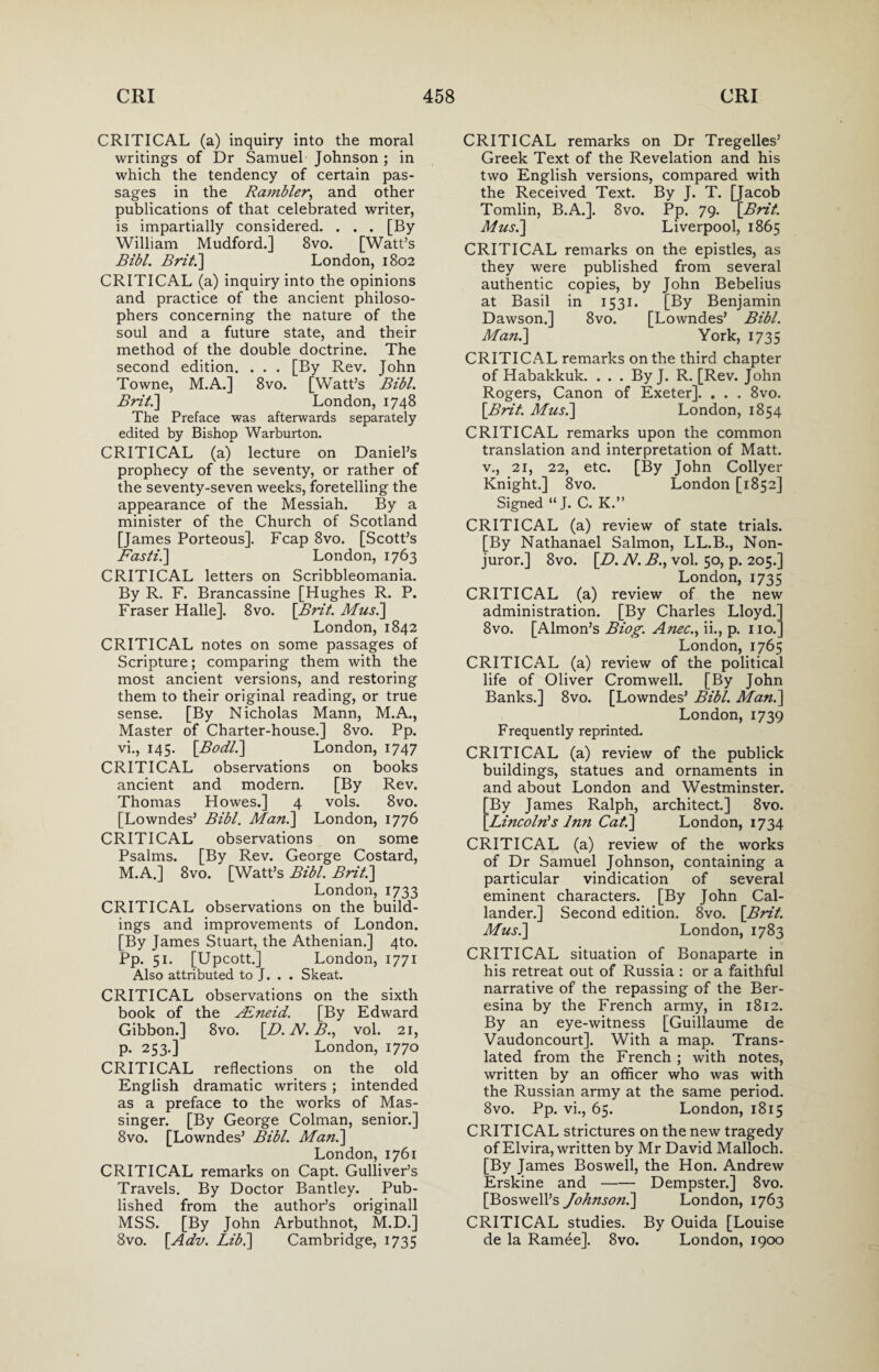 CRITICAL (a) inquiry into the moral writings of Dr Samuel Johnson ; in which the tendency of certain pas¬ sages in the Rambler, and other publications of that celebrated writer, is impartially considered. . . . [By William Mudford.] 8vo. [Watt’s Bibl. Brit.] London, 1802 CRITICAL (a) inquiry into the opinions and practice of the ancient philoso¬ phers concerning the nature of the soul and a future state, and their method of the double doctrine. The second edition. . . . [By Rev. John Towne, M.A.] 8vo. [Watt’s Bibl. Brit.] London, 1748 The Preface was afterwards separately edited by Bishop Warburton. CRITICAL (a) lecture on Daniel’s prophecy of the seventy, or rather of the seventy-seven weeks, foretelling the appearance of the Messiah. By a minister of the Church of Scotland [James Porteous], Fcap 8vo. [Scott’s Fasti.] London, 1763 CRITICAL letters on Scribbleomania. By R. F. Brancassine [Hughes R. P. Fraser Halle]. 8vo. [Brit. Mus.] London, 1842 CRITICAL notes on some passages of Scripture; comparing them with the most ancient versions, and restoring them to their original reading, or true sense. [By Nicholas Mann, M.A., Master of Charter-house.] 8vo. Pp. vi., 145. [Bodl.] London, 1747 CRITICAL observations on books ancient and modern. [By Rev. Thomas Howes.] 4 vols. 8vo. [Lowndes’ Bibl. Man.] London, 1776 CRITICAL observations on some Psalms. [By Rev. George Costard, M.A.] 8vo. [Watt’s Bibl. Brit.] London, 1733 CRITICAL observations on the build¬ ings and improvements of London. [By James Stuart, the Athenian.] 4to. Pp. 51. [Upcott.] London, 1771 Also attributed to J. . . Skeat. CRITICAL observations on the sixth book of the Adneid. [By Edward Gibbon.] 8vo. [D.N.B., vol. 21, p. 253.] London, 1770 CRITICAL reflections on the old English dramatic writers ; intended as a preface to the works of Mas¬ singer. [By George Colman, senior.] 8vo. [Lowndes’ Bibl. Man.] London, 1761 CRITICAL remarks on Capt. Gulliver’s Travels. By Doctor Bantley. Pub¬ lished from the author’s originall MSS. [By John Arbuthnot, M.D.] 8vo. [Adv. Lib.] Cambridge, 1735 CRITICAL remarks on Dr Tregelles’ Greek Text of the Revelation and his two English versions, compared with the Received Text. By J. T. [Jacob Tomlin, B.A.]. 8vo. Pp. 79. [Brit. Mus.] Liverpool, 1865 CRITICAL remarks on the epistles, as they were published from several authentic copies, by John Bebelius at Basil in 1531. [By Benjamin Dawson.] 8vo. [Lowndes’ Bibl. Man.] York, 1735 CRITICAL remarks on the third chapter of Habakkuk. . . . By J. R. [Rev. John Rogers, Canon of Exeter]. . . . 8vo. [Brit. Mus.] London, 1854 CRITICAL remarks upon the common translation and interpretation of Matt, v., 21, 22, etc. [By John Collyer Knight.] 8vo. London [1852] Signed “J. C. K.” CRITICAL (a) review of state trials. [By Nathanael Salmon, LL.B., Non¬ juror.] 8vo. [D. N. B., vol. 50, p. 205.] London, 1735 CRITICAL (a) review of the new administration. [By Charles Lloyd/ 8vo. [Almon’s Biog. Anec., ii., p. no.' London, 1765 CRITICAL (a) review of the political life of Oliver Cromwell. [By John Banks.] 8vo. [Lowndes’ Bibl. Man.] London, 1739 Frequently reprinted. CRITICAL (a) review of the publick buildings, statues and ornaments in and about London and Westminster. By James Ralph, architect.] 8vo. Lincoln's hm Cat.] London, 1734 CRITICAL (a) review of the works of Dr Samuel Johnson, containing a particular vindication of several eminent characters. [By John Cal¬ lander.] Second edition. 8vo. [Brit. Mus.] London, 1783 CRITICAL situation of Bonaparte in his retreat out of Russia : or a faithful narrative of the repassing of the Ber- esina by the French army, in 1812. By an eye-witness [Guillaume de Vaudoncourt]. With a map. Trans¬ lated from the French ; with notes, written by an officer who was with the Russian army at the same period. 8vo. Pp. vi., 65. London, 1815 CRITICAL strictures on the new tragedy of Elvira, written by Mr David Malloch. [By James Boswell, the Hon. Andrew Erskine and-Dempster.] 8vo. [Boswell’s Johnson.] London, 1763 CRITICAL studies. By Ouida [Louise de la Ramee]. 8vo. London, 1900