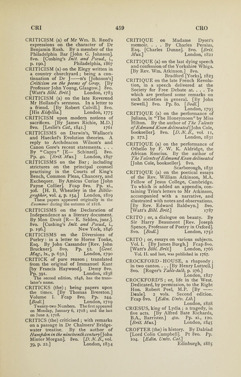 CRITICISM (a) of Mr Wm. B. Reed’s expressions on the character of Dr Benjamin Rush. By a member of the Philadelphia Bar [John G. Johnson]. 8vo. [Cushing’s Init. and Pseud'., i., p. 190.] Philadelphia, 1867 CRITICISM (a) on the Elegy written in a country churchyard ; being a con¬ tinuation of Dr J-n’s [Johnson’s] Criticism on the poems of Gray. [By Professor John Young, Glasgow.] 8vo. [Watt’s Bibl. Brit.] London, 1783 CRITICISM (a) on the late Reverend Mr Holland’s sermons. In a letter to a friend. [By Robert Colvill.] 8vo. [His Eidyllia.] London, 1775 CRITICISM upon modern notions of sacrifices. [By James Richie, M.D.] 8vo. [Leslie’s Cat., 1841.] 1761 CRITICISMS on Darwin’s, Wallace’s and Haeckel’s Evolution theories. A reply to Archdeacon Wilson’s and Canon Gore’s recent statements. . . . By “Capys” [E— Schinzel]. 8vo. Pp. 40. [Brit. Musi] London, 1897 CRITICISMS on the Bar; including strictures on the principal counsel practising in the Courts of King’s Bench, Common Pleas, Chancery, and Exchequer. By Amicus Curiae [John Payne Collier]. Fcap 8vo. Pp. xi., 308. [H. B. Wheatley in the Biblio¬ grapher, vol. 4, p. 154.] London, 1819 These papers appeared originally in the Examiner during the autumn of 1818. CRITICISMS on the Declaration of Independence as a literary document. By Mon Droit [R— E. Selden, junr.]. 8vo. [Cushing’s Init. and Pseud., i., p. 196.] New York, 1846 CRITICISMS on the Diversions of Purley : in a letter to Horne Tooke, Esq. By John Cassander [Rev. John Bruckner]. 8vo. Pp. 52. [Gent. Mag., lx., p. 632.] London, 1790 CRITICK of pure reason ; translated from the original of Immanuel Kant [by Francis Haywood]. Demy 8vo. PP- 391. London, 1838 The second edition, 1848, has the trans¬ lator’s name. CRITICKS (the); being papers upon the times. [By Thomas Brereton.] Volume I. Fcap 8vo. Pp. 244. [.Bodl.] London, 1719 Twenty-two Numbers. The first appeared on Monday, January 6, 1718 ; and the last on June 2, 1718. CRITICS (the) criticised ; with remarks on a passage in Dr Chalmers’ Bridge- water treatise. By the author of Hampden in the nineteenth century[] ohn Minter Morgan]. 8vo. [H. N. B., vol. 39, p. 22.] London, 1834 CRITIQUE on Madame Dyott’s memoir. . . . By Charles Persius, Esq. [Charles Dunne]. 8vo. [Brit. Mus.\ London, 1821 CRITIQUE (a) on the last dying speech and confession of the Yorkshire Whigs. [By Rev. Wm. Atkinson.] 8vo. Bradford [Yorks], 1823 CRITIQUE on the late French Revolu¬ tion, in a speech delivered at the Society for Free Debate at. . . . To which are prefixed some remarks on such societies in general. [By John Sewell.] 8vo. Pp. 80. [Bod/.] London, 1793 CRITIQUE (a) on the performance of Juliana, in “The Honeymoon” by Miss Hilton. By the author of The Talents of Edmund Kean delineated[]oh.n Cole, bookseller]. 8vo. [D.N.B., vol. 11, p. 272.] London, 1831 CRITIQUE (a) on the performance of Othello by F. W. K. Aldridge, the African Roscius. By the author of The Talents of Edmund Kean delineated [John Cole, bookseller]. 8vo. Scarborough, 1831 CRITIQUE (a) on the poetical essays of the Rev. William Atkinson, M.A. Fellow of Jesus College, Cambridge. To which is added an appendix, con¬ taining Trim’s letters to Mr Atkinson, accompanied with a narrative, and illustrated with notes and observations. By Rev. Edward Baldwyn.] 8vo. Watt’s Bibl. Brit.] 1787 CRITO ; or, a dialogue on beauty. By Sir Harry Beaumont [Rev. Joseph Spence, Professor of Poetry in Oxford]. 8vo. [Bodl.] London, 1752 CRITO ; or, essays on various subjects. Vol. I. [By James Burgh.] Fcap 8vo. [Watt’s Bibl. Brit.] London, 1766 Vol. II. and last, was published in 1767. CROCKFORD-HOUSE, a rhapsody; in two cantos. . . . [By Henry Luttrell.j 8vo. [Roger’s Table-talk, p. 276.] London, 1827 CROCKFORD’S ; or, life in the West. Dedicated, by permission, to the Right Hon. Robert Peel, M.P. [By- Deale]. 2 vols. Second edition. Fcap 8vo. [Edin. Univ. Lib.] London, 1828 CRGESUS, king of Lydia ; a tragedy, in five acts. [By Alfred Bate Richards, B.A., Barrister.] 4to. Pp. xi., 120. [Brit. Musi] London, 1845 CROFTER (the) in history. By Dalriad [Lord Colin Campbell]. Pt 8vo. Pp. 104. [Edin. Univ. Cat.] Edinburgh, 1885