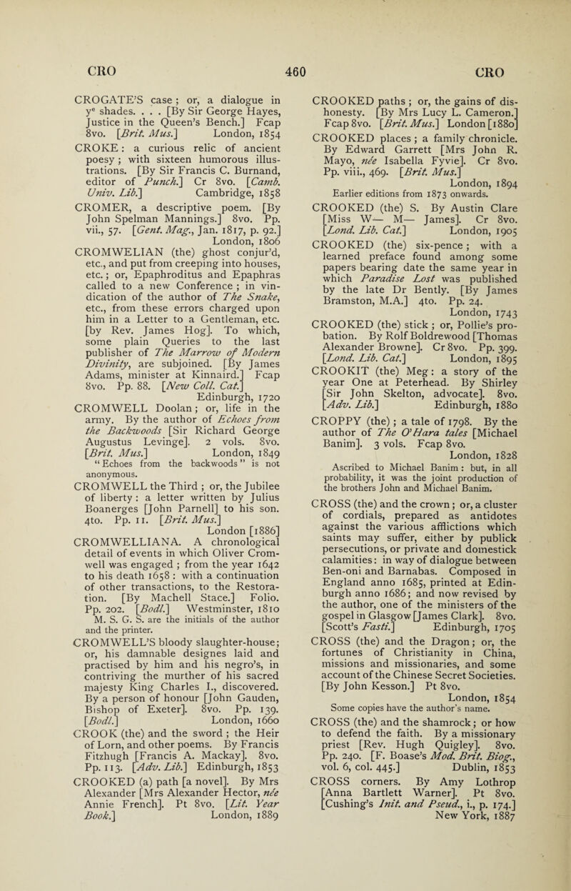 CROGATEJS case ; or, a dialogue in ye shades. . . . [By Sir George Hayes, Justice in the Queen’s Bench.] Fcap 8vo. [Brit. Mus.] London, 1854 CROKE: a curious relic of ancient poesy; with sixteen humorous illus¬ trations. [By Sir Francis C. Burnand, editor of Punchy Cr 8vo. [Camb. Univ. Lib.'] Cambridge, 1858 CROMER, a descriptive poem. [By John Spelman Mannings.] 8vo. Pp. vii., 57. [Gent. Mag., Jan. 1817, p. 92.] London, 1806 CROMWELIAN (the) ghost conjur’d, etc., and put from creeping into houses, etc.; or, Epaphroditus and Epaphras called to a new Conference ; in vin¬ dication of the author of The Snake, etc., from these errors charged upon him in a Letter to a Gentleman, etc. [by Rev. James Hog]. To which, some plain Queries to the last publisher of The Marrow of Modern Divinity, are subjoined. [By James Adams, minister at Kinnaird.] Fcap 8vo. Pp. 88. [New Coll. Cat.] Edinburgh, 1720 CROMWELL Doolan; or, life in the army. By the author of Echoes from the Backwoods [Sir Richard George Augustus Levinge]. 2 vols. 8vo. [Brit. Mus.] London, 1849 “ Echoes from the backwoods ” is not anonymous. CROMWELL the Third ; or, the Jubilee of liberty : a letter written by Julius Boanerges [John Parnell] to his son. 4to. Pp. 11. [Brit. Mus.] London [1886] CROMWELLIANA. A chronological detail of events in which Oliver Crom¬ well was engaged ; from the year 1642 to his death 1658 : with a continuation of other transactions, to the Restora¬ tion. [By Machell Stace.] Folio. Pp. 202. [Bodl.] Westminster, 1810 M. S. G. S. are the initials of the author and the printer. CROMWELL’S bloody slaughter-house; or, his damnable designes laid and practised by him and his negro’s, in contriving the murther of his sacred majesty King Charles I., discovered. By a person of honour [John Gauden, Bishop of Exeter]. 8vo. Pp. 139. [Bodl.] London, 1660 CROOK (the) and the sword ; the Heir of Lorn, and other poems. By Francis Fitzhugh [Francis A. Mackay]. 8vo. Pp. 113. [Adv. Lib.] Edinburgh, 1853 CROOKED (a) path [a novel]. By Mrs Alexander [Mrs Alexander Hector, nSe Annie French]. Pt 8vo. [Lit. Year Book.] London, 1889 CROOKED paths ; or, the gains of dis¬ honesty. [By Mrs Lucy L. Cameron.’ Fcap8vo. [Brit. Mus.] London [1880’ CROOKED places ; a family chronicle. By Edward Garrett [Mrs John R. Mayo, nee Isabella Fyvie]. Cr 8vo. Pp. viii., 469. [Brit. Mus.] London, 1894 Earlier editions from 1873 onwards. CROOKED (the) S. By Austin Clare Miss W— M— James]. Cr 8vo. Lond. Lib. Cat.] London, 1905 CROOKED (the) six-pence ; with a learned preface found among some papers bearing date the same year in which Paradise Lost was published by the late Dr Bently. [By James Bramston, M.A.] 4to. Pp. 24. London,1743 CROOKED (the) stick ; or, Pollie’s pro¬ bation. By Rolf Boldrewood [Thomas Alexander Browne]. Cr 8vo. Pp. 399. [Lond. Lib. Cat.] London, 1895 CROOKIT (the) Meg: a story of the year One at Peterhead. By Shirley [Sir John Skelton, advocate]. 8vo. [Adv. Lib.] Edinburgh, 1880 CROPPY (the); a tale of 1798. By the author of The O’Llara tales [Michael Banim]. 3 vols. Fcap 8vo. London, 1828 Ascribed to Michael Banim : but, in all probability, it was the joint production of the brothers John and Michael Banim. CROSS (the) and the crown ; or, a cluster of cordials, prepared as antidotes against the various afflictions which saints may suffer, either by publick persecutions, or private and domestick calamities: in way of dialogue between Ben-oni and Barnabas. Composed in England anno 1685, printed at Edin¬ burgh anno 1686; and now revised by the author, one of the ministers of the gospel in Glasgow [James Clark]. 8vo. [Scott’s Fasti.] Edinburgh, 1705 CROSS (the) and the Dragon; or, the fortunes of Christianity in China, missions and missionaries, and some account of the Chinese Secret Societies. [By John Kesson.] Pt 8vo. London, 1854 Some copies have the author’s name. CROSS (the) and the shamrock; or how to defend the faith. By a missionary priest [Rev. Hugh Quigley]. 8vo. Pp. 240. [F. Boase’s Mod. Brit. Biog., vol. 6, col. 445.] Dublin, 1853 CROSS corners. By Amy Lothrop [Anna Bartlett Warner]. Pt 8vo. [Cushing’s Init. and Pseud., i., p. 174.] New York, 1887