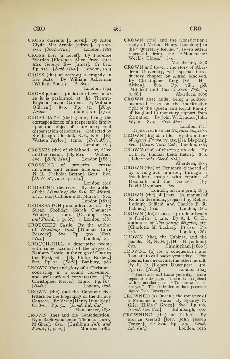 CROSS currents [a novel]. By Alton Clyde [Mrs Arnold Jeffreys]. 3 vols. 8vo. [Brit. Musi] London, 1868 CROSS fires [a novel]. By Florence Warden [Florence Alice Price, later Mrs George E— James]. Cr 8vo. Pp. 318. [Brit. Mus.\ London, 1914 CROSS (the) of sorrow ; a tragedy in five Acts. By William Ackerman [William Boosey]. Pt 8vo. London, 1894 CROSS purposes ; a farce of two acts : as it is performed at the Theatre- Royal in Covent-Garden. [By William O’Brien.] 8vo. Pp. 52. [Biog. Dram.] London, N.D. [1772] CROSS-BATH (the) guide ; being the correspondence of a respectable family upon the subject of a late unexpected dispensation of honours. Collected by Sir Joseph Cheakill, K.F., K.S. [By Watson Taylor.] i2mo. [Brit. Musi] London, 1815 CROSSES (the) of childhood ; or, Alice and her friends. [By Mrs-Waller.] 8vo. [Brit. Musi] London [1864] CROSSING of proverbs: crosse answeres and crosse humours. By N. B. [Nicholas Breton], Gent. 8vo. [D. N. B., vol. 6, p. 280.] London, 1616 CROSSING the river. By the author of the Memoir of the Rev. W. Marshy D.D., etc. [Catherine M. Marsh], 8vo. London [1874] CROSSPATCH ; and other stories. By Susan Coolidge [Sarah Chauncey Woolsey]. i2mo. [Cushing’s lnit. and Pseud., i., p. 67.] London, 1881 CROTCHET Castle. By the author of Headlong Hall [Thomas Love Peacock]. 8vo. Pp. 300. [Brit. Musi] London, 1831 CROUCH-HILL; a descriptive poem: with some account of the sieges of Banbury Castle, in the reign of Charles the First, etc. [By Philip Rusher.] 8vo. Pp. 34. [Bodli] Banbury, 1789 CROWN (the) and glory of a Christian: consisting in a sound conversion, and well ordered conversation. [By Christopher Nesse.] i2mo. Pp. 167. [Bodli] London, 1676 CROWN (the) and the Cabinet: five letters on the biography of the Prince Consort. By Verax [Henry Dunckley]. Cr 8vo. Pp. 50. [Lond. Lib. Cat.] Manchester, 1878 CROWN (the) and the Confederation. By a Back-woodsman [Thomas Darcy M‘Ghee], 8vo. [Cushing’s lnit. and Pseud., i., p. 29.] Montreal, 1864 CROWN (the) and the Constitution: reply of Verax [Henry Dunckley] to the “ Quarterly Review” ; seven letters reprinted from the “ Manchester Weekly Times.” 8vo. Manchester, 1878 CROWN and tower ; the story of Aber¬ deen University, with special intro¬ ductory chapter by Alfred Macleod. By Christopher King [W— H— Aitken]. 8vo. Pp. viii., ^68. [Mitchell and Cash’s Scot. Top., i., p. 28.] Aberdeen, 1895 CROWN (the) lands : being a politico- historical essay on the indefeasible right of the Queen and Royal Family of England to monetary support from the nation. By John W. Lyndon [John Wyse]. 8vo. [Brit. Musi] London, 1871 Reproduced from the Belgravia Magazine. CROWN (the) of a life. By the author of Agnes Tre?norne, etc. [Isa Blagden]. 8vo. [Camb. Univ. Cat.] London, 1865 CROWN (the) of charity ; an ode. By T. L. R. [Thomas Leith Rettie]. 8vo. [Robertson’s A herd. Bib.] Aberdeen, 1883 CROWN (the) of Denmark disposed of by a religious minister, through a fraudulent treaty: with reprint of Denmark and the Duchies. [By David Urquhart.] 8vo. London, private print, 1853 CROWN (the) of Jesus. [A manual of Romish devotions, prepared by Robert Rodolph Suffield, and Charles F. R. Palmer.] 8vo. London, 1862 CROWN (the) of success ; or, four heads to furnish : a tale. By A. L. O. E., authoress of The young pilgrim, etc. [Charlotte M. Tucker]. Pt 8vo. Pp. 246. London, 1863 CROWN (the), the Cabinet, and the people. By H. H. J. [H— H. Jenkins]. 8vo. Birmingham [1880?] CROWNE (a) for a conquerour; and Too late to call backe yesterday. Two poems, the one divine, the other morall. By R. D. [Robert Davenport]. 4to. Pp. 11. [Bodli] London, 1623 “Too late to call backe yesterday,” has a separate title-page. There is conjoined with it another poem, “To-morrow comes not yet.” The dedication to these poems is signed Rob. Davenport. CROWNED (a) Queen ; the romance of a Minister of State. By Sydney C. Grier [Hilda C. Gregg]. 8vo. Pp. 596. [Lond. Lib. Cat.] Edinburgh, 1907 CROWNING (the) of Esther. By Morice Gerard [Rev. John Jessup Teague]. Cr 8vo. Pp. 313. [Lond. Lib. Cat.] London, 1919