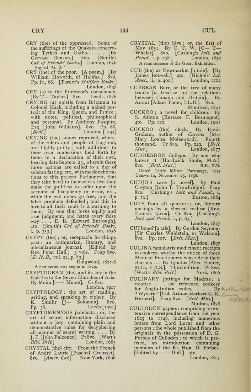 CRY (the) of the oppressed. Some of the sufferings of the Quakers concern¬ ing Tythes and Oaths. . . . [By Gervase Benson.] 8vo. [Smith’s Cat. of Friend? Books.] London, 1656 Signed “G. B.” CRY (the) of the poor. [A poem.] [By William Howorth, of Halifax.] 8vo. Pp. iv., 68. [Turner’s Halifax Books.] London, 1837 CRY (a) to the Professor’s conscience. [By T— Taylor.] 8vo. Leeds, 1876 CRYING (a) epistle from Britannia to Colonel Mack, including a naked por¬ trait of the King, Queen, and Prince ; with notes, political, philosophical and personal. By Anthony Pasquin, Esq. [John Williams]. 8vo. Pp. 88. \Bodl.] London, [1794] CRYING (the) sinnes reproved, where¬ of the rulers and people of England, are highly guilty; with additions to their own confessions held forth by them in a declaration of their own, bearing date Septem. 23., wherein these three nations are called to a day of solemn fasting, etc., with meek exhorta¬ tions to this present Parliament, that they take heed to themselves lest they make the guiltless to suffer upon the account of blasphemy or error, etc., while the evil doers go free, and the false prophets defended ; and this in love to all their souls is a warning to them. By one that loves equity and true judgment, and hates every false way . . . E. B. [Edward Burrough]. qto. [Smith’s Cat. of Friends' Books, i., P- 353-] London, 1656 CRYPT (the); or, receptacle for things past: an antiquarian, literary, and miscellaneous journal. [Edited by Rev. Peter Hall.] 3 vols. Fcap 8vo. [D. N. B., vol. 24, p. 83.] Ringwood, 1827-8 A new series was begun in 1829. CRYPTOGRAM (the), and its key in the Epistles to the Seven Churches of Asia. By Moira [-Moore]. Cr 8vo. London, 1907 CRYPTOLOGY: the art of reading, writing, and speaking in cipher. By K. Similir [J— Solomon]. 8vo. Pp. 36. Leeds [1901] CRYPTOMENYSIS patefacta ; or, the art of secret information disclosed without a key : containing plain and demonstrative rules for decyphering all manner of secret writing. ... By J. F. [John Falconer], Pt 8vo. [Watt’s Bibl. Brit.] London, 1685 CRYSTAL (the) city. From the French of Andre Laurie [Paschal Grousset]. 8vo. [Amer: Cat.] New York, 1896 CRYSTAL (the) hive ; or, the first of May 1851. By C. T. W. [C— T— Wheler]. 8vo. [Cushing’s lnit. and Pseud., i. p. 298.] London, 1852 A reminiscence of the Great Exhibition. CUB (the) at Newmarket [a tale]. [By James Boswell.] 4to. [Nichols’ Lit. Anec., ii., p. 400.] London, 1762 CUBBEAR Burr, or the tree of many trunks [a treatise on the relations between Canada and Britain]. By Ararat [Adam Thom, LL.D.]. 8vo. Montreal, 1841 CUCKOO ; a novel for children. By S. Ashton [Eustace F. Bosanquet]. 4to. Pp. 120. London, 1901 CUCKOO (the) clock. By Ennis Graham, author of Carrots [Mrs Mary Louisa Moles worth]. Fourth thousand. Cr 8vo. Pp. 249. [Brit. Musi] London, 1877 CUDDESDON College. By one who knows it [Hardwick Shute, M.A.]. 8vo. [Brit. Musi] n.p., n.d. Dated Little Milton Parsonage, near Tetsworth, November 25, 1858. CUD JO’S cave [a novel]. By Paul Creyton [John T. Trowbridge]. Fcap 8vo. [Cushing’s lnit. and Pseud., i., p. 70.] Boston, 1884 CUES from all quarters ; or, literary musings by a clerical recluse [Rev. Francis Jacox]. Cr 8vo. [Cushing’s lnit. a?id Pseud., i., p. 63.] London,1857 CUI bono? [a tale]. By Gordon Seymour [Sir Charles Waldstein, or Walston]. 8vo. Pp. 107. [Brit. Musi] London, 1897 CULINA famulatrix medicinae: receipts in cookery, worthy the notice of those Medical Practitioners who ride in their chariots ... By Ignotus [Alex. Hunter, M.D., F.R.S.]. Third edition. Pt 8vo. [Watt’s Bibl. Brit.] York, 1806 CULINARY jottings for Madras: a treatise ... on reformed cookery for Anglo-Indian exiles. . . . By A . fdsA* “Wyvern” [Col. Arthur-44er-bert-Gv-K. Herbert]. Fcap 8vo. [Brit. Musi] Madras, 1878 CULLODEN papers: comprising an ex¬ tensive correspondence from the year 1625 to 1748, including numerous letters from Lord Lovat and other persons ; the whole published from the originals in the possession of D. G. Forbes of Culloden ; to which is pre¬ fixed, an introduction containing memoirs of the Rt. Hon. D. Forbes. [Edited by-Duff.] 4to. London, 1815