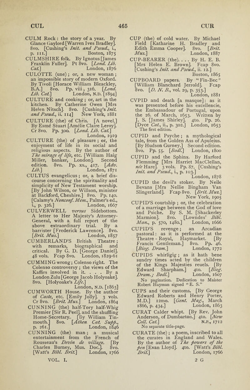 CULM Rock: the story of a year. By Glance Gaylord [Warren Ives Bradley]. 8vo. [Cushing’s Init. and Pseud., i., p. hi.] Boston, 1875 CULMSHIRE folk. By Ignotus [James Franklin Fuller]. Pt 8vo. [.Lond,. Lib. Cat.] London, 1876 CULOTTE (une) ; or, a new woman ; an impossible story of modern Oxford. By Tivoli [Horace William Bleackley, B.A.] 8vo. Pp. viii, 316. [Lond. Lib. Cat.] London, N.D. [1894] CULTURE and cooking ; or, art in the kitchen. By Catherine Owen [Mrs Helen Nitsch]. 8vo. [Cushing’s Init. and Pseud., ii. 114] New York, 1881 CULTURE (the) of Chris. [A novel.] By Esme Stuart [Amelie Claire Leroy]. Cr 8vo. Pp. 300. [Lond. Lib. Cat.] London, 1919 CULTURE (the) of pleasure ; or, the enjoyment of life in its social and religious aspects. By the author of The mirage of life, etc. [William Haig Miller, banker, London]. Second edition. 8vo. Pp. xx., 417. [Adv. Lib.] London, 1871 CULTUS evangelicus ; or, a brief dis¬ course concerning the spirituality and simplicity of New Testament worship. [By John Wilson, or Willson, minister at Backford, Cheshire.] 8vo. Pp. 140. [Calamy’s Nonconf. Mem., Palmer’s ed., i., p. 326.] London, 1667 CULVERWELL versus Sidebottom. A letter to Her Majesty’s Attorney- General, with a full report of the above extraordinary trial. By a barrister [Frederick Lawrence]. 8vo. [Brit. Mus.] London, 1857 CUMBERLAND’S British Theatre ; with remarks, biographical and critical. By G. D. [George Daniel]. 48 vols. Fcap 8vo. London, 1829-61 CUMMING wrong; Colenso right. The Colenso controversy ; the views of the Kaffirs involved in it. . . . By a London Zulu [George Jacob Holyoake]. 8vo. [Holyoake’s Life.] London, N.D. [1863] CUMWORTH House. By the author of Caste, etc. [Emily Jolly], 3 vols. Cr 8vo. [Brit. Mus.] London, 1864 CUNNING (the) half-Tory half-Whig Premier [Sir R. Peel], and the shuffling Home-Secretary. [By William Tin- mouth.] 8vo. [Athen Cat. Supp., p. 261.] London, 1846 CUNNING (the) man ; a musical entertainment from the French of Rousseau’s Devin de village. [By Charles Burney, Mus. Doc.]. 8vo. [Watt’s Bibl. Brit.] London, 1766 VOL. I. CUP (the) of cold water. By Michael Field [Katharine H. Bradley and Edith Emma Cooper]. 8vo. [Brit. Mus.] London, 1887 CUP-BEARER (the). . . . By H. E. B. Mrs Helen E. Brown]. Fcap 8vo. Cushing’s Init. and Pseud., ii. 12.] Boston, 1865 CUPBOARD papers. By “Fin-Bee” [William Blanchard Jerrold]. Fcap 8vo. [D. N. B., vol. 29, p. 353.] London, 1881 CVPID and death [a masque]: as it was presented before his excellencie, the Embassadour of Portugal, upon the 26. of March, 1653. Written by J. S. [James Shirley]. 4to. Pp. 26. [Dyce Cat., ii., p. 302.] London, 1653 The first edition. CUPID and Psyche; a mythological tale, from the Golden Ass of Apuleius. [By Hudson Gurney.] Second edition. 8vo. Pp. 55. [Bodl.] London, 1800 CUPID and the Sphinx. By Harford Flemming [Mrs Harriet MacClellan, nee Hare]. 3 vols. Pp. 87. [Cushing’s Init. and Pseud., i., p. 103.] London, 1878 CUPID the devil’s stoker. By Neile Bevans [Mrs Nellie Bingham Van Slingerland]. FcapSvo. [Brit. Mus.] New York, 1905 CUPID’S courtship ; or, the celebration of a marriage between the God of love and Psiche. By S. M. [Shackerley Marmion]. 8vo. [Lowndes’ Bibl. Man., p. 570, 1480.] London, 1666 CUPID’S revenge; an Arcadian pastoral: as it is performed at the Theatre - Royal, Haymarket. [By Francis Gentleman.] 8vo. Pp. 46. [Biog. Dram.] London, 1772 CUPIDS whirligig ; as it hath bene sundry times acted by the children of the Kings Majesties reuels. [By Edward Sharpham.] 4to. [Biog. Dram.; Bodl.] London, 1607 No pagination. Dedication to Maister Robert Hayman signed “ E. S.” CUPS and their customs. [By George Edward Roberts and Henry Porter, M.D.] i2mo. [Gent. Mag., March 1866, p. 434.] London, 1863 CURAT Calder whipt. [By Rev. John Anderson, of Dumbarton.] 4to. [New Coll. Cat.] N.P., 1712 No separate title-page. CURATE (the) ; a poem, inscribed to all the curates in England and Wales. By the author of The powers of the fen [Evan Lloyd]. 4to. [Watt’s Bibl. Brit.] London, 1766 2 G