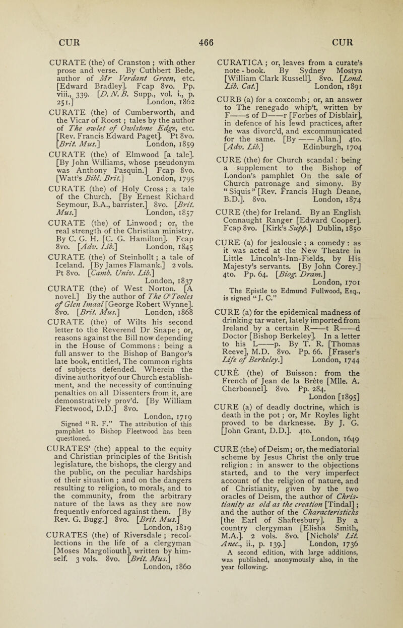 CURATE (the) of Cranston ; with other prose and verse. By Cuthbert Bede, author of Mr Verdant Green, etc. [Edward Bradley]. Fcap 8vo. Pp. viii., 339. [D.N.B. Supp., vol. i., p. 251.] London, 1862 CURATE (the) of Cumberworth, and the Vicar of Roost ; tales by the author of The owlet of Owlstone Edge, etc. Rev. Francis Edward Paget]. Pt 8vo. Brit. Mus.] London, 1859 CURATE (the) of Elmwood [a tale]. [By John Williams, whose pseudonym was Anthony Pasquin.] Fcap 8vo. [Watt’s Bibl. Brit.] London, 1795 CURATE (the) of Holy Cross ; a tale of the Church. [By Ernest Richard Seymour, B.A., barrister.] 8vo. [Brit. Mus.] London, 1857 CURATE (the) of Linwood; or, the real strength of the Christian ministry. By C. G. H. [C. G. Hamilton]. Fcap 8vo. [Adv. Lib.] London, 1845 CURATE (the) of Steinhollt ; a tale of Iceland. [By James Flamank.] 2vols. Pt 8vo. [Camb. Univ. Lib.] London, 1837 CURATE (the) of West Norton. [A novel.] By the author of The O’Tooles of Glen I?naal [George Robert Wynne]. 8vo. \Brit. Mus.] London, 1868 CURATE (the) of Wilts his second letter to the Reverend Dr Snape ; or, reasons against the Bill now depending in the House of Commons : being a full answer to the Bishop of Bangor’s late book, entitled, The common rights of subjects defended. Wherein the divine authority of our Church establish¬ ment, and the necessity of continuing penalties on all Dissenters from it, are demonstratively prov’d. [By William Fleetwood, D.D.] 8vo. London, 1719 Signed “ R. F.” The attribution of this pamphlet to Bishop Fleetwood has been questioned. CURATES’ (the) appeal to the equity and Christian principles of the British legislature, the bishops, the clergy and the public, on the peculiar hardships of their situation ; and on the dangers resulting to religion, to morals, and to the community, from the arbitrary nature of the laws as they are now frequently enforced against them. [By Rev. G. Bugg.] 8vo. \Brit. Mus.] London, 1819 CURATES (the) of Riversdale ; recol¬ lections in the life of a clergyman [Moses Margoliouth], written by him¬ self. 3 vols. 8vo. [Brit. Mus.] London, i860 CURATICA ; or, leaves from a curate’s note - book. By Sydney Mostyn [William Clark Russell]. 8vo. [Lond. Lib. Cat.] London, 1891 CURB (a) for a coxcomb; or, an answer to The renegado whip’t, written by F-s of D-r [Forbes of Disblair], in defence of his lewd practices, after he was divorc’d, and excommunicated for the same. [By-Allan.] 4to. [Adv. Lib.] Edinburgh, 1704 CURE (the) for Church scandal : being a supplement to the Bishop of London’s pamphlet On the sale of Church patronage and simony. By “ Siquis” [Rev. Francis Hugh Deane, B.D.]. 8vo. London, 1874 CURE (the) for Ireland. By an English Connaught Ranger [Edward Cooper]. Fcap8vo. [Kirk’s Sufipi] Dublin, 1850 CURE (a) for jealousie ; a comedy : as it was acted at the New Theatre in Little Lincoln’s-Inn-Fields, by His Majesty’s servants. [By John Corey.] 4to. Pp. 64. [Biog. Dram.] London, 1701 The Epistle to Edmund Fullwood, Esq., is signed “J. C.” CURE (a) for the epidemical madness of drinking tar water, lately imported from Ireland by a certain R-1 R-d Doctor [Bishop Berkeley]. In a letter to his L-p. By T. R. [Thomas Reeve], M.D. 8vo. Pp. 66. [Fraser’s Life of Berkeley.] London, 1744 CURE (the) of Buisson: from the French of Jean de la Brete [Mile. A. Cherbonnel]. 8vo. Pp. 284. London [1895] CURE (a) of deadly doctrine, which is death in the pot ; or, Mr Royles light proved to be darknesse. By J. G. [John Grant, D.D.]. 4to. London, 1649 CURE (the) of Deism; or, the mediatorial scheme by Jesus Christ the only true religion : in answer to the objections started, and to the very imperfect account of the religion of nature, and of Christianity, given by the two oracles of Deism, the author of Chris¬ tianity as old as the creation [Tindal] ; and the author of the Characteristics [the Earl of Shaftesbury]. By a country clergyman [Elisha Smith, M.A.]. 2 vols. 8vo. [Nichols’ Lit. Anec., ii., p. 139.] London, 1736 A second edition, with large additions, was published, anonymously also, in the year following.