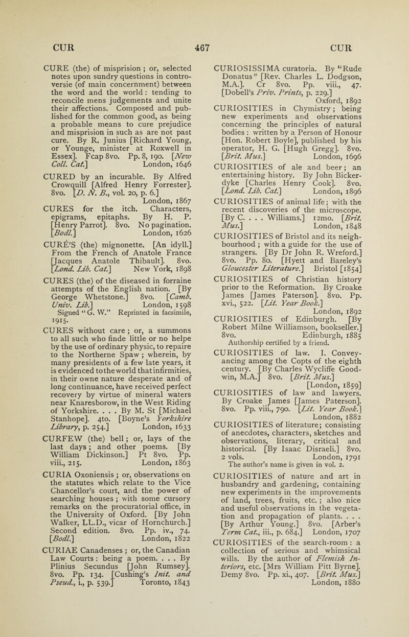 CURE (the) of misprision ; or, selected notes upon sundry questions in contro¬ versy (of main concernment) between the word and the world : tending to reconcile mens judgements and unite their affections. Composed and pub¬ lished for the common good, as being a probable means to cure prejudice and misprision in such as are not past cure. By R. Junius [Richard Young, or Younge, minister at Roxwell in Essex]. Fcap8vo. Pp. 8, 190. [New Coll. Cat.] London, 1646 CURED by an incurable. By Alfred Crowquill [Alfred Henry Forrester]. 8vo. [D. N. B., vol. 20, p. 6.] London, 1867 CURES for the itch. Characters, epigrams, epitaphs. By H. P. Henry Parrot]. 8vo. No pagination. Bodl.] London, 1626 CURE’S (the) mignonette. [An idyll.] From the French of Anatole France Jacques Anatole Thibault]. 8vo. Lond. Lib. Cat.] New York, 1898 CURES (the) of the diseased in forraine attempts of the English nation. [By George Whetstone.] 8vo. [Camb. Univ. Lib.] London, 1598 Signed “ G. W.” Reprinted in facsimile, 1915- CURES without care ; or, a summons to all such who finde little or no helpe by the use of ordinary physic, to repaire to the Northerne Spaw ; wherein, by many presidents of a few late years, it is evidenced totheworld that infirmities, in their owne nature desperate and of long continuance, have received perfect recovery by virtue of mineral waters near Knaresborow, in the West Riding of Yorkshire. ... By M. St [Michael Stanhope]. 4to. [Boyne’s Yorkshire Library, p. 254.] London, 1633 CURFEW (the) bell; or, lays of the last days ; and other poems. [By William Dickinson.] Pt 8vo. Pp. viii., 215. London, 1863 CURIA Oxoniensis ; or, observations on the statutes which relate to the Vice Chancellor’s court, and the power of searching houses ; with some cursory remarks on the procuratorial office, in the University of Oxford. [By John Walker, LL.D., vicar of Hornchurch.] Second edition. 8vo. Pp. iv., 74. [Bodl.] London, 1822 CURIAE Canadenses ; or, the Canadian Law Courts : being a poem. ... By Plinius Secundus [John Rumsey]. 8vo. Pp. 134. [Cushing’s lnit. and Pseud., i., p. 539.] Toronto, 1843 CURIOSISSIMA curatoria. By “Rude Donatus” [Rev. Charles L. Dodgson, M.A.]. Cr 8vo. Pp. viii., 47. [Dobell’s Priv. Prints, p. 229.] Oxford, 1892 CURIOSITIES in Chymistry; being new experiments and observations concerning the principles of natural bodies : written by a Person of Honour [Hon. Robert Boyle], published by his operator, H. G. [Hugh Gregg]. 8vo. [Brit. Musi] London, 1696 CURIOSITIES of ale and beer; an entertaining history. By John Bicker- dyke [Charles Henry Cook]. 8vo. [Lond. Lib. Cat.] London, 1896 CURIOSITIES of animal life; with the recent discoveries of the microscope. [By C. . . . Williams.] i2mo. [Brit. Musi] London, 1848 CURIOSITIES of Bristol and its neigh¬ bourhood ; with a guide for the use of strangers. [By Dr John R. Wreford.] 8vo. Pp. 80. [Hyett and Bazeley’s Gloucester Literature.] Bristol [1854] CURIOSITIES of Christian history prior to the Reformation. By Croake James [James Paterson]. 8vo. Pp. xvi., 522. [Lit. Year Book.] London,1892 CURIOSITIES of Edinburgh. [By Robert Milne Williamson, bookseller.] 8vo. Edinburgh, 1885 Authorship certified by a friend. CURIOSITIES of law. I. Convey¬ ancing among the Copts of the eighth century. [By Charles Wycliffe Good¬ win, M.A.] 8vo. [Brit. Musi] [London, 1859] CURIOSITIES of law and lawyers. By Croake James [James Paterson]. 8vo. Pp. viii., 790. [Lit. Year Book.] London,1882 CURIOSITIES of literature; consisting of anecdotes, characters, sketches and observations, literary, critical and historical. [By Isaac Disraeli.] 8vo. 2 vols. London, 1791 The author’s name is given in vol. 2. CURIOSITIES of nature and art in husbandry and gardening, containing new experiments in the improvements of land, trees, fruits, etc. ; also nice and useful observations in the vegeta¬ tion and propagation of plants. . . . [By Arthur Young.] 8vo. [Arber’s Term Cat., iii., p. 684.] London, 1707 CURIOSITIES of the search-room : a collection of serious and whimsical wills. By the author of Flemish In¬ teriors■, etc. [Mrs William Pitt Byrne], Demy 8vo. Pp. xi., 407. [Brit. Mus.] London, 1880