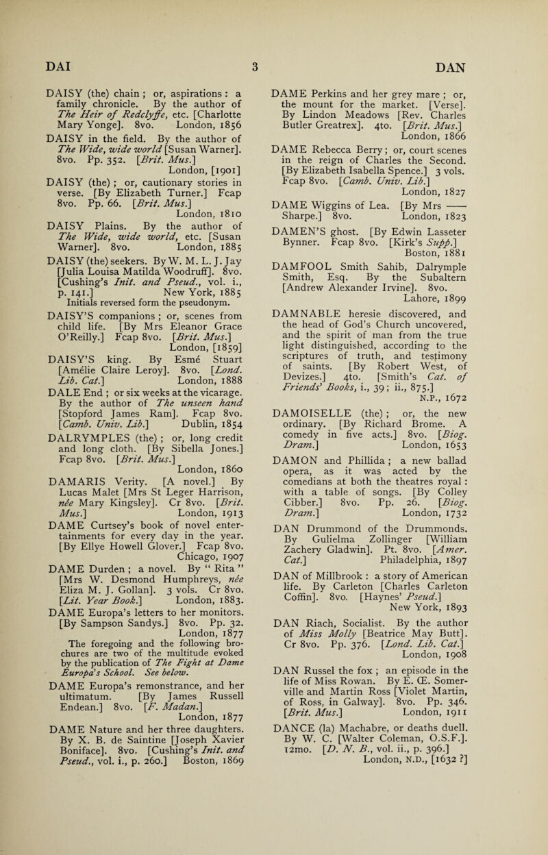DAISY (the) chain ; or, aspirations : a family chronicle. By the author of The Heir of Redclyffe, etc. [Charlotte Mary Yonge]. 8vo. London, 1856 DAISY in the field. By the author of The Wide, wide world [Susan Warner], 8vo. Pp. 352. [Brit. Mus.] London, [1901] DAISY (the) ; or, cautionary stories in verse. [By Elizabeth Turner.] Fcap 8vo. Pp. 66. [Bril. Musi] London, 1810 DAISY Plains. By the author of The Wide, wide world, etc. [Susan Warner]. 8vo. London, 1885 DAISY (the) seekers. By W. M. L. J. Jay [Julia Louisa Matilda Woodruff]. 8vo. [Cushing’s Init. and Pseud., vol. i., p. 141.] New York, 1885 Initials reversed form the pseudonym. DAISY’S companions ; or, scenes from child life. [By Mrs Eleanor Grace O’Reilly.] Fcap 8vo. [Brit. Mus.] London, [1859] DAISY’S king. By Esme Stuart [Amelie Claire Leroy]. 8vo. [Bond. Lib. Cat.] London, 1888 DALE End ; or six weeks at the vicarage. By the author of The unseen hand [Stopford James Ram]. Fcap 8vo. [Camb. Univ. Lib.\ Dublin, 1854 DALRYMPLES (the) ; or, long credit and long cloth. [By Sibella Jones.] Fcap 8vo. [Brit. Mus.\ London, i860 DAMARIS Verity. [A novel.] By Lucas Malet [Mrs St Leger Harrison, nee Mary Kingsley]. Cr 8vo. [Brit. Musi] London, 1913 DAME Curtsey’s book of novel enter¬ tainments for every day in the year. [By Ellye Howell Glover.] Fcap 8vo. Chicago, 1907 DAME Durden ; a novel. By “ Rita ” [Mrs W. Desmond Humphreys, nee Eliza M. J. Gollan]. 3 vols. Cr 8vo. [Lit. Year Book.] London, 1883. DAME Europa’s letters to her monitors. [By Sampson Sandys.] 8vo. Pp. 32. London, 1877 The foregoing and the following bro¬ chures are two of the multitude evoked by the publication of The Fight at Dame Europd’s School. See below. DAME Europa’s remonstrance, and her ultimatum. [By James Russell Endean.] 8vo. [F. Madan.] London, 1877 DAME Nature and her three daughters. By X. B. de Saintine [Joseph Xavier Boniface]. 8vo. [Cushing’s Init. and Pseud., vol. i., p. 260.] Boston, 1869 DAME Perkins and her grey mare ; or, the mount for the market. [Verse]. By Lindon Meadows [Rev. Charles Butler Greatrex]. 4to. [Brit. Mus.] London, 1866 DAME Rebecca Berry; or, court scenes in the reign of Charles the Second. [By Elizabeth Isabella Spence.] 3 vols. Fcap 8vo. [Camb. Univ. Lib.] London, 1827 DAME Wiggins of Lea. [By Mrs - Sharpe.] 8vo. London, 1823 DAMEN’S ghost. [By Edwin Lasseter Bynner. Fcap 8vo. [Kirk’s Sufifi.] Boston, 1881 DAMFOOL Smith Sahib, Dalrymple Smith, Esq. By the Subaltern [Andrew Alexander Irvine]. 8vo. Lahore, 1899 DAMNABLE heresie discovered, and the head of God’s Church uncovered, and the spirit of man from the true light distinguished, according to the scriptures of truth, and testimony of saints. [By Robert West, of Devizes.] 4to. [Smith’s Cat. of Friends' Books, i., 39; ii., 875.] N.P., 1672 DAMOISELLE (the) ; or, the new ordinary. [By Richard Brome. A comedy in five acts.] 8vo. [Biog. Dr ami] London, 1653 DAMON and Phillida ; a new ballad opera, as it was acted by the comedians at both the theatres royal : with a table of songs. [By Colley Cibber.] 8vo. Pp. 26. [Biog. Dram.] London, 1732 DAN Drummond of the Drummonds. By Gulielma Zollinger [William Zachery Gladwin]. Pt. 8vo. [Amer. Cat.] Philadelphia, 1897 DAN of Millbrook : a story of American life. By Carleton [Charles Carleton Coffin], 8vo. [Haynes’ Pseud.] New York, 1893 DAN Riach, Socialist. By the author of Miss Molly [Beatrice May Butt]. Cr 8vo. Pp. 376. [Lond. Lib. Cat.] London, 1908 DAN Russel the fox ; an episode in the life of Miss Rowan. By E. (E. Somer¬ ville and Martin Ross [Violet Martin, of Ross, in Galway]. 8vo. Pp. 346. [Brit. Mus.] London, 1911 DANCE (la) Machabre, or deaths duel!. By W. C. [Walter Coleman, O.S.F.]. T2mo. [D. N. B., vol. ii., p. 396.] London, N.D., [1632 ?]