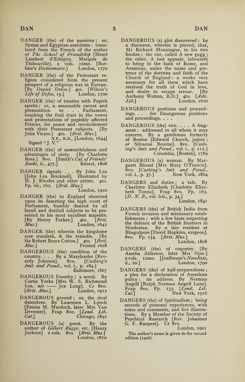 DANGER (the) of the passions ; or, Syrian and Egyptian anecdotes : trans¬ lated from the French of the author of The School of Friendship [Henri Lambert d’Erbigny, Marquis de Thibouville]. 2 vols. i2mo. [Bar- bier’s Dictionnairel] London, 1770 DANGER (the) of the Protestant re¬ ligion considered from the present prospect of a religious war in Europe. [By Daniel Defoe.] 4to. [Wilson’s Life of Defoe, 15.] London, 1700 DANGER (the) of treaties with Popish spirits ; or, a seasonable caveat and premonition to . . . Parliament, touching the frail trust in the vowes and protestations of popishly affected Princes, for peace and reconcilement with their Protestant subjects. [By John Vicars.] 4to. [Brit. Mus.\ N.P., N.D., [London, 1644] Signed J. V” DANGER (the) of unwatchfulness and advantages of piety. [By Charlotte Rees.] 8vo. [Smith’s Cat. of Friends' Books, ii., 477.] Bristol, 1808 DANGER signals. ... By John Lea [John Lea Bricknell]. Illustrated by H. J. Rhodes and other artists. 4to. Pp. vii., 162. [Brit. Mus.\ London, 1910 DANGER (the) to England observed upon its deserting the high court of Parliament, humbly desired by all loyall and dutifull subjects to be pre¬ sented to his most excellent majestie. [By Henry Parker.] 4to. [Brit. Mus.] London, 1642 DANGER (the) wherein the kingdome now standeth, & the remedie. [By Sir Robert Bruce Cotton.] 4to. [Brit. Mus.] Printed 1628 DANGEROUS (the) condition of the country. ... By a Marylander [Rev- erdy Johnson]. 8vo. [Cushing’s lnit. and Pseud., vol. i., p. 184.] Baltimore, 1867 DANGEROUS Dorothy; a novel. By Curtis Yorke [Mrs W. S. Richmond Lee, nee-Jex Long], Cr 8vo. [Brit. Mus.] London, 1912 DANGEROUS ground; or, the rival detectives. By Lawrence L. Lynch [Emma M. Murdoch, later Mrs Van Deventer]. Fcap 8vo. [Lond. Lib. Cat.] Chicago, 1892 DANGEROUS (a) guest. By the author of Gilbert Rugge, etc. [Henry Jackson] 2 vols. 8vo. [Brit. Mus.] London, 1870 DANGEROUS (a) plot discovered : by a discourse, wherein is proved, that, Mr Richard Mountague, in his two bookes ; the one, called A new gagg ; the other, A iust appeale, laboureth to bring in the faith of Rome, and Arminius, under the name and pre¬ tence of the doctrine and faith of the Church of England : a worke very necessary for all them which have received the truth of God in love, and desire to escape errour. [By Anthony Wotton, B.D.] 4to. [Adv. IFb.] London, 1626 DANGEROUS positions and proceed¬ ings. . . . See Daungerous positions and proceedings. . . . DANGEROUS (the) vice. ... A frag¬ ment : addressed to all whom it may concern. By a gentleman formerly of Boston [Edward Church, junior; or Silvanus Bourne]. 8vo. [Cush¬ ing’s lnit. and Pseud., vol. i., p. 112.] Columbia, [Boston], 1789 DANGEROUS (a) woman. By Mar¬ garet Blount [Mrs Mary O’Francis]. 8vo. [Cushing’s Lnit. and Pseud., vol. i., p. 37.] New York, 1864 DANGERS and duties ; a tale. By Charlotte Elizabeth [Charlotte Eliza¬ beth Tonna]. Fcap 8vo. Pp. 163. [D. N. B., vol. lvii., p. 34.] London, 1841 DANGERS (the) of British India from French invasion and missionary estab¬ lishments ; with a few hints respecting the defence of the British frontiers in Hindostan. By a late resident at Bhagulpore [David Hopkins, surgeon]. 8vo. Pp. 154. [Brit. Mus.] London, 1808 DANGERS (the) of coquetry. [By Amelia Alderson, later Mrs Opie.] 2 vols. i2mo. [Jeaffreson’s Novelists, ii., 20.] London, 1790 DANGERS (the) of half-preparedness ; a plea for a declaration of American policy: an address. By Norman Angell [Ralph Norman Angell Lane]. Fcap 8vo. Pp. 133. [I^ond. Lib. Cat.] New York, 1916 DANGERS (the) of Spiritualism ; being records of personal experiences, with notes and comments, and five illustra¬ tions. By a Member of the Society of Psychical Research [Rev. Johannes G. F. Raupert]. Cr 8vo. London, 1901 The author’s name is given in the second edition (1906).