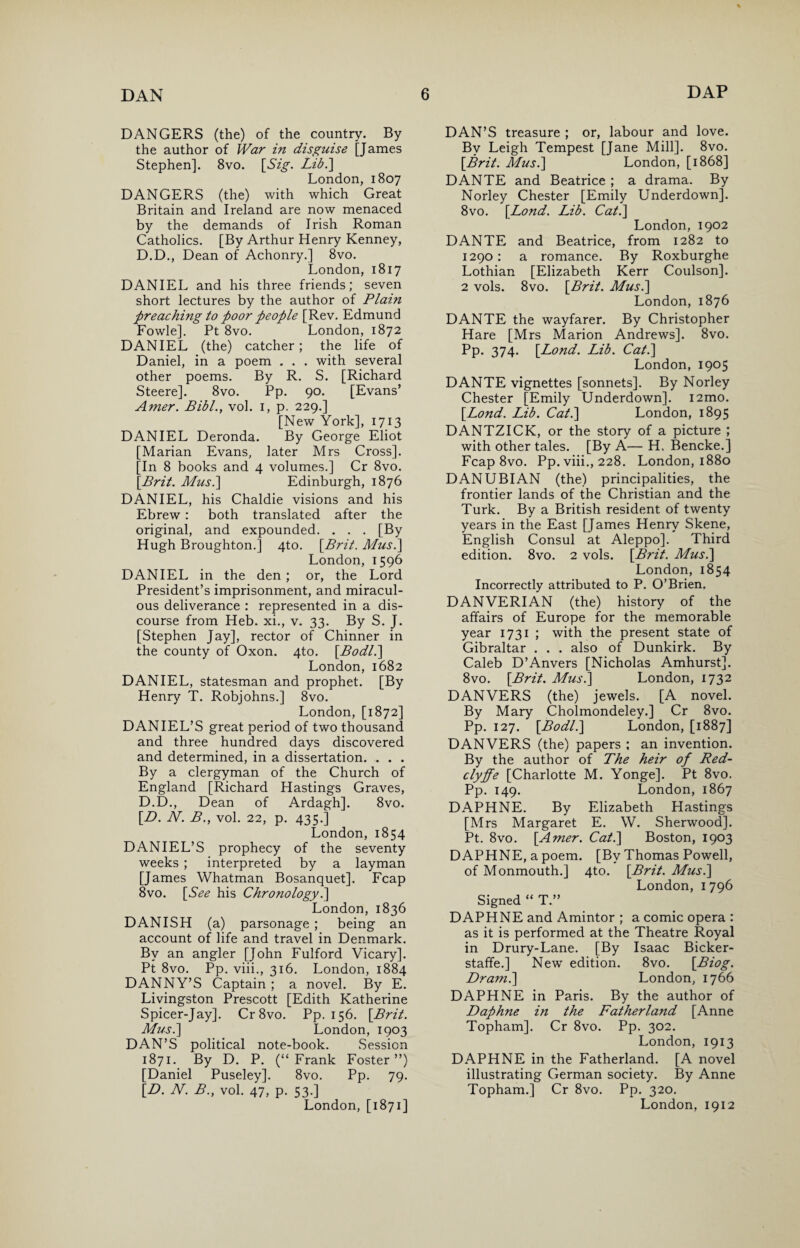 DANGERS (the) of the country. By the author of War in disguise [James Stephen]. 8vo. [Sig. Lib.] London, 1807 DANGERS (the) with which Great Britain and Ireland are now menaced by the demands of Irish Roman Catholics. [By Arthur Henry Kenney, D.D., Dean of Achonry.] 8vo. London, 1817 DANIEL and his three friends; seven short lectures by the author of Plain preaching to poor people [Rev. Edmund Fowle]. Pt 8vo. London, 1872 DANIEL (the) catcher; the life of Daniel, in a poem . . . with several other poems. By R. S. [Richard Steere]. 8vo. Pp. 90. [Evans’ Amer. Bibl., vol. 1, p. 229.] [New York], 1713 DANIEL Deronda. By George Eliot [Marian Evans, later Mrs Cross]. [In 8 books and 4 volumes.] Cr 8vo. \Brit. Musi] Edinburgh, 1876 DANIEL, his Chaldie visions and his Ebrew : both translated after the original, and expounded. . . . [By Hugh Broughton.] 4to. [Brit. Mus.] London, 1596 DANIEL in the den ; or, the Lord President’s imprisonment, and miracul¬ ous deliverance : represented in a dis¬ course from Heb. xi., v. 33. By S. J. [Stephen Jay], rector of Chinner in the county of Oxon. 4to. \Bodl.] London, 1682 DANIEL, statesman and prophet. [By Henry T. Robjohns.] 8vo. London, [1872] DANIEL’S great period of two thousand and three hundred days discovered and determined, in a dissertation. . . . By a clergyman of the Church of England [Richard Hastings Graves, D.D., Dean of Ardagh]. 8vo. [.D. N. B., vol. 22, p. 435.] London, 1854 DANIEL’S prophecy of the seventy weeks ; interpreted by a layman [James Whatman Bosanquet]. Fcap 8vo. [See his Chronology.] London, 1836 DANISH (a) parsonage ; being an account of life and travel in Denmark. By an angler [John Fulford Vicary]. Pt 8vo. Pp. viii., 316. London, 1884 DANNY’S Captain ; a novel. By E. Livingston Prescott [Edith Katherine Spicer-Jay]. Cr 8vo. Pp. 156. [Brit. Mus.] London, 1903 DAN’S political note-book. Session 1871. By D. P. (“Frank Foster”) [Daniel Puseley]. 8vo. Pp. 79. [D. N. B., vol. 47, p. 53.] London, [1871] DAN’S treasure ; or, labour and love. By Leigh Tempest [Jane Mill]. 8vo. [Brit. Mus.] London, [1868] DANTE and Beatrice ; a drama. By Norley Chester [Emily Underdown]. 8vo. [Lond. Lib. Cat.] London, 1902 DANTE and Beatrice, from 1282 to 1290: a romance. By Roxburghe Lothian [Elizabeth Kerr Coulson]. 2 vols. 8vo. [Brit. Mus.] London, 1876 DANTE the wayfarer. By Christopher Hare [Mrs Marion Andrews]. 8vo. Pp. 374. [Lond. Lib. Cat.] London,1905 DANTE vignettes [sonnets]. By Norley Chester [Emily Underdown]. i2mo. [Lond. Lib. Cat.] London, 1895 DANTZICK, or the story of a picture ; with other tales. [By A— H. Bencke.] Fcap 8vo. Pp. viii., 228. London, 1880 DANUBIAN (the) principalities, the frontier lands of the Christian and the Turk. By a British resident of twenty years in the East [James Henry Skene, English Consul at Aleppo]. Third edition. 8vo. 2 vols. [Brit. Mus.] London, 1854 Incorrectly attributed to P. O’Brien. DANVERIAN (the) history of the affairs of Europe for the memorable year 1731 ; with the present state of Gibraltar . . . also of Dunkirk. By Caleb D’Anvers [Nicholas Amhurst]. 8vo. [Brit. Mus.] London, 1732 DANVERS (the) jewels. [A novel. By Mary Cholmondeley.] Cr 8vo. Pp. 127. [Bodl.] London, [1887] DANVERS (the) papers ; an invention. By the author of The heir of Red- clyffe [Charlotte M. Yonge]. Pt 8vo. Pp. 149. London, 1867 DAPHNE. By Elizabeth Hastings [Mrs Margaret E. W. Sherwood]. Pt. 8vo. [Amer. Cat.] Boston, 1903 DAPHNE, a poem. [By Thomas Powell, of Monmouth.] 4to. [Brit. Mus.] London, 1796 Signed “ T.” DAPHNE and Amintor ; a comic opera : as it is performed at the Theatre Royal in Drury-Lane. [By Isaac Bicker- staffe.] New edition. 8vo. [Biog. Dr ami] London, 1766 DAPHNE in Paris. By the author of Daphne in the Fatherland [Anne Topham]. Cr 8vo. Pp. 302. London, 1913 DAPHNE in the Fatherland. [A novel illustrating German society. By Anne Topham.] Cr 8vo. Pp. 320. London,1912