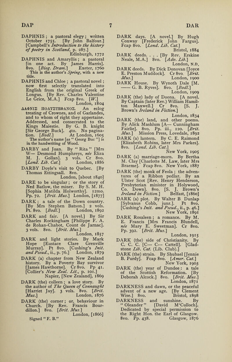 DAPHNIS ; a pastoral elegy ; written October 1755. [By John Balfour.] [Campbell’s Introduction to the history of foetry in Scotland, p. 287.] Edinburgh, 1772 DAPHNIS and Amaryllis ; a pastoral [in one act. By James Harris]. 8vo. [Biog. Dram.] Exeter, 1760 This is the author’s Spring, with a new title. DAPHNIS and Chloe ; a pastoral novel ; now first selectly translated into English from the original Greek of Longus. [By Rev. Charles Valentine Le Grice, M.A.] Fcap 8vo. [JV.] London, 1804 AA$NI2 no AT2TE$AN 02. An eclog treating of Crownes, and of Garlandes, and to whom of right they appertaine. Addressed, and consecrated to the Kings Maiestie. By G. B. knight [Sir George Buck]. 4to. No pagina¬ tion. [Bod/.] At London, 1605 The author’s name [as “ Georg Buc ”] is in the handwriting of Wood. DARBY and Joan. By “ Rita ” [Mrs W— Desmond Humphreys, nee Eliza M. J. Gollan]. 3 vols. Cr 8vo. [.Lond. Lib. Cat.\ London, 1886 DARBY Doyle’s visit to Quebec. [By Thomas Ettingsall. 8vo. London, [about 1840] DARE to be singular ; or the story of Ned Batlow, the miner. By S. M. H. [Sophia Matilda Holworthy]. i2mo. Pp. 72. [Brit. Mus.\ London, [1877] DARK ; a tale of the Down country. [By Mrs Stephen Batson.] 2 vols. Pt. 8vo. [Bodl.] London, 1892 DARK and fair. [A novel.] By Sir Charles Rockingham [Philippe F. A. de Rohan-Chabot, Count de Jarnac]. 3 vols. 8vo. [Brit. Mus.\ London, 1857 DARK and light stories. By Mark Hope [Eustace Clare Grenville Murray]. Pt 8vo. [Cushing’s Init. and Pseud., ii., p. 76.] London, 1879 DARK (a) chapter from New Zealand history. By a Poverty Bay survivor [James Hawthorne]. Cr 8vo. Pp 41. [Collier’s New Zeal. Lit., p. 101.] Napier, [New Zealand], 1869 DARK (the) colleen ; a love story. By the author of The Queen of Connaught [Harriet Jay]. 3 vols. 8vo. [Brit. Musi] London, 1876 DARK (the) corner; or, behaviour in Church. [By Rev. Francis Bour- dillon.] 8vo. [Brit. Musi] London, [1866] DARK days. [A novel.] By Hugh Conway [Frederick John Fargus]. Fcap 8vo. [Lond. Lib. Cat.] Bristol, 1884 DARK deeds. . . . [By Rev. Erskine Neale, M.A.] 8vo. [Adv. Lib.] London, N.D. DARK deeds. By Dick Donovan [Joyce E. Preston Muddock]. Cr 8vo. [Brit. Musi] London, 1900 DARK House. By Wynoth Dale [M. -G. B. Ryves]. 8vo. [Bodl.] London, 1909 DARK (the) lady of Doona. [A novel. By Captain (later Rev.) William Hamil¬ ton Maxwell.] Cr 8vo. [S. J. Brown’s Ireland in Fiction.] London, 1834 DARK (the) land, and other poems. By Alick Mashlum [A— Cunningham Fairlie]. 8vo. Pp. iii., 120. [Brit. Mus.] Mission Press, Lovedale, 1892 DARK (a) lantern. By C. E. Raimond [Elizabeth Robins, later Mrs Parkes]. 8vo. [Lond. Lib. Cat.] New York, 1905 DARK (a) marriage-morn. By Bertha M. Clay [Charlotte M. Law, later Mrs Braeme]. Fcap 8vo. New York, 1887 DARK (the) monk of Feola ; the adven¬ tures of a Ribbon pedlar. By an Ulster Scot [Rev. Henry Henderson, Presbyterian minister in Holywood, Co. Down]. 8vo. [S. J. Brown’s Ireland in Fictionl] Belfast, [i860] DARK (a) plot. By Walter B Dunlap [Sylvanus Cobb, junr.]. Pt 8vo. [Cushing’s Init. and Pseud., ii., p. 46.] New York, 1891 DARK Rosaleen ; a romance. By M. E. Francis [Mrs Francis Blundell, nee Mary E. Sweetman]. Cr 8vo. Pp. 392. [Brit. Musi] London, 1915 DARK (the) side of Christianity. By C. C. C. [C— C— Cattell]. [Glad¬ stone Lib. Cat. (Lib. Club).] DARK (the) strain. By Shubael [Jennie B. Purdy]. Fcap 8vo. [Amer. Cat.] New York, 1903 DARK (the) year of Dundee : a tale of the Scottish Reformation. [By Deborah Alcock.] 8vo. [Brit. Mus.] London, 1871 DARKNESS and dawn, or the peaceful advent of a new age. [By Clement Wise.] 8vo. Bristol, 1898 DARKNESS and sunshine. By “Oleander” [David M‘Culloch]. Dedicated by special permission to the Right Hon. the Earl of Glasgow. 8vo. Pp. 438. Glasgow, 1876 Signed “ F. B.”