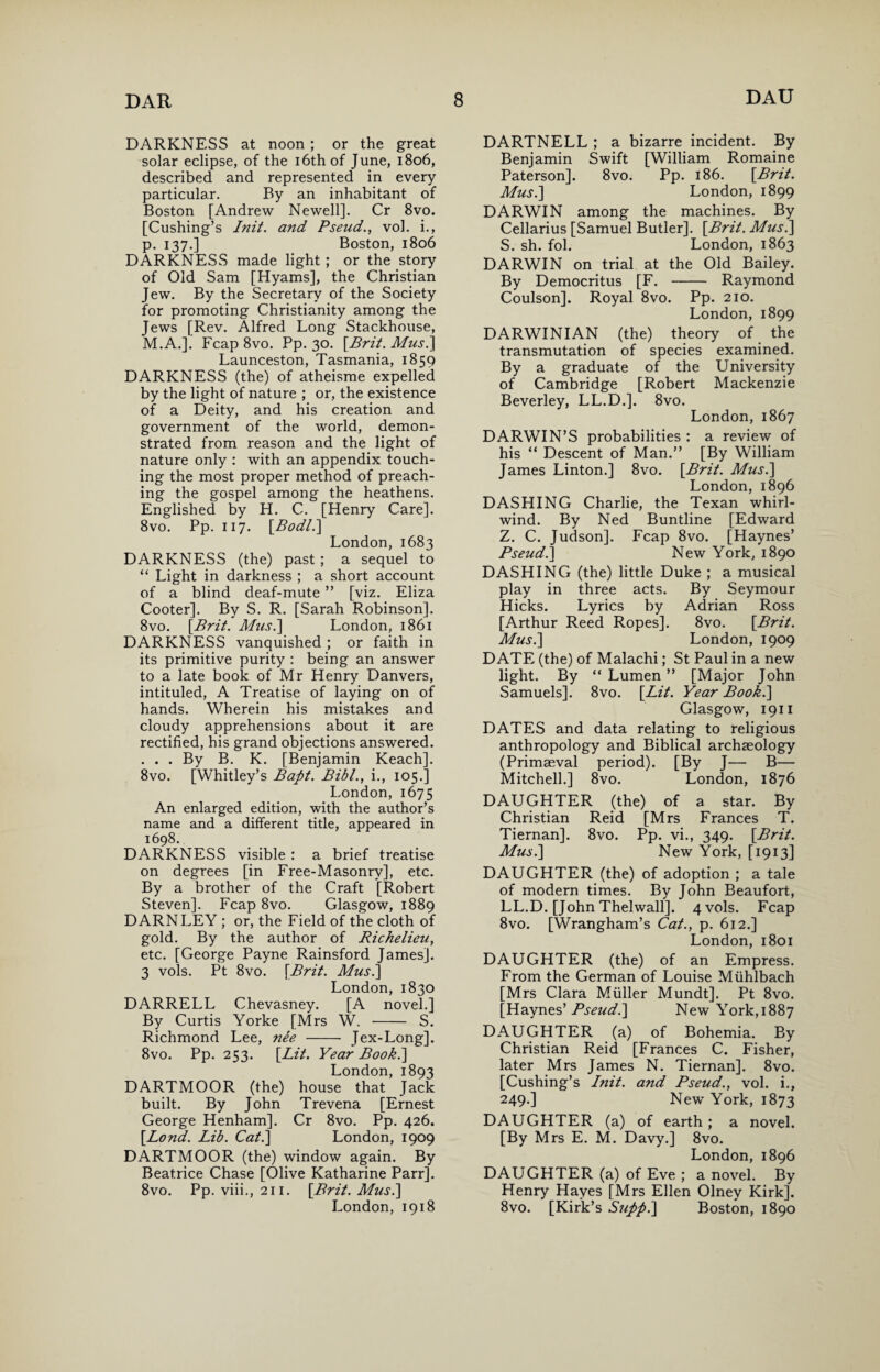 DARKNESS at noon ; or the great solar eclipse, of the 16th of June, 1806, described and represented in every particular. By an inhabitant of Boston [Andrew Newell]. Cr 8vo. [Cushing’s Init. and Pseud., vol. i., p. 137.] Boston, 1806 DARKNESS made light ; or the story of Old Sam [Hyams], the Christian Jew. By the Secretary of the Society for promoting Christianity among the Jews [Rev. Alfred Long Stackhouse, M.A.]. Fcap 8vo. Pp. 30. [Brit. Mus.] Launceston, Tasmania, 1859 DARKNESS (the) of atheisme expelled by the light of nature ; or, the existence of a Deity, and his creation and government of the world, demon¬ strated from reason and the light of nature only : with an appendix touch¬ ing the most proper method of preach¬ ing the gospel among the heathens. Englished by H. C. [Henry Care]. 8vo. Pp. 117. [Bodl.\ London, 1683 DARKNESS (the) past; a sequel to “ Light in darkness ; a short account of a blind deaf-mute ” [viz. Eliza Cooter]. By S. R. [Sarah Robinson]. 8vo. [Brit. Mus.] London, 1861 DARKNESS vanquished ; or faith in its primitive purity : being an answer to a late book of Mr Henry Danvers, intituled, A Treatise of laying on of hands. Wherein his mistakes and cloudy apprehensions about it are rectified, his grand objections answered. . . . By B. K. [Benjamin Keach], 8vo. [Whitley’s Bapt. Bibl., i., 105.] London, 1675 An enlarged edition, with the author’s name and a different title, appeared in 1698. DARKNESS visible : a brief treatise on degrees [in Free-Masonry], etc. By a brother of the Craft [Robert Steven]. Fcap 8vo. Glasgow, 1889 DARN LEY ; or, the Field of the cloth of gold. By the author of Richelieu, etc. [George Payne Rainsford James]. 3 vols. Pt 8vo. [Brit. Mus.\ London, 1830 DARRELL Chevasney. [A novel.] By Curtis Yorke [Mrs W. - S. Richmond Lee, ne'e - Jex-Long]. 8vo. Pp. 253. [Lit. Year Book.] London, 1893 DARTMOOR (the) house that Jack built. By John Trevena [Ernest George Henham]. Cr 8vo. Pp. 426. [Lond. Lib. Cat.] London, 1909 DARTMOOR (the) window again. By Beatrice Chase [Olive Katharine Parr]. 8vo. Pp. viii., 211. [Brit. Mus.] London, 1918 DARTNELL ; a bizarre incident. By Benjamin Swift [William Romaine Paterson]. 8vo. Pp. 186. [Brit. Mus.] London, 1899 DARWIN among the machines. By Cellarius [Samuel Butler]. [Brit. Mus.] S. sh. fol. London, 1863 DARWIN on trial at the Old Bailey. By Democritus [F. - Raymond Coulson]. Royal 8vo. Pp. 210. London, 1899 DARWINIAN (the) theory of the transmutation of species examined. By a graduate of the University of Cambridge [Robert Mackenzie Beverley, LL.D.]. 8vo. London, 1867 DARWIN’S probabilities : a review of his “ Descent of Man.” [By William James Linton.] 8vo. [Brit. Mus.] London, 1896 DASHING Charlie, the Texan whirl¬ wind. By Ned Buntline [Edward Z. C. Judson], Fcap 8vo. [Haynes’ Pseud.] New York, 1890 DASHING (the) little Duke ; a musical play in three acts. By Seymour Hicks. Lyrics by Adrian Ross [Arthur Reed Ropes]. 8vo. [Brit. Mus.] London, 1909 DATE (the) of Malachi; St Paul in a new light. By “ Lumen ” [Major John Samuels]. 8vo. [Lit. Year Book.] Glasgow, 1911 DATES and data relating to religious anthropology and Biblical archaeology (Primaeval period). [By J— B— Mitchell.] 8vo. London, 1876 DAUGHTER (the) of a star. By Christian Reid [Mrs Frances T. Tiernan]. 8vo. Pp. vi., 349. [Brit. Mus.] New York, [1913] DAUGHTER (the) of adoption ; a tale of modern times. By John Beaufort, LL.D. [John Thelwall]. 4 vols. Fcap 8vo. [Wrangham’s Cat., p. 612.] London, 1801 DAUGHTER (the) of an Empress. From the German of Louise Miihlbach [Mrs Clara Muller Mundt]. Pt 8vo. [Haynes’ Pseud.] New York,1887 DAUGHTER (a) of Bohemia. By Christian Reid [Frances C. Fisher, later Mrs James N. Tiernan]. 8vo. [Cushing’s Init. and Pseud., vol. i., 249.] New York, 1873 DAUGHTER (a) of earth ; a novel. [By Mrs E. M. Davy.] 8vo. London, 1896 DAUGHTER (a) of Eve ; a novel. By Henry Hayes [Mrs Ellen Olney Kirk]. 8vo. [Kirk’s Supp.] Boston, 1890
