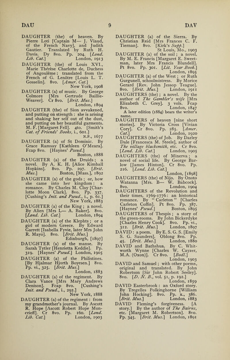 DAUGHTER (the) of heaven. By Pierre Loti [Captain M— J. Viaud, of the French Navy], and Judith Gautier. Translated by Ruth H. Davis. Dy 8vo. Pp. 204. [.Lond. Lib. Cat.] London, 1913 DAUGHTER (the) of Louis XVI., Marie Therese Charlotte de, Duchess of Angouleme: translated from the French of Ct. Lenotre [Louis L. T. Gosselin]. 8vo. [Amer. Cat.] New York, 1908 DAUGHTER (a) of music. By George Colmore [Mrs Gertrude Baillie- Weaver]. Cr 8vo. [Brit. Musi] London, 1894 DAUGHTER (the) of Sion awakened, and putting on strength : she is arising and shaking her self out of the dust, and putting on her beautiful garments. M. F. [Margaret Fell]. 4to. [Smith’s Cat. of Friends' Books, i., 601.] N.P., 1677 DAUGHTER (a) of St Dominic. By Grace Ramsay [Kathleen O’Meara]. Fcap 8vo. [Haynes’ Pseud.] Boston, 1888 DAUGHTER (a) of the Druids; a novel. By A. K. H. [Alice Kimball Hopkins]. 8vo. Pp. 297. [Brit. Musi] Boston, [Mass.], 1892 DAUGHTER (a) of the gods ; or, how she came into her kingdom : a romance. By Charles M. Clay [Char¬ lotte Moon Clark]. 8vo. Pp. 337. [Cushing’s Init. and Pseud., i., p. 61.] New York, 1883 DAUGHTER (a) of the King ; a novel. By Alien [Mrs L— A. Baker]. 8vo. [Lond. Lib. Cat.] London, 1894 DAUGHTER (a) of the Klephts ; or a girl of modern Greece. By Edward Garrett [Isabella Fyvie, later Mrs John R. Mayo]. 8vo. [Brit. Musi] Edinburgh, [1897] DAUGHTER (a) of the manse. By Sarah Tytler [Henrietta Keddie]. Pp. 319. [Haynes’ Pseudi] London, 1905 DAUGHTER (a) of the Philistines. [By Hjalmar Hjorth Boyesen.] 8vo. Pp. vi., 325. [Brit. Musi] London, 1883 DAUGHTER (a) of the regiment. By Clara Vance [Mrs Mary Andrews Denison]. Fcap 8vo. [Cushing’s Init. and Pseud., i., 292.] New York, 1888 DAUGHTER (a) of the regiment : from my grandmother’s journal. By Ascott R. Hope [Ascott Robert Hope Mon- crieff]. Cr 8vo. Pp. 160. [Lond. Lib. Cat.] London, 1903 DAUGHTER (a) of the Sierra. By Christian Reid [Mrs Frances C. F. Tiernan]. 8vo. [Kirk’s Suppi] St Louis, Mo., 1903 DAUGHTER (a) of the soil ; a novel. By M. E. Francis [Margaret E. Sweet- man, later Mrs Francis Blundell]. Pt 8vo. Pp. 301. [Lit. Year Booki] London, 1895 DAUGHTER (a) of the West ; or Ruth Gurgunell, schoolmistress. By Morice Gerard [Rev. John Jessop Teague]. 8vo. [Brit. Musi] London, 1911 DAUGHTERS (the) ; a novel. By the author of The Gambler's wife [Mrs Elizabeth C. Grey]. 3 vols. Fcap 8vo. London, 1847 A later edition (1884) bears the writer’s name. DAUGHTERS of heaven [nine short stories]. By Victoria Cross [Vivian Cory]. Cr 8vo. Pp. 285. [Amer. Cat.] London, 1920 DAUGHTERS (the) of Job. By Darley Dale [Francesca M. Steele], author of The village blacksmith, etc. Cr 8vo. [Lond. Lib. Cat.] London, 1905 DAUGHTERS (the) of Minerva; a novel of social life. By George Bar- low [James Hinton]. Cr 8vo. Pp. 216. [Lond. Lib. Cat.] London, [1898] DAUGHTERS (the) of Nijo. By Onoto Watanna [Mrs. B— W. Babcock]. 8vo. London, 1904 DAUGHTERS of the Revolution and their times, 1769-1776: an historical romance. By “ Carleton ” [Charles Carleton Coffin]. Pt 8vo. Pp. 387. [Haynes’ Pseudi] Boston, 1895 DAUGHTERS of Thespis ; a story of the green-rooms. By John Bickerdyke [Charles Henry Cook], 8vo. Pp. vi., 312. [Brit. Musi] London, 1897 DAVID: a poem. By E. S. G. S. [Emily S. G. Saunders]. Oblong 8vo. Pp. 45. [Brit. Mus.] London, 1880 DAVID and Bathshua. By C. Whit¬ worth Wynne [Charles W. Cayzer, M.A. (Oxon)]. Cr 8vo. [Bodli] London, 1903 DAVID and Samuel ; with other poems, original and translated. By John Robertson [Sir John Robert Seeley], 8vo. [D. N. B., vol. 51, p. 192.] London, 1859 DAVID Easterbrook : an Oxford story. By Tregelles Polkinghorne [William John Hocking], 8vo. Pp. x., 386. [Brit. Musi] London, 1883 DAVID Fleming’s forgiveness. [A story.] By the author of The Bairns, etc. [Margaret M. Robertson]. 8vo. Pp. 345. [Brit. Mus.] London, 1891