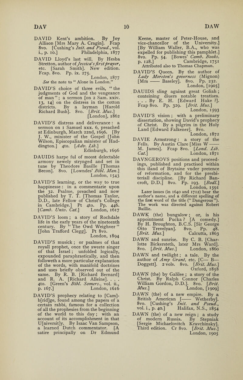 DAVID Kent’s ambition. By Joy Allison [Mrs Mary A. Cragin]. Fcap 8vo. [Cushing’s Init. and Pseud., vol. i., p. io.] Philadelphia, 1877 DAVID Lloyd’s last will. By Hesba Stretton, author of Jessica's firstprayer, etc. [Sarah Smith]. New edition. Fcap. 8vo. Pp. ix. 275. London, 1877 See the note to “ Alone in London.” DAVID’S choice of three evils, “ the judgments of God and the vengeance of man ” ; a sermon [on 2 Sam. xxiv. 13, 14] on the distress in the cotton districts. By a layman [Harold Richard Bush]. 8vo. [Brit. Musi] [London], 1862 DAVID’S distress and deliverance : a sermon on 1 Samuel xxx. 6, preached at Edinburgh, March 22nd, 1696. [By J. W., minister of the Gospel [John Wilson, Episcopalian minister of Had¬ dington.] 4to. [Adv. Lib.\ Edinburgh, 1696 DAUIDS harpe ful of moost delectable armony newely strynged and set in tune by Theodore Basille [Thomas Becon]. 8vo. [Lowndes’ Bibl. Man.] London, 1543 DAVID’S learning, or the way to true happinesse : in a commentarie upon the 32. Psalme, preached and now published by T. T. [Thomas Taylor, D.D., late Fellow of Christ’s College in Cambridge.] Pt 4to. Pp. 446. [Camb. Univ. Cat.] London, 1617 DAVID’S loom ; a story of Rochdale life in the early years of the nineteenth century. By “ The Owd Weighver ” [John Trafford Clegg]. Pt 8vo. London, 1894 DAVID’S musick ; or psalmes of that royall prophet, once the sweete singer of that Israel ; unfolded logically, expounded paraphrastically, and then followeth a more particular explanation of the words, with manifold doctrines and uses briefly observed out of the same. By R. B. [Richard Bernard] and R. A. [Richard Alleine]. . . . 4to. [Green’s Bibl. Somers., vol. ii., p. 167.] London, 1616 DAVID’S prophecy relating to [Cam]- b[rid]ge, found among the papers of a certain rabbi, famous for a collection of all the prophesies from the beginning of the world to this day; with an account of its accomplishment in that U[niversit]y. By Isaac Van Sampson, a learned Dutch commentator. [A Keene, master of Peter-House, and vice-chancellor of the University.] [By William Waller, B.A., who was expelled for publishing this pamphlet.] 8vo. Pp. 54. [Bowes’ Camb. Books, p. 128.] Cambridge, 1751 Attributed also to Thomas Chapman. DAVID’S Queen. By the author of Lady Moreton's governess (Mignon) [Mrs - Baseley]. 8vo. Pp. 232. London, [1905] DAUIDS sling against great Goliah ; conteining diuers notable treatises. . . . By E. H. [Edward Hake ?]. Fcap 8vo. Pp. 329. [Brit. Musi] London, 1593 DAVID’S vision ; with a preliminary dissertation, showing David’s prophecy of Christ. By a pilgrim in the Holy Land [Edward Falkener]. 8vo. London, 1872 DAVIE Armstrong: a story of the Fells. By Austin Clare [Miss W- M. James]. Fcap 8vo. [Lond. Lib. Cat.] London, 1871 DAVNGEROVS positions and proceed¬ ings, published and practised within this iland of Brytaine vnder pretence of reformation, and for the presbi- teriall discipline. [By Richard Ban¬ croft, D.D.] 8vo. Pp. 193. [Bod/.] London, 1591 Later issues (in 1640 and 1712) bear the author’s name, and a different spelling of the first word of the title (“ Dangerous”). The work was directed against Robert Baillie. DAWK (the) bungalow; or, is his appointment Pucka ? [A comedy.] By H. Broughton, B.C.S. [Sir George Otto Trevelyan]. 8vo. Pp. 48. [Brit. Musi] Calcutta, 1863 DAWN and sunrise. By C. B. [Char¬ lotte Bickersteth, later Mrs Ward]. 8vo. [Brit. Musi] London, i860 DAWN and twilight ; a tale. By the author of Amy Grant, etc. [C— B— Doggett]. 2 vols. 8vo. [Brit. Musi] Oxford, 1858 DAWN (the) by Galilee ; a story of the Christ. By Ralph Connor [Charles William Gordon, D.D.]. 8vo. [Brit. Musi] London, [1909] DAWN (the) of a new empire. By a British American [- Wetherby]. 8vo. [Cushing’s Lnit. and Pseud., vol. i., p. 40.] Halifax, N.S., 1854 DAWN (the) of a new reign ; a study of modern Russia. By Stepniak [Sergie Michaelovitch Kravchinsky]. Third edition. Cr 8vo. [Brit. Musi]