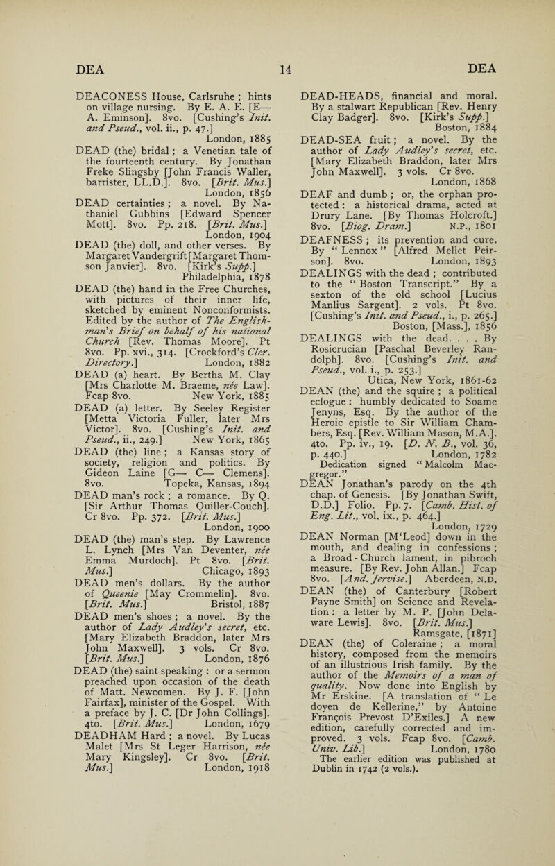 DEACONESS House, Carlsruhe ; hints on village nursing. By E. A. E. [E— A. Eminson]. 8vo. [Cushing’s Init. and Pseud., vol. ii., p. 47.] London, 1885 DEAD (the) bridal ; a Venetian tale of the fourteenth century. By Jonathan Freke Slingsby [John Francis Waller, barrister, LL.D.]. 8vo. {Brit. Mus.] London, 1856 DEAD certainties ; a novel. By Na¬ thaniel Gubbins [Edward Spencer Mott]. 8vo. Pp. 218. {Brit. Musi] London, 1904 DEAD (the) doll, and other verses. By Margaret Vandergrift [Margaret Thom¬ son Janvier]. 8vo. [Kirk’s Sufpi] Philadelphia, 1878 DEAD (the) hand in the Free Churches, with pictures of their inner life, sketched by eminent Nonconformists. Edited by the author of The English¬ man's Brief on behalf of his national Church [Rev. Thomas Moore]. Pt 8vo. Pp. xvi., 314. [Crockford’s Cler. Directory.] London, 1882 DEAD (a) heart. By Bertha M. Clay [Mrs Charlotte M. Braeme, nee Law]. Fcap 8vo. New York, 1885 DEAD (a) letter. By Seeley Register [Metta Victoria Fuller, later Mrs Victor]. 8vo. [Cushing’s Init. and Pseud., ii., 249.] New York, 1865 DEAD (the) line ; a Kansas story of society, religion and politics. By Gideon Laine [G— C—• Clemens]. 8vo. Topeka, Kansas, 1894 DEAD man’s rock ; a romance. By Q. [Sir Arthur Thomas Quiller-Couch]. Cr 8vo. Pp. 372. {Brit. Mus.] London, 1900 DEAD (the) man’s step. By Lawrence L. Lynch [Mrs Van Deventer, ne'e Emma Murdoch]. Pt 8vo. {Brit. Mus.] Chicago, 1893 DEAD men’s dollars. By the author of Queenie [May Crommelin]. 8vo. {Brit. Mus.] Bristol, 1887 DEAD men’s shoes ; a novel. By the author of Lady Audley's secret, etc. [Mary Elizabeth Braddon, later Mrs John Maxwell]. 3 vols. Cr 8vo. {Brit. Mus.] London, 1876 DEAD (the) saint speaking : or a sermon preached upon occasion of the death of Matt. Newcomen. By J. F. [John Fairfax], minister of the Gospel. With a preface by J. C. [Dr John Codings]. 4to. {Brit. Mus.] London, 1679 DEADHAM Hard ; a novel. By Lucas Malet [Mrs St Leger Harrison, ne'e Mary Kingsley]. Cr 8vo. {Brit. Mus.] London, 1918 DEAD-HEADS, financial and moral. By a stalwart Republican [Rev. Henry Clay Badger]. 8vo. [Kirk’s Suppi] Boston, 1884 DEAD-SEA fruit; a novel. By the author of Lady Audley's secret, etc. [Mary Elizabeth Braddon, later Mrs John Maxwell]. 3 vols. Cr 8vo. London, 1868 DEAF and dumb ; or, the orphan pro¬ tected : a historical drama, acted at Drury Lane. [By Thomas Holcroft.] 8vo. {Biog. Dram.] N.P., 1801 DEAFNESS ; its prevention and cure. By “ Lennox ” [Alfred Mellet Peir- son]. 8vo. London, 1893 DEALINGS with the dead ; contributed to the “ Boston Transcript.” By a sexton of the old school [Lucius Manlius Sargent]. 2 vols. Pt 8vo. [Cushing’s Init. and Pseud., i., p. 265.] Boston, [Mass.], 1856 DEALINGS with the dead. . . . By Rosicrucian [Paschal Beverley Ran¬ dolph]. 8vo. [Cushing’s Init. and Pseud., vol. i., p. 253.] Utica, New York, 1861-62 DEAN (the) and the squire ; a political eclogue : humbly dedicated to Soame Jenyns, Esq. By the author of the Heroic epistle to Sir William Cham¬ bers, Esq. [Rev. William Mason, M.A.]. 4to. Pp. iv., 19. {D. N. B., vol. 36, p. 440.] London, 1782 Dedication signed “ Malcolm Mac- gregor.” DEAN Jonathan’s parody on the 4th chap, of Genesis. [By Jonathan Swift, D.D.] Folio. Pp. 7. {Camb. Hist, of Eng. Lit., vol. ix., p. 464.] London, 1729 DEAN Norman [M‘Leod] down in the mouth, and dealing in confessions ; a Broad - Church lament, in pibroch measure. [By Rev. John Allan.] Fcap 8vo. {And. Jervise.] Aberdeen, N.D. DEAN (the) of Canterbury [Robert Payne Smith] on Science and Revela¬ tion : a letter by M. P. [John Dela¬ ware Lewis]. 8vo. {Brit. Mus.] Ramsgate, [1871] DEAN (the) of Coleraine ; a moral history, composed from the memoirs of an illustrious Irish family. By the author of the Memoirs of a man of quality. Now done into English by Mr Erskine. [A translation of “ Le doyen de Kellerine,” by Antoine Francois Prevost D’Exiles.] A new edition, carefully corrected and im¬ proved. 3 vols. Fcap 8vo. {Camb. Univ. Lib.] London, 1780 The earlier edition was published at Dublin in 1742 (2 vols.).