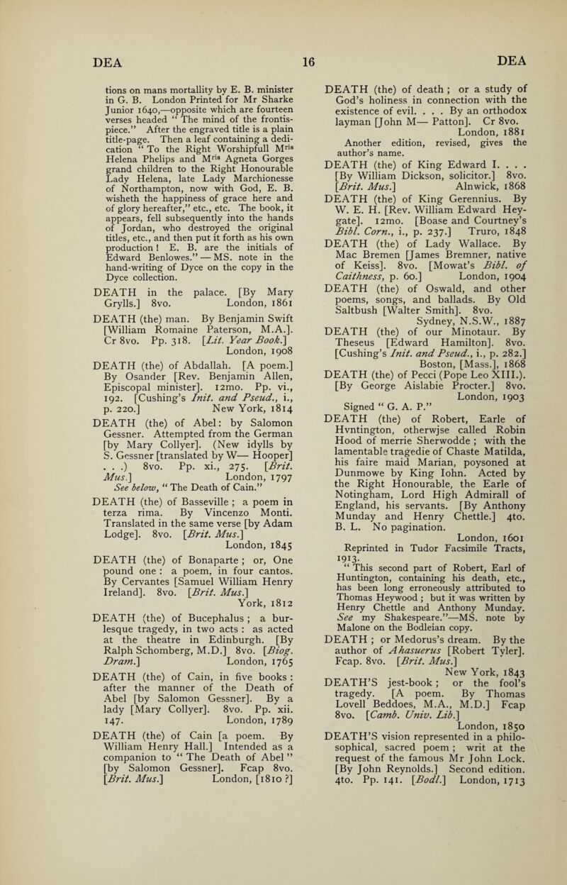 tions on mans mortallity by E. B. minister in G. B. London Printed for Mr Sharke Junior 1640,—opposite which are fourteen verses headed “ The mind of the frontis¬ piece.” After the engraved title is a plain title-page. Then a leaf containing a dedi¬ cation “ To the Right Worshipfull Mris Helena Phelips and Mris Agneta Gorges grand children to the Right Honourable Lady Helena, late Lady Marchionesse of Northampton, now with God, E. B. wisheth the happiness of grace here and of glory hereafter,” etc., etc. The book, it appears, fell subsequently into the hands of Jordan, who destroyed the original titles, etc., and then put it forth as his own production! E. B. are the initials of Edward Benlowes.” — MS. note in the hand-writing of Dyce on the copy in the Dyce collection. DEATH in the palace. [By Mary Grylls.] 8vo. London, 1861 DEATH (the) man. By Benjamin Swift [William Romaine Paterson, M.A.]. Cr 8vo. Pp. 318. [Lit. Year Book.'] London, 1908 DEATH (the) of Abdallah. [A poem.] By Osander [Rev. Benjamin Allen, Episcopal minister]. i2mo. Pp. vi., 192. [Cushing’s Init. and Pseud., i., p. 220.] New York, 1814 DEATH (the) of Abel: by Salomon Gessner. Attempted from the German [by Mary Collyer]. (New idylls by S. Gessner [translated by W— Hooper] . . .) 8vo. Pp. xi., 275. [Brit. Mus.] London, 1797 See below, “ The Death of Cain.” DEATH (the) of Basseville ; a poem in terza rima. By Vincenzo Monti. Translated in the same verse [by Adam Lodge]. 8vo. [Brit. Mus.] London,1845 DEATH (the) of Bonaparte ; or, One pound one : a poem, in four cantos. By Cervantes [Samuel William Henry Ireland]. 8vo. [Brit. Mus.] York, 1812 DEATH (the) of Bucephalus ; a bur¬ lesque tragedy, in two acts : as acted at the theatre in Edinburgh. [By Ralph Schomberg, M.D.] 8vo. [Biog. Dram.] London, 1765 DEATH (the) of Cain, in five books : after the manner of the Death of Abel [by Salomon Gessner]. By a lady [Mary Collyer]. 8vo. Pp. xii. 147. London, 1789 DEATH (the) of Cain [a poem. By William Henry Hall.] Intended as a companion to “ The Death of Abel ” [by Salomon Gessner]. Fcap 8vo. [Brit. Mus.] London, [1810 ?] DEATH (the) of death ; or a study of God’s holiness in connection with the existence of evil. . . . By an orthodox layman [John M— Patton]. Cr 8vo. London, 1881 Another edition, revised, gives the author’s name. DEATH (the) of King Edward I. . . . [By William Dickson, solicitor.] 8vo. [Brit. Mus.] Alnwick, 1868 DEATH (the) of King Gerennius. By W. E. H. [Rev. William Edward Hey- gate]. i2mo. [Boase and Courtney’s Bibl. Corn., i., p. 237.] Truro, 1848 DEATH (the) of Lady Wallace. By Mac Bremen [James Bremner, native of Keiss]. 8vo. [Mowat’s Bibl. of Caithness, p. 60.] London, 1904 DEATH (the) of Oswald, and other poems, songs, and ballads. By Old Saltbush [Walter Smith]. 8vo. Sydney, N.S.W., 1887 DEATH (the) of our Minotaur. By Theseus [Edward Hamilton]. 8vo. [Cushing’s Init. and Pseud., i., p. 282.] Boston, [Mass.], 1868 DEATH (the) of Pecci (Pope Leo XIII.). [By George Aislabie Procter.] 8vo. London, 1903 Signed “ G. A. P.” DEATH (the) of Robert, Earle of Hvntington, otherwjse called Robin Hood of merrie Sherwodde ; with the lamentable tragedie of Chaste Matilda, his faire maid Marian, poysoned at Dunmowe by King Iohn. Acted by the Right Honourable, the Earle of Notingham, Lord High Admirall of England, his servants. [By Anthony Munday and Henry Chettle.] 4to. B. L. No pagination. London, 1601 Reprinted in Tudor Facsimile Tracts, I9I3- “ This second part of Robert, Earl of Huntington, containing his death, etc., has been long erroneously attributed to Thomas Heywood ; but it was written by Henry Chettle and Anthony Munday. See my Shakespeare.”—MS. note by Malone on the Bodleian copy. DEATH ; or Medorus’s dream. By the author of Ahasuerus [Robert Tvler]. Fcap. 8vo. [Brit. Mus.] New York, 1843 DEATH’S jest-book; or the fool’s tragedy. [A poem. By Thomas Lovell Beddoes, M.A., M.D.] Fcap 8vo. [Camb. Univ. Lib.] London, 1850 DEATH’S vision represented in a philo¬ sophical, sacred poem ; writ at the request of the famous Mr John Lock. [By John Reynolds.] Second edition. 4to. Pp. 141. [Bodl.] London, 1713