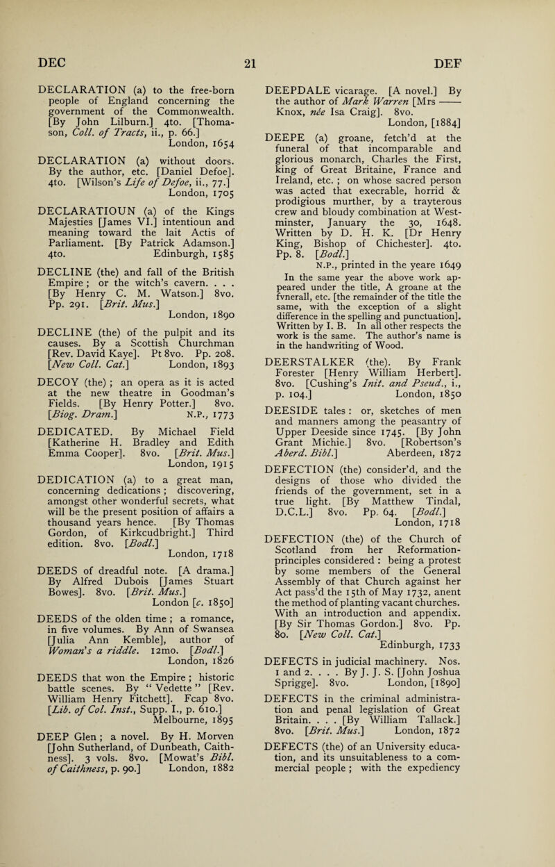 DECLARATION (a) to the free-born people of England concerning the government of the Commonwealth. [By John Lilburn.] 4to. [Thoma¬ son, Coll, of Tracts, ii., p. 66.] London,1654 DECLARATION (a) without doors. By the author, etc. [Daniel Defoe]. 4to. [Wilson’s Life of Defoe, ii., 77.] London, 1705 DECLARATIOUN (a) of the Kings Majesties [James VI.] intentioun and meaning toward the lait Actis of Parliament. [By Patrick Adamson.] 4to. Edinburgh, 1585 DECLINE (the) and fall of the British Empire ; or the witch’s cavern. . . . [By Henry C. M. Watson.] 8vo. Pp. 291. [Brit. Mus.] London, 1890 DECLINE (the) of the pulpit and its causes. By a Scottish Churchman [Rev. David Kaye]. Pt 8vo. Pp. 208. [.New Coll. Cat.] London, 1893 DECOY (the) ; an opera as it is acted at the new theatre in Goodman’s Fields. [By Henry Potter.] 8vo. \Biog. Dram.] N.P., 1773 DEDICATED. By Michael Field [Katherine H. Bradley and Edith Emma Cooper]. 8vo. [Brit. Mus.] London, 1915 DEDICATION (a) to a great man, concerning dedications ; discovering, amongst other wonderful secrets, what will be the present position of affairs a thousand years hence. [By Thomas Gordon, of Kirkcudbright.] Third edition. 8vo. [Bodl.] London, 1718 DEEDS of dreadful note. [A drama.] By Alfred Dubois [James Stuart Bowes]. 8vo. [Brit. Mus.] London [c. 1850] DEEDS of the olden time ; a romance, in five volumes. By Ann of Swansea [Julia Ann Kemble], author of Woman's a riddle. i2mo. [Bodl.] London, 1826 DEEDS that won the Empire ; historic battle scenes. By “ Vedette ” [Rev. William Henry Fitchett]. Fcap 8vo. [Lib. of Col. Inst., Supp. I., p. 610.] Melbourne, 1895 DEEP Glen ; a novel. By H. Morven [John Sutherland, of Dunbeath, Caith¬ ness]. 3 vols. 8vo. [Mowat’s Bibl. of Caithness, p. 90.] London, 1882 DEEPDALE vicarage. [A novel.] By the author of Mark Warren [Mrs- Knox, nle Isa Craig]. 8vo. London, [1884] DEEPE (a) groane, fetch’d at the funeral of that incomparable and glorious monarch, Charles the First, king of Great Britaine, France and Ireland, etc. ; on whose sacred person was acted that execrable, horrid & prodigious murther, by a trayterous crew and bloudy combination at West¬ minster, January the 30, 1648. Written by D. H. K. [Dr Henry King, Bishop of Chichester]. 4to. Pp. 8. [Bodl.] N.P., printed in the yeare 1649 In the same year the above work ap¬ peared under the title, A groane at the fvnerall, etc. [the remainder of the title the same, with the exception of a slight difference in the spelling and punctuation]. Written by I. B. In all other respects the work is the same. The author’s name is in the handwriting of Wood. DEERSTALKER (the). By Frank Forester [Henry William Herbert]. 8vo. [Cushing’s Init. and Pseud., i., p. 104.] London, 1850 DEESIDE tales : or, sketches of men and manners among the peasantry of Upper Deeside since 1745. [By John Grant Michie.] 8vo. [Robertson’s Aberd. Bibl.] Aberdeen, 1872 DEFECTION (the) consider’d, and the designs of those who divided the friends of the government, set in a true light. [By Matthew Tindal, D.C.L.] 8vo. Pp, 64. [Bodl.] London, 1718 DEFECTION (the) of the Church of Scotland from her Reformation- principles considered : being a protest by some members of the General Assembly of that Church against her Act pass’d the 15th of May 1732, anent the method of planting vacant churches. With an introduction and appendix. [By Sir Thomas Gordon.] 8vo. Pp. 80. [New Coll. Cat.] Edinburgh, 1733 DEFECTS in judicial machinery. Nos. 1 and 2. ... By J. J. S. [John Joshua Sprigge]. 8vo. London, [1890] DEFECTS in the criminal administra¬ tion and penal legislation of Great Britain. . . . [By William Tallack.] 8vo. [Brit. Mus.] London, 1872 DEFECTS (the) of an University educa¬ tion, and its unsuitableness to a com¬ mercial people ; with the expediency