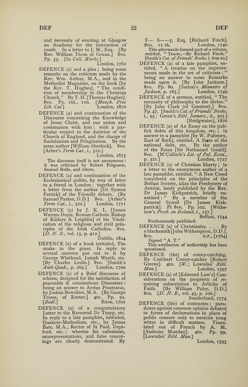 and necessity of erecting at Glasgow an Academy for the instruction of youth. In a letter to J. M., Esq. [By Rev. William Thom of Govan.] 8vo. Pp. 53. [In Coll. Works.] London, 1762 DEFENCE (a) and a plea ; being some remarks on the criticism made by the Rev. Wm. Arthur, M.A., and in the Methodist Magazine, on the book [by the Rev. T. Hughes], “ The condi¬ tion of membership in the Christian Church.” By T. H. [Thomas Hughes]. 8vo. Pp. viii., no. [Manch. Free Lib. Cat.] London, 1870 DEFENCE (a) and continuation of the Discourse concerning the Knowledge of Jesus Christ, and our union and communion with him : with a par¬ ticular respect to the doctrine of the Church of England, and the charge of Socinianism and Pelagianism. By the same author [William Sherlock]. 8vo. [Arber’s Term Cat., i., 522.] London, 1675 The discourse itself is not anonymous : it was criticised by Robert Ferguson, Samuel Rolle, and others. DEFENCE (a) and continuation of the Ecclesiastical politie, by way of letter to a friend in London ; together with a letter from the author [Dr Symon Patrick] of the Friendly debate. [By Samuel Parker, D.D.] 8vo. [Arber’s Term Cat., i., 522.] London, 1771 DEFENCE (a) by J. K. L. [James Warren Doyle, Roman Catholic Bishop of Kildare & Leighlin] of his Vindi¬ cation of the religious and civil prin¬ ciples of the Irish Catholics. 8vo. [D. N. B., vol. 15, p. 412.] Dublin, 1824 DEFENCE (a) of a book intituled, The snake in the grass. In reply to several answers put out to it by George Whithead, Joseph Wyeth, etc. [By Charles Leslie.] 8vo. [Smith’s Anti-Quak., p. 269.] London, 1700 DEFENCE (a) of a Brief discourse of schism, designed for the satisfaction of peaceable & concientious Dissenters : being an answer to Aerius Prostratus, by Joshua Bowchier, M.A. [ByGeorge Trosse, of Exeter.] 4to. Pp. 59. [Bodl.] Exon, 1702 DEFENCE (a) of a congratulatory Letter to the Reverend Dr Trapp, etc. In reply to a late pamphlet, intituled, Quakero-Methodism, etc., by James Bate, M.A., Rector of St Paul, Dept¬ ford, etc. ; wherein his calumnies, misrepresentations, and false reason¬ ings are clearly demonstrated. By T— S-y, Esq. [Richard Finch]. 8vo. 11 sh. London, 1740 This afterwards formed part of a volume, entitled, “ Tracts,—By Richard Finch.” [Smith’s Cat. of Friends’ Books, i. 609-10.] DEFENCE (a) of a late pamphlet, en¬ titled, “ A treatise on the improve¬ ments made in the art of criticism : ” being an answer to some Remarks made upon it. [By John Jackson.] 8vo. Pp. 80. [Sutton’s Memoirs of Jackson, p. 185.] London, 1749 DEFENCE of a sermon, entitled, “ The necessity of philosophy to the divine.” [By John Clark (of Grenton).] 8vo. Pp. 47. [Smith’s Cat. of Friends’ Books, i., 95 ; Green’s Bibl. Somers., ii., 303.] [Bridgwater], 1826 DEFENCE (a) of An Essay on the pub- lick debts of this kingdom, etc. ; in answer to a pamphlet [by W. Pulteney, Earl of Bath], entitled, A State of the national debt, etc. By the author of the Essay [Sir Nathanael Gould], 8vo. [M‘Culloch’s Lit. of Pol. Econ., p. 321.] London, 1727 DEFENCE (a) of Christian liberty; in a letter to the anonymous author of a late pamphlet, entitled, “ A New Creed considered on the principles of the Belfast Society, alias the Presbytery of Antrim, lately published by the Rev. Dr James Kirkpatrick, briefly ex¬ amined : ” By a member of the General Synod [Dr James Kirk¬ patrick]. Pt 8vo. Pp. 102. [Withe- row’s Presb. in Ireland, i., 157.] Belfast, 1744 Posthumously published. DEFENCE (a) of Christianity. . . . By a blacksmith [John Witherspoon, D.D.]. 8vo. N.P., [1764] Signed “ A. T.” This attribution of authorship has been questioned. DEFENCE (the) of conny-catching. By Cuthbert Conny-catcher [Robert Greene]. 4to. \W.; Lowndes’ Bibl. Man.] London, 1597 DEFENCE (a) of [Edmund Law’s] Con¬ siderations on the propriety of re¬ quiring subscription to Articles of Faith. [By William Paley, D.D.] 8vo. [D. N. B., vol. 43, p. 106.] Sunderland, 1774 DEFENCE (the) of contraries ; para¬ doxes against common opinion debated in forme of declamations in place of public censure only to exercise yong wittes in difficult matters. Trans¬ lated out of French by A. M. [Anthony Munday], 4to. Pp. 99. [Lowndes’ Bibl. Ma?t.] London, 1593