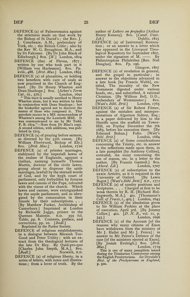 DEFENCE (a) of Palseoromaica against the strictures made on that work by the Bishop of St David’s ; the Rev. J. J. Conybeare, A.M., prebendary of York, etc.; the British Critic; also by the Rev W. G. Broughton. M.A., and by Dr Falconer. [By Dr John Black of Edinburgh.] 8vo. [IV.] London, 1824 DEFENCE (the) of Plevna, 1877 ; written by one who took part in it [William von Harlessem]. 8vo. Pp. xviii.,488. [Brit. Mus.] London, 1895 DEFENCE (a) of pluralities, or holding two benefices with cure of souls as now practised in the Church of Eng¬ land. [By Dr Henry Wharton and Dean Stanhope.] 8vo. [Arber’s Term Cat., iii., 376.] London, 1692 “ This tract is usually ascribed to Henry Wharton alone, but it was written by him in conjunction with Dean Stanhope ; but the bookseller agreed not to discover the names of those who composed it. This anecdote occurs in a MS. memorandum of Wharton’s among the Lambeth MSS. It was communicated to me by Mr Todd. P. B. 1819.”—Note from Dr Bliss’s copy. A second edition, with additions, was pub¬ lished in 1703. DEFENCE (a) of praying before sermon, as directed by the 55th canon. [By William Fleetwood, Bishop of Ely.] 8vo. [Brit. Mus.] London, 1720 DEFENCE (a) of priestes marriages, stablyssed by the imperiall lawes of the realme of Englande, agaynst a ciuilian, namyng hymselfe Thomas Martin, doctour of the civile lawes, goyng about to disproue the saide marriages, lawfull by the eternall worde of God, and by the hygh court of parliament, only forbydden by forayne lawes and canons of the Pope, coloured with the visour of the church. Which lawes and canons, were extynguyshed by the sayde parliament, and so abro¬ gated by the conuocation in their Sinode by their subscriptions. . . . [By Matthew Parker, Archbishop of Canterbury.] Imprinted at London by Richarde Jugge, printer to the Queenes Maiestie. N.D. 359 fol. Table, pp. 8. Contents, preface, and corrections, pp. 10. [Bodl.] Reprinted by the Parker Society. DEFENCE of religious establishments, in a dialogue between Micaiah Too- Good and Peter Utility ; with an ex¬ tract from the theological lectures of the late Dr Hey. By Quid-pro-quo [Charles John Smyth, M.A.]. 8vo. [Bodl.] Norwich, N.D. DEFENCE (a) of religious liberty, in a series of letters, with notes and illustra¬ tions ; from a lover of truth. By the author of Letters on prejudice [Arthur Henry Kenney]. 8vo. [Camb. Univ. Lib.] Dublin, 1825 DEFENCE (a) of [universal] Restora¬ tion ; or an answer to a letter which has appeared in the Liverpool Theo¬ logical Repository for September 1807, under the signature of M. -. By Philantropicos Philalethes [Rev. Niel Douglas]. 8vo. Pp. 196. Glasgow, 1807 DEFENCE (a) of revelation in general, and the gospel in particular; in answer to the objections advanced in a late book [by Francis Webb], en¬ titled, The morality of the New Testament digested under various heads, etc., and subscribed, A rational Christian. [By William Bell, D.D., prebendary of Westminster.] 8vo. [Watt’s Bibl. Brit.] London, 1765 DEFENCE (a) of Sir Robert Filmer, against the mistakes and misrepre¬ sentations of Algernon Sidney, Esq ; in a paper delivered by him to the Sheriffs upon the scaffold on Tower- Hill, on Fryday December the 7th 1683, before his execution there. [By Edmund Bohun.] Folio. [Watt’s Bibl. Brit.] London, 1684 DEFENCE (a) of Some considerations concerning the Trinity, etc. in answer to the reflections made upon them, in a late pamphlet [by Anthony Collins], entituled, An essay concerning the use of reason, etc. in a letter to the author. [By Francis Gastrell.] 8vo. [Aherd. Lib.] London, 1707 DEFENCE (a) of subscription to the xxxix Articles, as it is required in the University of Oxford. [By Lewis Bagot.] [Watt’s Bibl. Brit.] N.P., 1772 DEFENCE (a) of sundry positions and Scriptures. . . . Charged at first to be weak therein by R. H. [Richard Hol- lingworth, M.A.]. 4to. [Thomason’s Coll, of Tracts, i., 405.] London, 1645 DEFENCE (a) of the absolution given to Sir William Perkins at the place of execution, April 3rd. [By Jeremy Collier.] 4to. [D. N. B., vol. 11, p. 345.] London, 1696 DEFENCE (a) of the Account [of the reasons why many citizens of Exon have withdrawn from the ministry of Mr J. Hallet and Mr J. Peirce] : in answer to Mr Peirce’s Defence of the case [of the ministers ejected at Exon]. [By Josiah Eveleigh.] 8vo. [Brit. Mus.] London, 1719 This is one of many pamphlets issued during the Trinitarian Controversy among the English Presbyterians. See Drysdale’s Hist, of the Presbyterians in England, p. 500.