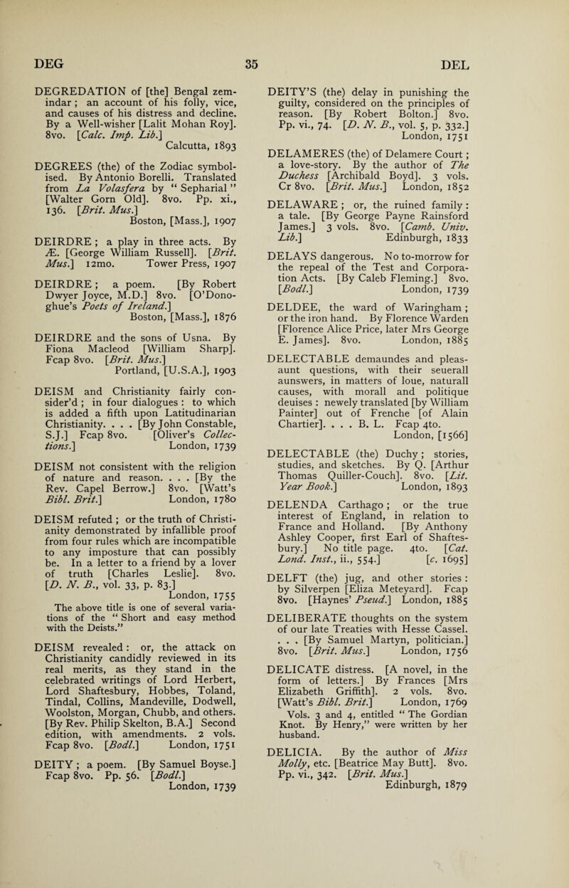 DEGREDATION of [the] Bengal zem¬ indar ; an account of his folly, vice, and causes of his distress and decline. By a Well-wisher [Lalit Mohan Roy], 8vo. \Calc. Imp. Lib.} Calcutta, 1893 DEGREES (the) of the Zodiac symbol¬ ised. By Antonio Borelli. Translated from La Volasfera by “ Sepharial ” [Walter Gorn Old]. 8vo. Pp. xi., 136. \Brit. Mus.] Boston, [Mass.], 1907 DEIRDRE ; a play in three acts. By IE. [George William Russell]. [.Brit. Mus.] i2mo. Tower Press, 1907 DEIRDRE ; a poem. [By Robert Dwyer Joyce, M.D.] 8vo. [O’Dono- ghue’s Poets of Ireland.] Boston, [Mass.], 1876 DEIRDRE and the sons of Usna. By Fiona Macleod [William Sharp]. Fcap 8vo. [jBrit. Mus.] Portland, [U.S.A.], 1903 DEISM and Christianity fairly con¬ sider’d ; in four dialogues : to which is added a fifth upon Latitudinarian Christianity. . . . [By John Constable, S.J.] Fcap 8vo. [Oliver’s Collec¬ tions .] London, 1739 DEISM not consistent with the religion of nature and reason. . . . [By the Rev. Capel Berrow.] 8vo. [Watt’s Bibl. Brit.] London, 1780 DEISM refuted ; or the truth of Christi¬ anity demonstrated by infallible proof from four rules which are incompatible to any imposture that can possibly be. In a letter to a friend by a lover of truth [Charles Leslie]. 8vo. [L>. N. B., vol. 33, p. 83.] London, 1755 The above title is one of several varia¬ tions of the “ Short and easy method with the Deists.” DEISM revealed: or, the attack on Christianity candidly reviewed in its real merits, as they stand in the celebrated writings of Lord Herbert, Lord Shaftesbury, Hobbes, Toland, Tindal, Collins, Mandeville, Dodwell, Woolston, Morgan, Chubb, and others. [By Rev. Philip Skelton, B.A.] Second edition, with amendments. 2 vols. Fcap 8vo. [Bodl.] London, 1751 DEITY ; a poem. [By Samuel Boyse.] Fcap 8vo. Pp. 56. [Bodl.] London,1739 DEITY’S (the) delay in punishing the guilty, considered on the principles of reason. [By Robert Bolton.] 8vo. Pp. vi., 74. [D. N. B., vol. 5, p. 332.] London, 1751 DELAMERES (the) of Delamere Court ; a love-story. By the author of The Duchess [Archibald Boyd]. 3 vols. Cr 8vo. [Brit. Mus.] London, 1852 DELAWARE ; or, the ruined family : a tale. [By George Payne Rainsford James.] 3 vols. 8vo. [Camb. Univ. Lib.] Edinburgh, 1833 DELAYS dangerous. No to-morrow for the repeal of the Test and Corpora¬ tion Acts. [By Caleb Fleming.] 8vo. [Bodl.] London, 1739 DELDEE, the ward of Waringham ; or the iron hand. By Florence Warden [Florence Alice Price, later Mrs George E. James]. 8vo. London, 1885 DELECTABLE demaundes and pleas- aunt questions, with their seuerall aunswers, in matters of loue, naturall causes, with morall and politique deuises : newely translated [by William Painter] out of Frenche [of Alain Chartier]. . . . B. L. Fcap 4to. London, [1566] DELECTABLE (the) Duchy; stories, studies, and sketches. By Q. [Arthur Thomas Quiller-Couch]. 8vo. [Lit. Year Book.] London, 1893 DELENDA Carthago ; or the true interest of England, in relation to France and Holland. [By Anthony Ashley Cooper, first Earl of Shaftes¬ bury.] No title page. 4to. [Cat. Lond. Inst., ii., 554.] [c. 1695] DELFT (the) jug, and other stories : by Silverpen [Eliza Meteyard]. Fcap 8vo. [Haynes’ Pseud.] London, 1885 DELIBERATE thoughts on the system of our late Treaties with Hesse Cassel. . . . [By Samuel Martyn, politician.] 8vo. [Brit. Mus.] London, 1756 DELICATE distress. [A novel, in the form of letters.] By Frances [Mrs Elizabeth Griffith]. 2 vols. 8vo. [Watt’s Bibl. Brit.] London, 1769 Vols. 3 and 4, entitled “ The Gordian Knot. By Henry,” were written by her husband. DELI Cl A. By the author of Miss Molly, etc. [Beatrice May Butt]. 8vo. Pp. vi., 342. [Brit. Mus.] Edinburgh, 1879