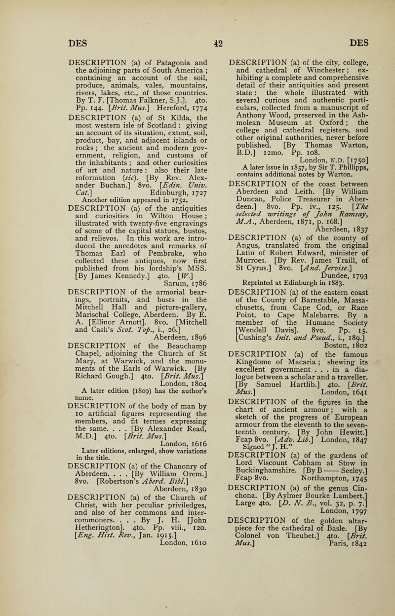 DESCRIPTION (a) of Patagonia and the adjoining parts of South America ; containing an account of the soil, produce, animals, vales, mountains, rivers, lakes, etc., of those countries. By T. F. [Thomas Falkner, S.J.]. 4to. Pp. 144. [Brit. Mus.\ Hereford, 1774 DESCRIPTION (a) of St Kilda, the most western isle of Scotland : giving an account of its situation, extent, soil, product, bay, and adjacent islands or rocks ; the ancient and modern gov¬ ernment, religion, and customs of the inhabitants ; and other curiosities of art and nature : also their late reformation (sic). [By Rev. Alex¬ ander Buchan.] 8vo. [Edin. Univ. Cat.\ Edinburgh, 1727 Another edition appeared in 1752. DESCRIPTION (a) of the antiquities and curiosities in Wilton House ; illustrated with twenty-five engravings of some of the capital statues, bustos, and relievos. In this work are intro¬ duced the anecdotes and remarks of Thomas Earl of Pembroke, who collected these antiques, now first published from his lordship’s MSS. [By James Kennedy.] 4to. [IF.] Sarum, 1786 DESCRIPTION of the armorial bear¬ ings, portraits, and busts in the Mitchell Hall and picture-gallery, Marischal College, Aberdeen. By E. A. [Ellinor Arnott]. 8vo. [Mitchell and Cash’s Scot. Top., i., 26.] Aberdeen, 1896 DESCRIPTION of the Beauchamp Chapel, adjoining the Church of St Mary, at Warwick, and the monu¬ ments of the Earls of Warwick. [By Richard Gough.] 4to. [Brit. Mus.] London, 1804 A later edition (1809) has the author’s name. DESCRIPTION of the body of man by 10 artificial figures representing the members, and fit termes expressing the same. . . . [By Alexander Read, M.D.] 4to. [Brit. Mus.\ London, 1616 Later editions, enlarged, show variations in the title. DESCRIPTION (a) of the Chanonry of Aberdeen. . . . [By William Orem.] 8vo. [Robertson’s A herd. Bibl.] Aberdeen, 1830 DESCRIPTION (a) of the Church of Christ, with her peculiar priviledges, and also of her commons and inter¬ commoners. ... By J. H. [John Hetherington]. 4to. Pp. viii., 120. [Eng. Hist. Rev., Jan. 1915.] London,1610 DESCRIPTION (a) of the city, college, and cathedral of Winchester; ex¬ hibiting a complete and comprehensive detail of their antiquities and present state: the whole illustrated with several curious and authentic parti¬ culars, collected from a manuscript of Anthony Wood, preserved in the Ash- molean Museum at Oxford ; the college and cathedral registers, and other original authorities, never before published. [By Thomas Warton, B.D.] i2mo. Pp. 108. London, N.D. [1750] A later issue in 1857, by Sir T. Phillipps, contains additional notes by Warton. DESCRIPTION of the coast between Aberdeen and Leith. [By William Duncan, Police Treasurer in Aber¬ deen.] 8vo. Pp. iv., 125. [The selected writings of John Ramsay, M.A., Aberdeen, 1871, p. 168.] Aberdeen, 1837 DESCRIPTION (a) of the county of Angus, translated from the original Latin of Robert Edward, minister of Murroes. [By Rev. James Traill, of St Cyrus.] 8vo. [And. Jervise.\ Dundee, 1793 Reprinted at Edinburgh in 1883. DESCRIPTION (a) of the eastern coast of the County of Barnstable, Massa¬ chusetts, from Cape Cod, or Race Point, to Cape Malebarre. By a member of the Humane Society [Wendell Davis]. 8vo. Pp. 15. [Cushing’s Init. and Pseud., i., 189.] Boston, 1802 DESCRIPTION (a) of the famous Kingdome of Macaria ; shewing its excellent government ... in a dia¬ logue between a scholar and a traveller. [By Samuel Hartlib.] 4to. [Brit. Mus.] London, 1641 DESCRIPTION of the figures in the chart of ancient armour; with a sketch of the progress of European armour from the eleventh to the seven¬ teenth century. [By John Hewitt.] Fcap 8vo. [Adv. Lib.] London, 1847 Signed “J. H.” DESCRIPTION (a) of the gardens of Lord Viscount Cobham at Stow in Buckinghamshire. [By B-Seeley.] Fcap 8vo. Northampton, 1745 DESCRIPTION (a) of the genus Cin¬ chona. [By Aylmer Bourke Lambert.] Large 4to. [D. N. B., vol. 32, p. 7.] London, 1797 DESCRIPTION of the golden altar- piece for the cathedral of Basle. [By Colonel von Theubet.] 4to. [Brit. Mus.] Paris, 1842