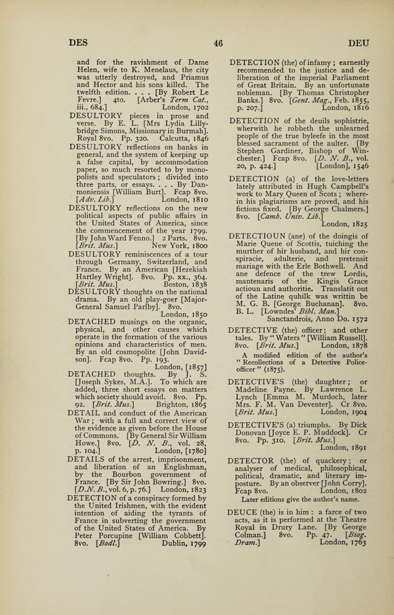 and for the ravishment of Dame Helen, wife to K. Menelaus, the city was utterly destroyed, and Priamus and Hector and his sons killed. The twelfth edition. , . . [By Robert Le Fevre.] 4to. [Arber’s Term Cat., iii., 684.] London, 1702 DESULTORY pieces in prose and verse. By E. L. [Mrs Lydia Lilly- bridge Simons, Missionary in Burmah]. Royal 8vo. Pp. 320. Calcutta, 1846 DESULTORY reflections on banks in general, and the system of keeping up a false capital, by accommodation paper, so much resorted to by mono¬ polists and speculators ; divided into three parts, or essays. ... By Dan- moniensis [William Burt]. Fcap 8vo. [Adv.Libi] London, 1810 DESULTORY reflections on the new political aspects of public affairs in the United States of America, since the commencement of the year 1799. [By John Ward Fenno.] 2 Parts. 8vo. [Brit. Musi] New York, 1800 DESULTORY reminiscences of a tour through Germany, Switzerland, and France. By an American [Hezekiah Hartley Wright], 8vo. Pp. xx., 364. [Brit. Musi] Boston, 1838 DESULTORY thoughts on the national drama. By an old play-goer [Major- General Samuel Parlby]. 8vo. London, 1850 DETACHED musings on the organic, physical, and other causes which operate in the formation of the various opinions and characteristics of men. By an old cosmopolite [John David¬ son]. Fcap 8vo. Pp. 193. London, [1857] DETACHED thoughts. By J. S. [Joseph Sykes, M.A.]. To which are added, three short essays on matters which society should avoid. 8vo. Pp. 92. [Brit. Musi] Brighton, 1865 DETAIL and conduct of the American War ; with a full and correct view of the evidence as given before the House of Commons. [By General Sir William Howe.] 8vo. [D. N. B., vol. 28, p. 104.] London, [1780] DETAILS of the arrest, imprisonment, and liberation of an Englishman, by the Bourbon government of France. [By Sir John Bowring.] 8vo. [D.N. B., vol. 6, p. 76.] London, 1823 DETECTION of a conspiracy formed by the United Irishmen, with the evident intention of aiding the tyrants of France in subverting the government of the United States of America. By Peter Porcupine [William Cobbett]. 8vo. [Bodli] Dublin, 1799 DETECTION (the) of infamy ; earnestly recommended to the justice and de¬ liberation of the imperial Parliament of Great Britain. By an unfortunate nobleman. [By Thomas Christopher Banks.] 8vo. [Gent. Mag., Feb. 1855, p. 207.] London, 1816 DETECTION of the deuils sophistrie, wherwith he robbeth the unlearned people of the true byleefe in the most blessed sacrament of the aulter. [By Stephen Gardiner, Bishop of Win¬ chester.] Fcap 8vo. [D. N. B., vol. 20, p. 424.] [London], 1546 DETECTION (a) of the love-letters lately attributed in Hugh Campbell’s work to Mary Queen of Scots ; where¬ in his plagiarisms are proved, and his fictions fixed. [By George Chalmers.] 8vo. [Camb. Univ. Lib.] London, 1825 DETECTIOUN (ane) of the doingis of Marie Quene of Scottis, tuiching the murther of hir husband, and hir con¬ spiracy, adulterie, and pretensit mariage with the Erie Bothwell. And ane defence of the trew Lordis, mantenaris of the Kingis Grace actioun and authoritie. Translatit out of the Latine quhilk was writtin be M. G. B. [George Buchanan], 8vo. B. L. [Lowndes’ Bibl. Man.] Sanctandrois, Anno Do. 1572 DETECTIVE (the) officer; and other tales. By “ Waters ” [William Russell]. 8vo. [Brit. Musi] London, 1878 A modified edition of the author’s “ Recollections of a Detective Police- officer ” (1875). DETECTIVE’S (the) daughter; or Madeline Payne. By Lawrence L. Lynch [Emma M. Murdoch, later Mrs. F. M. Van Deventer]. Cr 8vo. [Brit. Musi] London, 1904 DETECTIVE’S (a) triumphs. By Dick Donovan [Joyce E. P. Muddock]. Cr 8vo. Pp. 310. [Brit. Musi] London, 1891 DETECTOR (the) of quackery; or analyser of medical, philosophical, political, dramatic, and literary im¬ posture. By an observer [John Corry]. Fcap 8vo. London, 1802 Later editions give the author’s name. DEUCE (the) is in him : a farce of two acts, as it is performed at the Theatre Royal in Drury Lane. [By George Colman.] 8vo. Pp. 47. [Biog. Dr ami] London, 1763