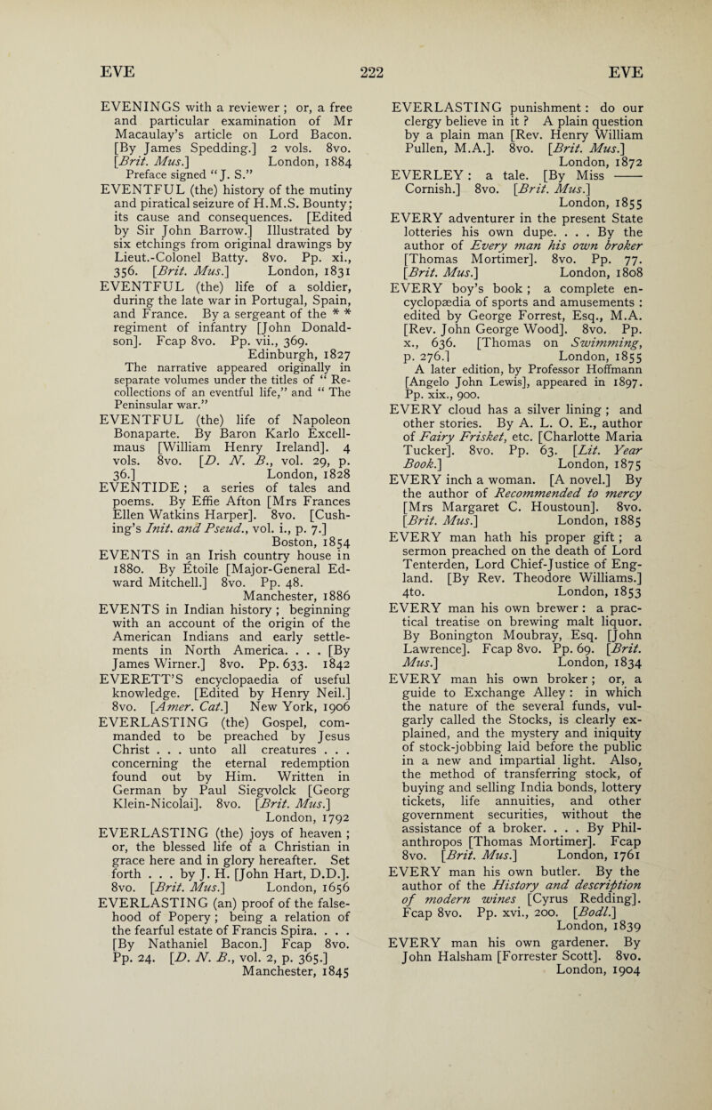 EVENINGS with a reviewer ; or, a free and particular examination of Mr Macaulay’s article on Lord Bacon. [By James Spedding.] 2 vols. 8vo. [Brit. Mus.\ London, 1884 Preface signed “ J. S.” EVENTFUL (the) history of the mutiny and piratical seizure of H.M.S. Bounty; its cause and consequences. [Edited by Sir John Barrow.] Illustrated by six etchings from original drawings by Lieut.-Colonel Batty. 8vo. Pp. xi., 356. [Brit. Mus.\ London, 1831 EVENTFUL (the) life of a soldier, during the late war in Portugal, Spain, and France. By a sergeant of the * * regiment of infantry [John Donald¬ son], Fcap 8vo. Pp. vii., 369. Edinburgh, 1827 The narrative appeared originally in separate volumes under the titles of “ Re¬ collections of an eventful life,” and “ The Peninsular war.” EVENTFUL (the) life of Napoleon Bonaparte. By Baron Karlo Excell- maus [William Henry Ireland]. 4 vols. 8vo. [D. N. B., vol. 29, p. 36.] London, 1828 EVENTIDE ; a series of tales and poems. By Effie Afton [Mrs Frances Ellen Watkins Harper]. 8vo. [Cush¬ ing’s Init. and Bseud., vol. i., p. 7.] Boston, 1854 EVENTS in an Irish country house in 1880. By Etoile [Major-General Ed¬ ward Mitchell.] 8vo. Pp. 48. Manchester, 1886 EVENTS in Indian history ; beginning with an account of the origin of the American Indians and early settle¬ ments in North America. . . . [By James Wirner.] 8vo. Pp. 633. 1842 EVERETT’S encyclopaedia of useful knowledge. [Edited by Henry Neil.] 8vo. [Amer. Cat.\ New York, 1906 EVERLASTING (the) Gospel, com¬ manded to be preached by Jesus Christ . . . unto all creatures . . . concerning the eternal redemption found out by Him. Written in German by Paul Siegvolck [Georg Klein-Nicolai]. 8vo. [Brit. Mus.] London, 1792 EVERLASTING (the) joys of heaven ; or, the blessed life of a Christian in grace here and in glory hereafter. Set forth . . . by J. H. [John Hart, D.D.]. 8vo. [Brit. Mus.] London, 1656 EVERLASTING (an) proof of the false¬ hood of Popery ; being a relation of the fearful estate of Francis Spira. . . . [By Nathaniel Bacon.] Fcap 8vo. Pp. 24. [D. N. B., vol. 2, p. 365.] Manchester, 1845 EVERLASTING punishment: do our clergy believe in it ? A plain question by a plain man [Rev. Henry William Pullen, M.A.]. 8vo. [Brit. Mus.\ London, 1872 EVERLEY : a tale. [By Miss - Cornish.] 8vo. [Brit. Mus.] London, 1855 EVERY adventurer in the present State lotteries his own dupe. . . . By the author of Every man his own broker [Thomas Mortimer]. 8vo. Pp. 77. [Brit. Mus.] London, 1808 EVERY boy’s book ; a complete en¬ cyclopaedia of sports and amusements : edited by George Forrest, Esq., M.A. [Rev. John George Wood]. 8vo. Pp. x., 636. [Thomas on Swimming, p. 276.] London, 1855 A later edition, by Professor Hoffmann [Angelo John Lewis], appeared in 1897. Pp. xix., 900. EVERY cloud has a silver lining ; and other stories. By A. L. O. E., author of Fairy Frisket, etc. [Charlotte Maria Tucker]. 8vo. Pp. 63. [Lit. Year Book.] London, 1875 EVERY inch a woman. [A novel.] By the author of Recommended to mercy [Mrs Margaret C. Houstoun]. 8vo. [Brit. Mus.] London, 1885 EVERY man hath his proper gift ; a sermon preached on the death of Lord Tenterden, Lord Chief-Justice of Eng¬ land. [By Rev. Theodore Williams.] 4to. London, 1853 EVERY man his own brewer : a prac¬ tical treatise on brewing malt liquor. By Bonington Moubray, Esq. [John Lawrence]. Fcap 8vo. Pp. 69. [Brit. Mus.] London, 1834 EVERY man his own broker; or, a guide to Exchange Alley : in which the nature of the several funds, vul¬ garly called the Stocks, is clearly ex¬ plained, and the mystery and iniquity of stock-jobbing laid before the public in a new and impartial light. Also, the method of transferring stock, of buying and selling India bonds, lottery tickets, life annuities, and other government securities, without the assistance of a broker. . . . By Phil¬ anthropes [Thomas Mortimer]. Fcap 8vo. [Brit. Mus.] London, 1761 EVERY man his own butler. By the author of the History and description of modern wines [Cyrus Redding]. Fcap 8vo. Pp. xvi., 200. [Bodl.] London, 1839 EVERY man his own gardener. By John Halsham [Forrester Scott]. 8vo. London, 1904