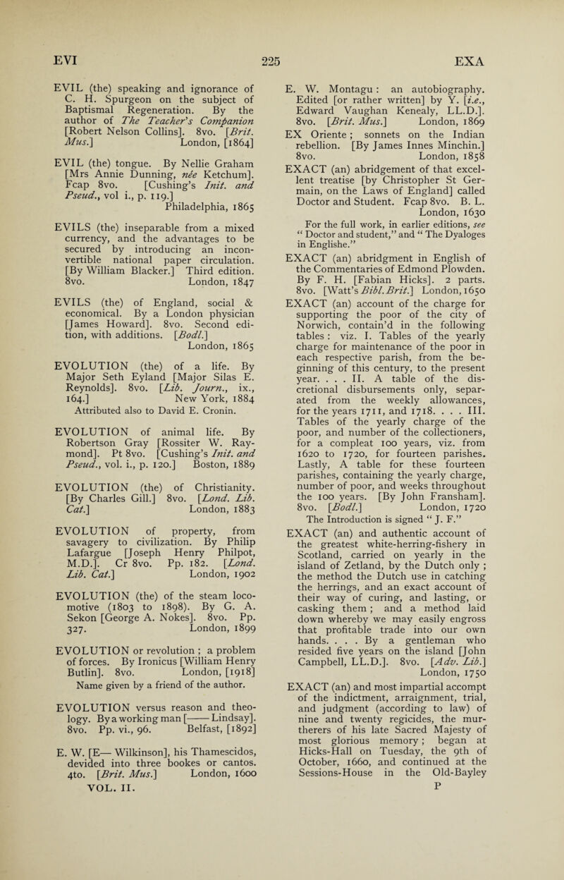 EVIL (the) speaking and ignorance of C. H. Spurgeon on the subject of Baptismal Regeneration. By the author of The Teacher's Companion [Robert Nelson Collins]. 8vo. [.Brit. Mus.] London, [1864] EVIL (the) tongue. By Nellie Graham [Mrs Annie Dunning, ne'e Ketchum], Fcap 8vo. [Cushing’s Init. and Pseud., vol i., p. 119.] Philadelphia, 1865 EVILS (the) inseparable from a mixed currency, and the advantages to be secured by introducing an incon¬ vertible national paper circulation. [By William Blacker.] Third edition. 8vo. London, 1847 EVILS (the) of England, social & economical. By a London physician [James Howard]. 8vo. Second edi¬ tion, with additions. [Bodl.] London, 1865 EVOLUTION (the) of a life. By Major Seth Eyland [Major Silas E. Reynolds]. 8vo. [.Lib. Journ., ix., 164.] New York, 1884 Attributed also to David E. Cronin. EVOLUTION of animal life. By Robertson Gray [Rossiter W. Ray¬ mond]. Pt 8vo. [Cushing’s Init. and Pseud., vol. i., p. 120.] Boston, 1889 EVOLUTION (the) of Christianity. [By Charles Gill.] 8vo. [.Lond. Lib. Cat.] London, 1883 EVOLUTION of property, from savagery to civilization. By Philip Lafargue [Joseph Henry Philpot, M.D.]. Cr 8vo. Pp. 182. [Lond. Lib. Cat.] London, 1902 EVOLUTION (the) of the steam loco¬ motive (1803 to 1898). By G. A. Sekon [George A. Nokes]. 8vo. Pp. 327. London, 1899 EVOLUTION or revolution ; a problem of forces. By Ironicus [William Henry Butlin]. 8vo. London, [1918] Name given by a friend of the author. EVOLUTION versus reason and theo¬ logy. By a working man [-Lindsay]. 8vo. Pp. vi., 96. Belfast, [1892] E. W. [E— Wilkinson], his Thamescidos, devided into three bookes or cantos. 4to. [Brit. Mus.] London, 1600 VOL. II. E. W. Montagu : an autobiography. Edited [or rather written] by Y. [i.e., Edward Vaughan Kenealy, LL.D.]. 8vo. [Brit. Mus.] London, 1869 EX Oriente ; sonnets on the Indian rebellion. [By James Innes Minchin.] 8vo. London, 1858 EXACT (an) abridgement of that excel¬ lent treatise [by Christopher St Ger¬ main, on the Laws of England] called Doctor and Student. Fcap 8vo. B. L. London, 1630 For the full work, in earlier editions, see “ Doctor and student,” and “ The Dyaloges in Englishe.” EXACT (an) abridgment in English of the Commentaries of Edmond Plowden. By F. H. [Fabian Hicks]. 2 parts. 8vo. [Watt’s Bibl.Brit.] London, 1650 EXACT (an) account of the charge for supporting the poor of the city of Norwich, contain’d in the following tables : viz. I. Tables of the yearly charge for maintenance of the poor in each respective parish, from the be¬ ginning of this century, to the present year. ... II. A table of the dis¬ cretional disbursements only, separ¬ ated from the weekly allowances, for the years 1711, and 1718. . . . III. Tables of the yearly charge of the poor, and number of the collectioners, for a compleat 100 years, viz. from 1620 to 1720, for fourteen parishes. Lastly, A table for these fourteen parishes, containing the yearly charge, number of poor, and weeks throughout the 100 years. [By John Fransham]. 8vo. [Bodl.] London, 1720 The Introduction is signed “ J. F.” EXACT (an) and authentic account of the greatest white-herring-fishery in Scotland, carried on yearly in the island of Zetland, by the Dutch only ; the method the Dutch use in catching the herrings, and an exact account of their way of curing, and lasting, or casking them ; and a method laid down whereby we may easily engross that profitable trade into our own hands. . . . By a gentleman who resided five years on the island [John Campbell, LL.D.]. 8vo. [Adv. Lib.] London, 1750 EXACT (an) and most impartial accompt of the indictment, arraignment, trial, and judgment (according to law) of nine and twenty regicides, the mur- therers of his late Sacred Majesty of most glorious memory; began at Hicks-Hall on Tuesday, the 9th of October, 1660, and continued at the Sessions-House in the Old-Bayley P