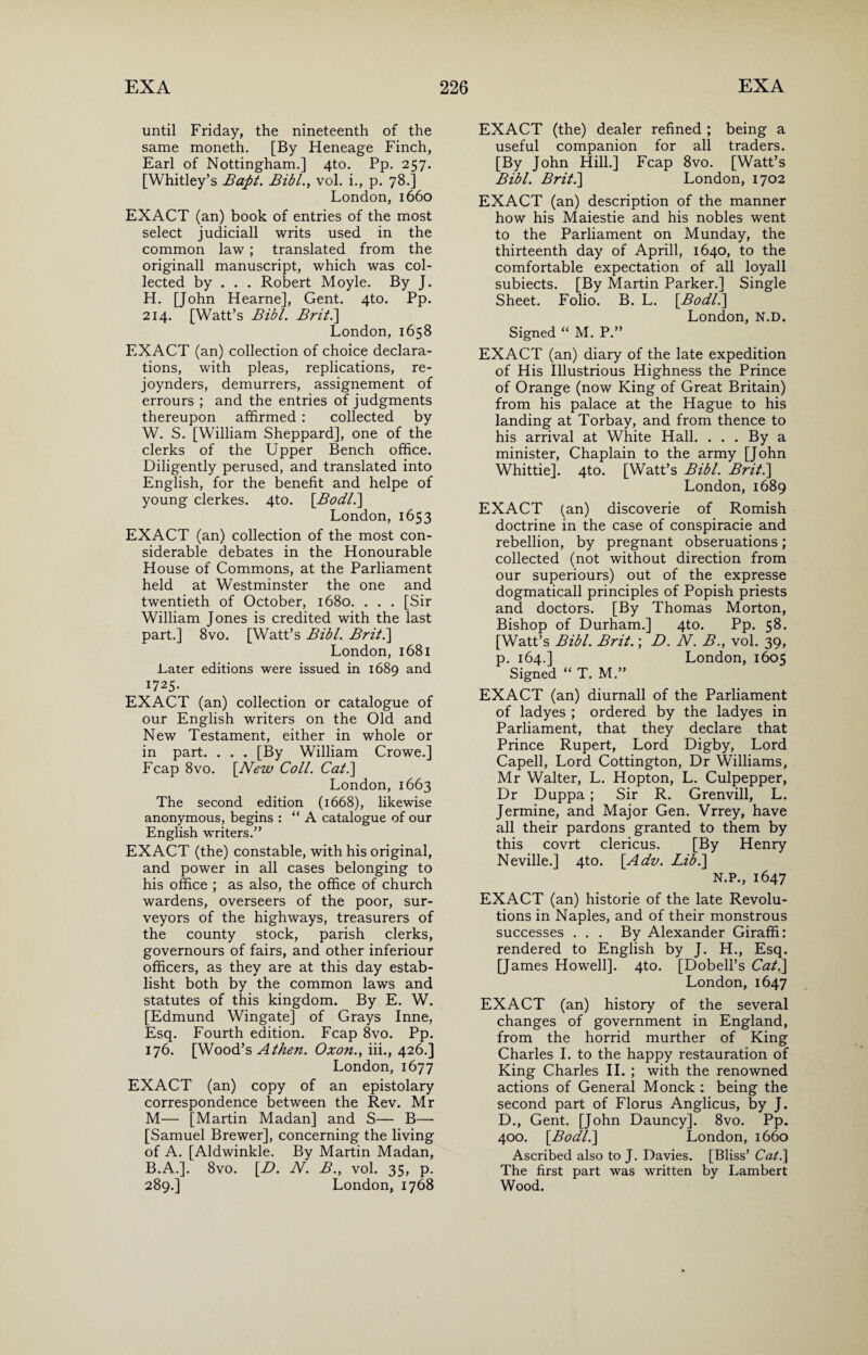 until Friday, the nineteenth of the same moneth. [By Heneage Finch, Earl of Nottingham.] 4to. Pp. 257. [Whitley’s Bafit. Bibl., vol. i., p. 78.] London,1660 EXACT (an) book of entries of the most select judiciall writs used in the common law ; translated from the originall manuscript, which was col¬ lected by . . . Robert Moyle. By J. H. [John Hearne], Gent. 4to. Pp. 214. [Watt’s Bibl. Brit.\ London, 1658 EXACT (an) collection of choice declara¬ tions, with pleas, replications, re- joynders, demurrers, assignement of errours ; and the entries of judgments thereupon affirmed : collected by W. S. [William Sheppard], one of the clerks of the Upper Bench office. Diligently perused, and translated into English, for the benefit and helpe of young clerkes. 4to. \Bodll\ London, 1653 EXACT (an) collection of the most con¬ siderable debates in the Honourable House of Commons, at the Parliament held at Westminster the one and twentieth of October, 1680. . . . [Sir William Jones is credited with the last part.] 8vo. [Watt’s Bibl. Brit.] London, 1681 Later editions were issued in 1689 and 1725. EXACT (an) collection or catalogue of our English writers on the Old and New Testament, either in whole or in part. . . . [By William Crowe.] Fcap 8vo. [New Coll. Cat.\ London, 1663 The second edition (1668), likewise anonymous, begins : “A catalogue of our English writers.” EXACT (the) constable, with his original, and power in all cases belonging to his office ; as also, the office of church wardens, overseers of the poor, sur¬ veyors of the highways, treasurers of the county stock, parish clerks, governours of fairs, and other inferiour officers, as they are at this day estab- lisht both by the common laws and statutes of this kingdom. By E. W. [Edmund Wingate] of Grays Inne, Esq. Fourth edition. Fcap 8vo. Pp. 176. [Wood’s Athen. Oxon., iii., 426.] London, 1677 EXACT (an) copy of an epistolary correspondence between the Rev. Mr M— [Martin Madan] and S— B—- [Samuel Brewer], concerning the living of A. [Aldwinkle. By Martin Madan, B.A.]. 8vo. [D. N. B., vol. 35, p. 289.] London, 1768 EXACT (the) dealer refined ; being a useful companion for all traders. [By John Hill.] Fcap 8vo. [Watt’s Bibl. Brit.] London, 1702 EXACT (an) description of the manner how his Maiestie and his nobles went to the Parliament on Munday, the thirteenth day of Aprill, 1640, to the comfortable expectation of all loyall subiects. [By Martin Parker.] Single Sheet. Folio. B. L. \BodL] London, N.D. Signed “ M. P.” EXACT (an) diary of the late expedition of His Illustrious Highness the Prince of Orange (now King of Great Britain) from his palace at the Hague to his landing at Torbay, and from thence to his arrival at White Hall. . . . By a minister, Chaplain to the army [John Whittie]. 4to. [Watt’s Bibl. Brit.] London, 1689 EXACT (an) discoverie of Romish doctrine in the case of conspiracie and rebellion, by pregnant obseruations; collected (not without direction from our superiours) out of the expresse dogmaticall principles of Popish priests and doctors. [By Thomas Morton, Bishop of Durham.] 4to. Pp. 58. [Watt’s Bibl. Brit.; D. N. B., vol. 39, p. 164.] London, 1605 Signed “ T. M.” EXACT (an) diurnall of the Parliament of ladyes ; ordered by the ladyes in Parliament, that they declare that Prince Rupert, Lord Digby, Lord Capell, Lord Cottington, Dr Williams, Mr Walter, L. Hopton, L. Culpepper, Dr Duppa; Sir R. Grenvill, L. Jermine, and Major Gen. Vrrey, have all their pardons granted to them by this covrt clericus. [By Henry Neville.] 4to. \Adv. Lib.\ N.P., 1647 EXACT (an) historie of the late Revolu¬ tions in Naples, and of their monstrous successes . . . By Alexander Giraffi: rendered to English by J. H., Esq. [James Howell]. 4to. [Dobell’s Cat.\ London,1647 EXACT (an) history of the several changes of government in England, from the horrid murther of King Charles I. to the happy restauration of King Charles II. ; with the renowned actions of General Monck ; being the second part of Florus Anglicus, by J. D., Gent. [John Dauncy]. 8vo. Pp. 400. \Bodl.] London, 1660 Ascribed also to J. Davies. [Bliss’ Cat.] The first part was written by Lambert Wood.