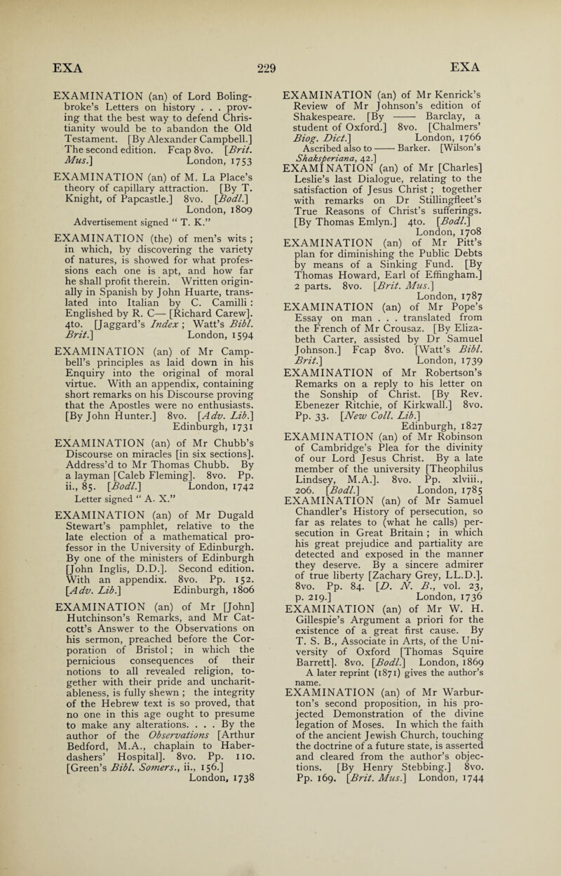 EXAMINATION (an) of Lord Boling- broke’s Letters on history . . . prov¬ ing that the best way to defend Chris¬ tianity would be to abandon the Old Testament. [By Alexander Campbell.] The second edition. Fcap8vo. [Brit. Mus.] London, 1753 EXAMINATION (an) of M. La Place’s theory of capillary attraction. [By T. Knight, of Papcastle.] 8vo. [Bodl.] London, 1809 Advertisement signed “ T. K.” EXAMINATION (the) of men’s wits ; in which, by discovering the variety of natures, is showed for what profes¬ sions each one is apt, and how far he shall profit therein. Written origin¬ ally in Spanish by John Huarte, trans¬ lated into Italian by C. Camilli : Englished by R. C— [Richard Carew]. 4to. [Jaggard’s Index ; Watt’s Bibl. Brit.] London, 1594 EXAMINATION (an) of Mr Camp¬ bell’s principles as laid down in his Enquiry into the original of moral virtue. With an appendix, containing short remarks on his Discourse proving that the Apostles were no enthusiasts. [By John Hunter.] 8vo. [Adv. Lib.] Edinburgh, 1731 EXAMINATION (an) of Mr Chubb’s Discourse on miracles [in six sections]. Address’d to Mr Thomas Chubb. By a layman [Caleb Fleming]. 8vo. Pp. ii., 85. [Bodl.] London, 1742 Letter signed “ A. X.” EXAMINATION (an) of Mr Dugald Stewart’s pamphlet, relative to the late election of a mathematical pro¬ fessor in the University of Edinburgh. By one of the ministers of Edinburgh [John Inglis, D.D.]. Second edition. With an appendix. 8vo. Pp. 152. [Adv. Lib.\ Edinburgh, 1806 EXAMINATION (an) of Mr [John] Hutchinson’s Remarks, and Mr Cat- cott’s Answer to the Observations on his sermon, preached before the Cor¬ poration of Bristol; in which the pernicious consequences of their notions to all revealed religion, to¬ gether with their pride and uncharit¬ ableness, is fully shewn ; the integrity of the Hebrew text is so proved, that no one in this age ought to presume to make any alterations. . . . By the author of the Observations [Arthur Bedford, M.A., chaplain to Haber¬ dashers’ Hospital]. 8vo. Pp. no. [Green’s Bibl. Somers., ii., 156.] London, 1738 EXAMINATION (an) of Mr Kenrick’s Review of Mr Johnson’s edition of Shakespeare. [By - Barclay, a student of Oxford.] 8vo. [Chalmers’ Biog. Dict.\ London, 1766 Ascribed also to-Barker. [Wilson’s Shaksperiana, 42.] EXAMINATION (an) of Mr [Charles] Leslie’s last Dialogue, relating to the satisfaction of Jesus Christ ; together with remarks on Dr Stillingfleet’s True Reasons of Christ’s sufferings. [By Thomas Emlyn.] 4to. [Bodl.] London, 1708 EXAMINATION (an) of Mr Pitt’s plan for diminishing the Public Debts by means of a Sinking Fund. [By Thomas Howard, Earl of Effingham.] 2 parts. 8vo. [Brit. Mus.] London, 1787 EXAMINATION (an) of Mr Pope’s Essay on man . . . translated from the French of Mr Crousaz. [By Eliza¬ beth Carter, assisted by Dr Samuel Johnson.] Fcap 8vo. [Watt’s Bibl. Brit.] London, 1739 EXAMINATION of Mr Robertson’s Remarks on a reply to his letter on the Sonship of Christ. [By Rev. Ebenezer Ritchie, of Kirkwall.] 8vo. Pp. 33. [New Coll. Lib.] Edinburgh, 1827 EXAMINATION (an) of Mr Robinson of Cambridge’s Plea for the divinity of our Lord Jesus Christ. By a late member of the university [Theophilus Lindsey, M.A.]. 8vo. Pp. xlviii., 206. [Bodl.] London, 1785 EXAMINATION (an) of Mr Samuel Chandler’s History of persecution, so far as relates to (what he calls) per¬ secution in Great Britain ; in which his great prejudice and partiality are detected and exposed in the manner they deserve. By a sincere admirer of true liberty [Zachary Grey, LL.D.]. 8vo. Pp. 84. [D. N. B., vol. 23, p. 219.] London, 1736 EXAMINATION (an) of Mr W. H. Gillespie’s Argument a priori for the existence of a great first cause. By T. S. B., Associate in Arts, of the Uni¬ versity of Oxford [Thomas Squire Barrett]. 8vo. [Bodl.] London, 1869 A later reprint (1871) gives the author’s name. EXAMINATION (an) of Mr Warbur- ton’s second proposition, in his pro¬ jected Demonstration of the divine legation of Moses. In which the faith of the ancient Jewish Church, touching the doctrine of a future state, is asserted and cleared from the author’s objec¬ tions. [By Henry Stebbing.] 8vo. Pp. 169. [Brit. Mus.] London, 1744