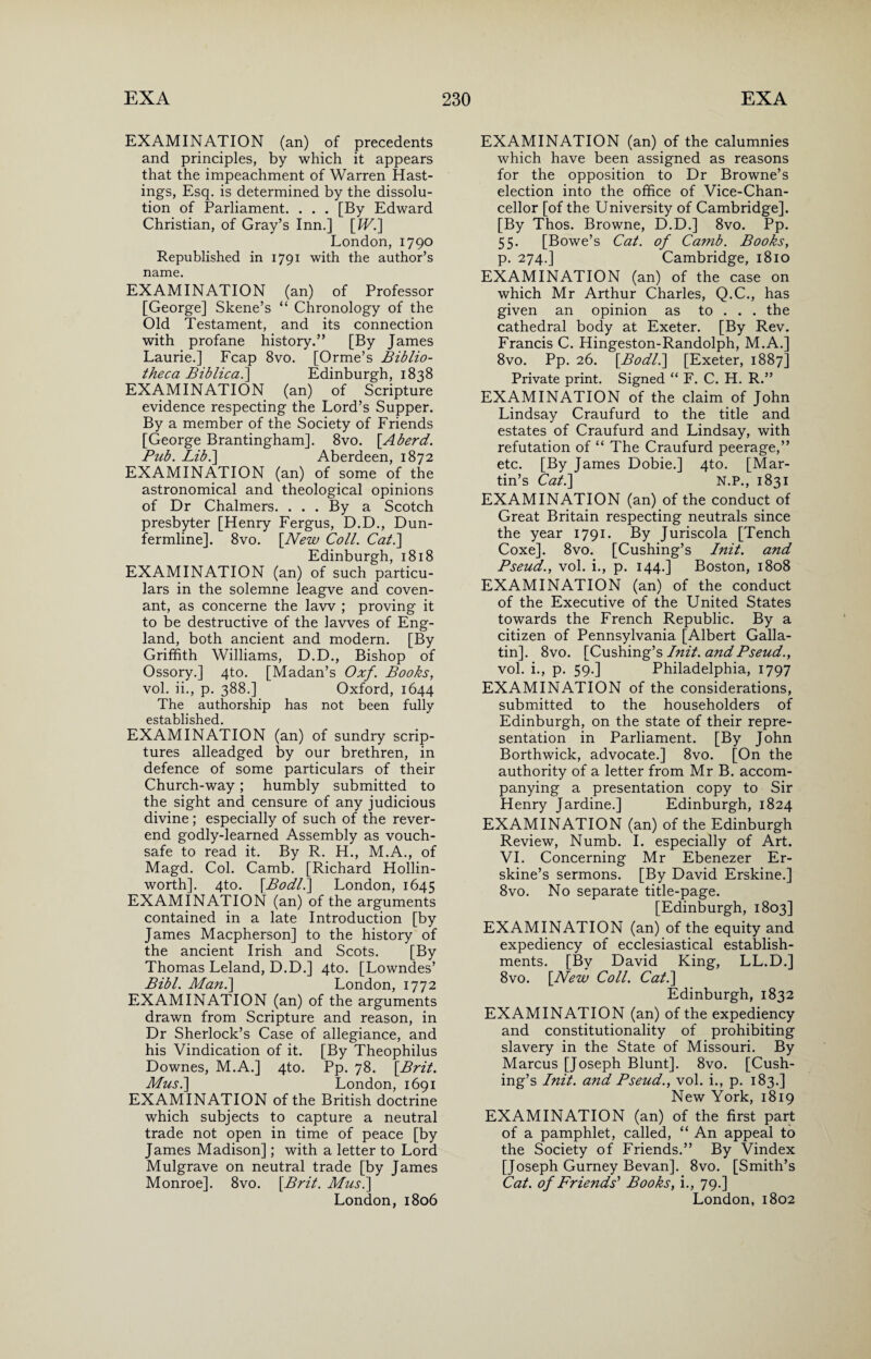 EXAMINATION (an) of precedents and principles, by which it appears that the impeachment of Warren Hast¬ ings, Esq. is determined by the dissolu¬ tion of Parliament. . . . [By Edward Christian, of Gray’s Inn.] [IV.] London, 1790 Republished in 1791 with the author’s name. EXAMINATION (an) of Professor [George] Skene’s “ Chronology of the Old Testament, and its connection with profane history.” [By James Laurie.] Fcap 8vo. [Orme’s Biblio¬ theca Biblical] Edinburgh, 1838 EXAMINATION (an) of Scripture evidence respecting the Lord’s Supper. By a member of the Society of Friends [George Brantingham]. 8vo. [Aherd. Pub. Lib.] Aberdeen, 1872 EXAMINATION (an) of some of the astronomical and theological opinions of Dr Chalmers. ... By a Scotch presbyter [Henry Fergus, D.D., Dun¬ fermline]. 8vo. [New Coll. Cat.] Edinburgh, 1818 EXAMINATION (an) of such particu¬ lars in the solemne leagve and coven¬ ant, as concerne the law ; proving it to be destructive of the lavves of Eng¬ land, both ancient and modern. [By Griffith Williams, D.D., Bishop of Ossory.] 4to. [Madan’s Oxf. Books, vol. ii., p. 388.] Oxford, 1644 The authorship has not been fully pefo hll^hpH EXAMINATION (an) of sundry scrip¬ tures alleadged by our brethren, in defence of some particulars of their Church-way; humbly submitted to the sight and censure of any judicious divine; especially of such of the rever¬ end godly-learned Assembly as vouch¬ safe to read it. By R. H., M.A., of Magd. Col. Camb. [Richard Hollin- worth]. 4to. [Bo dll] London, 1645 EXAMINATION (an) of the arguments contained in a late Introduction [by James Macpherson] to the history of the ancient Irish and Scots. [By Thomas Leland, D.D.] 4to. [Lowndes’ Bibl. Man.] London, 1772 EXAMINATION (an) of the arguments drawn from Scripture and reason, in Dr Sherlock’s Case of allegiance, and his Vindication of it. [By Theophilus Downes, M.A.] 4to. Pp. 78. [Brit. Musi] London, 1691 EXAMINATION of the British doctrine which subjects to capture a neutral trade not open in time of peace [by James Madison]; with a letter to Lord Mulgrave on neutral trade [by James Monroe]. 8vo. [Brit. Musi] London, 1806 EXAMINATION (an) of the calumnies which have been assigned as reasons for the opposition to Dr Browne’s election into the office of Vice-Chan¬ cellor [of the University of Cambridge]. [By Thos. Browne, D.D.] 8vo. Pp. 55. [Bowe’s Cat. of Camb. Books, p. 274.] Cambridge, 1810 EXAMINATION (an) of the case on which Mr Arthur Charles, Q.C., has given an opinion as to . . . the cathedral body at Exeter. [By Rev. Francis C. Hingeston-Randolph, M.A.] 8vo. Pp. 26. [Bodl.] [Exeter, 1887] Private print. Signed “ F. C. H. R.” EXAMINATION of the claim of John Lindsay Craufurd to the title and estates of Craufurd and Lindsay, with refutation of “ The Craufurd peerage,” etc. [By James Dobie.] 4to. [Mar¬ tin’s Cat.] N.P., 1831 EXAMINATION (an) of the conduct of Great Britain respecting neutrals since the year 1791. By Juriscola [Tench Coxe]. 8vo. [Cushing’s Init. and Pseud., vol. i., p. 144.] Boston, 1808 EXAMINATION (an) of the conduct of the Executive of the United States towards the French Republic. By a citizen of Pennsylvania [Albert Galla¬ tin], 8vo. [Cushing’s Init. and Pseud., vol. i., p. 59.] Philadelphia, 1797 EXAMINATION of the considerations, submitted to the householders of Edinburgh, on the state of their repre¬ sentation in Parliament. [By John Borthwick, advocate.] 8vo. [On the authority of a letter from Mr B. accom¬ panying a presentation copy to Sir Henry Jardine.] Edinburgh, 1824 EXAMINATION (an) of the Edinburgh Review, Numb. I. especially of Art. VI. Concerning Mr Ebenezer Er- skine’s sermons. [By David Erskine.] 8vo. No separate title-page. [Edinburgh, 1803] EXAMINATION (an) of the equity and expediency of ecclesiastical establish¬ ments. [By David King, LL.D.] 8vo. [New Coll. Cat.] Edinburgh, 1832 EXAMINATION (an) of the expediency and constitutionality of prohibiting slavery in the State of Missouri. By Marcus [Joseph Blunt]. 8vo. [Cush¬ ing’s Init. and Pseud., vol. i., p. 183.] New York, 1819 EXAMINATION (an) of the first part of a pamphlet, called, “ An appeal to the Society of Friends.” By Vindex [Joseph Gurney Bevan]. 8vo. [Smith’s Cat. of Friends'' Books, i., 79.] London, 1802