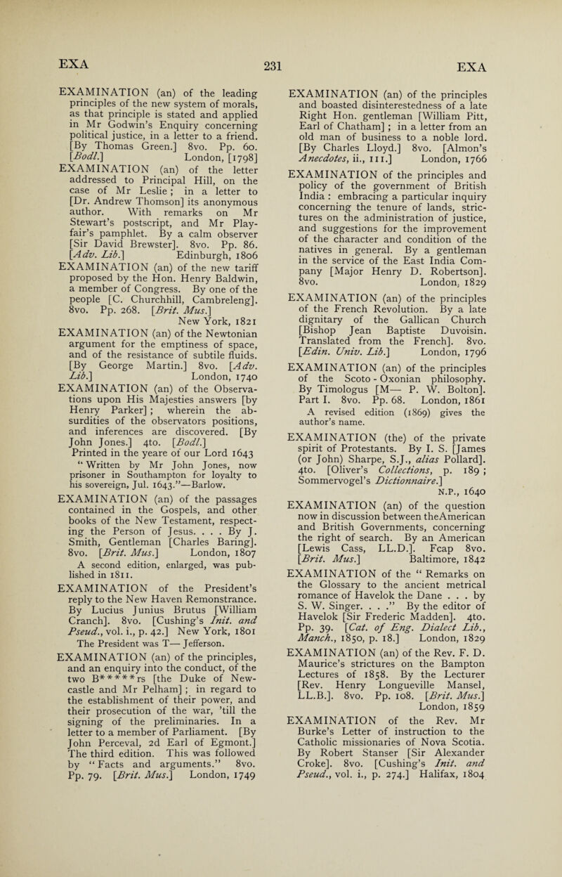 EXAMINATION (an) of the leading principles of the new system of morals, as that principle is stated and applied in Mr Godwin’s Enquiry concerning political justice, in a letter to a friend. [By Thomas Green.] 8vo. Pp. 60. [Bod/.] London, [1798] EXAMINATION (an) of the letter addressed to Principal Hill, on the case of Mr Leslie ; in a letter to [Dr. Andrew Thomson] its anonymous author. With remarks on Mr Stewart’s postscript, and Mr Play¬ fair’s pamphlet. By a calm observer [Sir David Brewster]. 8vo. Pp. 86. [Adz/. Lib.] Edinburgh, 1806 EXAMINATION (an) of the new tariff proposed by the Hon. Henry Baldwin, a member of Congress. By one of the people [C. Churchhill, Cambreleng]. 8vo. Pp. 268. [.Brit. Mus.] New York, 1821 EXAMINATION (an) of the Newtonian argument for the emptiness of space, and of the resistance of subtile fluids. [By George Martin.] 8vo. [.Adv. Lib.] London, 1740 EXAMINATION (an) of the Observa¬ tions upon His Majesties answers [by Henry Parker] ; wherein the ab¬ surdities of the observators positions, and inferences are discovered. [By John Jones.] 4to. [Bod/.] Printed in the yeare of our Lord 1643 “ Written by Mr John Jones, now prisoner in Southampton for loyalty to his sovereign, Jul. 1643.”—Barlow. EXAMINATION (an) of the passages contained in the Gospels, and other books of the New Testament, respect¬ ing the Person of Jesus. ... By J. Smith, Gentleman [Charles Baring]. 8vo. [Brit. Mus.] London, 1807 A second edition, enlarged, was pub¬ lished in 1811. EXAMINATION of the President’s reply to the New Haven Remonstrance. By Lucius Junius Brutus [William Cranch]. 8vo. [Cushing’s Init. and Pseud., vol. i., p. 42.] New York, 1801 The President was T—Jefferson. EXAMINATION (an) of the principles, and an enquiry into the conduct, of the two B*****rs [the Duke of New¬ castle and Mr Pelham] ; in regard to the establishment of their power, and their prosecution of the war, ’till the signing of the preliminaries. In a letter to a member of Parliament. [By John Perceval, 2d Earl of Egmont.] The third edition. This was followed by “Facts and arguments.” 8vo. Pp. 79. [Brit. Mus.] London, 1749 EXAMINATION (an) of the principles and boasted disinterestedness of a late Right Hon. gentleman [William Pitt, Earl of Chatham] ; in a letter from an old man of business to a noble lord. [By Charles Lloyd.] 8vo. [Almon’s Anecdotes, ii., hi.] London, 1766 EXAMINATION of the principles and policy of the government of British India : embracing a particular inquiry concerning the tenure of lands, stric¬ tures on the administration of justice, and suggestions for the improvement of the character and condition of the natives in general. By a gentleman in the service of the East India Com¬ pany [Major Henry D. Robertson]. 8vo. London. 1829 EXAMINATION (an) of the principles of the French Revolution. By a late dignitary of the Gallican Church [Bishop Jean Baptiste Duvoisin. Translated from the French]. 8vo. [Edin. Univ. Lib.] London, 1796 EXAMINATION (an) of the principles of the Scoto - Oxonian philosophy. By Timologus [M— P. W. Bolton]. Part I. 8vo. Pp. 68. London, 1861 A revised edition (1869) gives the author’s name. EXAMINATION (the) of the private spirit of Protestants. By I. S. [James (or John) Sharpe, S.J., alias Pollard]. 4to. [Oliver’s Collections, p. 189 ; Sommervogel’s Dictionnaire.] N.P., 1640 EXAMINATION (an) of the question now in discussion between theAmerican and British Governments, concerning the right of search. By an American [Lewis Cass, LL.D.]. Fcap 8vo. [Brit. Mus.] Baltimore, 1842 EXAMINATION of the “ Remarks on the Glossary to the ancient metrical romance of Havelok the Dane ... by S. W. Singer. . . .” By the editor of Havelok [Sir Frederic Madden]. 4to. Pp. 39. [Cat. of Eng. Dialect Lib., Manch., 1850, p. 18.] London, 1829 EXAMINATION (an) of the Rev. F. D. Maurice’s strictures on the Bampton Lectures of 1858. By the Lecturer [Rev. Henry Longueville Mansel, LL.B.]. 8vo. Pp. 108. [Brit. Mus.] London, 1859 EXAMINATION of the Rev. Mr Burke’s Letter of instruction to the Catholic missionaries of Nova Scotia. By Robert Stanser [Sir Alexander Croke]. 8vo. [Cushing’s Init. and Pseud., vol. i., p. 274.] Halifax, 1804