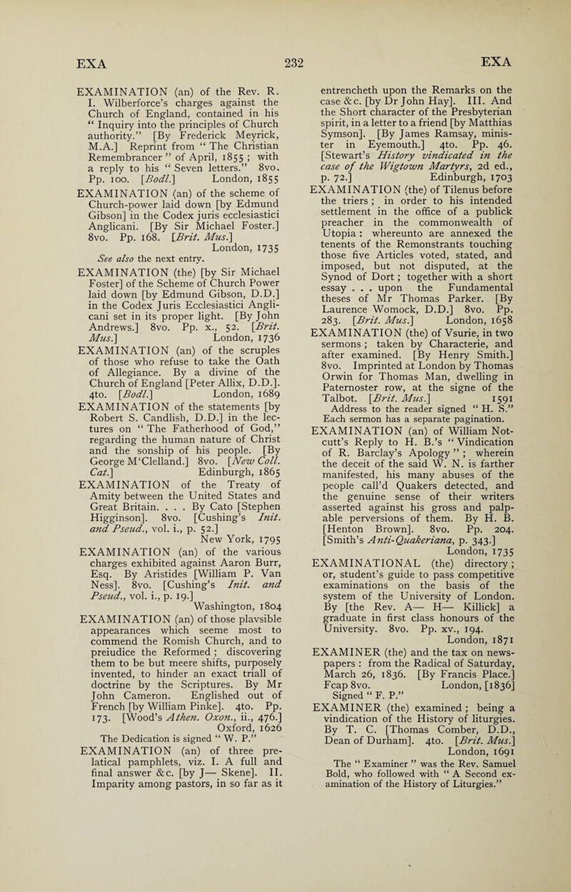 EXAMINATION (an) of the Rev. R. I. Wilberforce’s charges against the Church of England, contained in his “ Inquiry into the principles of Church authority.” [By Frederick Meyrick, M.A.] Reprint from “ The Christian Remembrancer” of April, 1855 ; with a reply to his “ Seven letters.” 8vo. Pp. 100. [Bodl.\ London, 1855 EXAMINATION (an) of the scheme of Church-power laid down [by Edmund Gibson] in the Codex juris ecclesiastici Anglicani. [By Sir Michael Foster.] 8vo. Pp. 168. [Brit. Mus.] London, 1735 See also the next entry. EXAMINATION (the) [by Sir Michael Foster] of the Scheme of Church Power laid down [by Edmund Gibson, D.D.] in the Codex Juris Ecclesiastici Angli¬ cani set in its proper light. [By John Andrews.] 8vo. Pp. x., 52. \Brit. Mus.] London, 1736 EXAMINATION (an) of the scruples of those who refuse to take the Oath of Allegiance. By a divine of the Church of England [Peter Allix, D.D.]. 4to. [Bodl.] London, 1689 EXAMINATION of the statements [by Robert S. Candlish, D.D.] in the lec¬ tures on “ The Fatherhood of God,” regarding the human nature of Christ and the sonship of his people. [By George M‘Clelland.] 8vo. [New Coll. Cat.] Edinburgh, 1865 EXAMINATION of the Treaty of Amity between the United States and Great Britain. . . . By Cato [Stephen Higginson]. 8vo. [Cushing’s Init. and Bseud., vol. i., p. 52.] New York, 1795 EXAMINATION (an) of the various charges exhibited against Aaron Burr, Esq. By Aristides [William P. Van Ness]. 8vo. [Cushing’s Init. and Pseud., vol. i., p. 19.] Washington, 1804 EXAMINATION (an) of those plavsible appearances which seeme most to commend the Romish Church, and to preiudice the Reformed ; discovering them to be but meere shifts, purposely invented, to hinder an exact triall of doctrine by the Scriptures. By Mr John Cameron. Englished out of French [by William Pinke]. 4to. Pp. 173. [Wood’s Athen. Oxon., ii., 476.] Oxford, 1626 The Dedication is signed “ W. P.” EXAMINATION (an) of three pre- latical pamphlets, viz. I. A full and final answer &c. [by J— Skene]. II. Imparity among pastors, in so far as it entrencheth upon the Remarks on the case &c. [by Dr John Hay]. III. And the Short character of the Presbyterian spirit, in a letter to a friend [by Matthias Symson]. [By James Ramsay, minis¬ ter in Eyemouth.] 4to. Pp. 46. [Stewart’s History vindicated in the case of the Wigtown Martyrs, 2d ed., p. 72.] Edinburgh, 1703 EXAMINATION (the) of Tilenus before the triers ; in order to his intended settlement in the office of a publick preacher in the commonwealth of Utopia : whereunto are annexed the tenents of the Remonstrants touching those five Articles voted, stated, and imposed, but not disputed, at the Synod of Dort ; together with a short essay . . . upon the Fundamental theses of Mr Thomas Parker. [By Laurence Womock, D.D.] 8vo. Pp. 283. [Brit. Mus.] London, 1658 EXAMINATION (the) of Vsurie, in two sermons ; taken by Characterie, and after examined. [By Henry Smith.] 8vo. Imprinted at London by Thomas Orwin for Thomas Man, dwelling in Paternoster row, at the signe of the Talbot. [Brit. Mus.] 1591 Address to the reader signed “ H. S.” Each sermon has a separate pagination. EXAMINATION (an) of William Not- cutt’s Reply to H. B.’s “ Vindication of R. Barclay’s Apology ” ; wherein the deceit of the said W. N. is farther manifested, his many abuses of the people call’d Quakers detected, and the genuine sense of their writers asserted against his gross and palp¬ able perversions of them. By H. B. [Henton Brown]. 8vo. Pp. 204. [Smith’s Anti-Quakeriana, p. 343.] London, 1735 EXAMINATIONAL (the) directory ; or, student’s guide to pass competitive examinations on the basis of the system of the University of London. By [the Rev. A— H— Killick] a graduate in first class honours of the University. 8vo. Pp. xv., 194. London, 1871 EXAMINER (the) and the tax on news¬ papers : from the Radical of Saturday, March 26, 1836. [By Francis Place.] Fcap8vo. London, [1836] Signed “ F. P.” EXAMINER (the) examined ; being a vindication of the History of liturgies. By T. C. [Thomas Comber, D.D., Dean of Durham]. 4to. [Brit. Mus.] London, 1691 The “ Examiner ” was the Rev. Samuel Bold, who followed with “ A Second ex¬ amination of the History of Liturgies.”