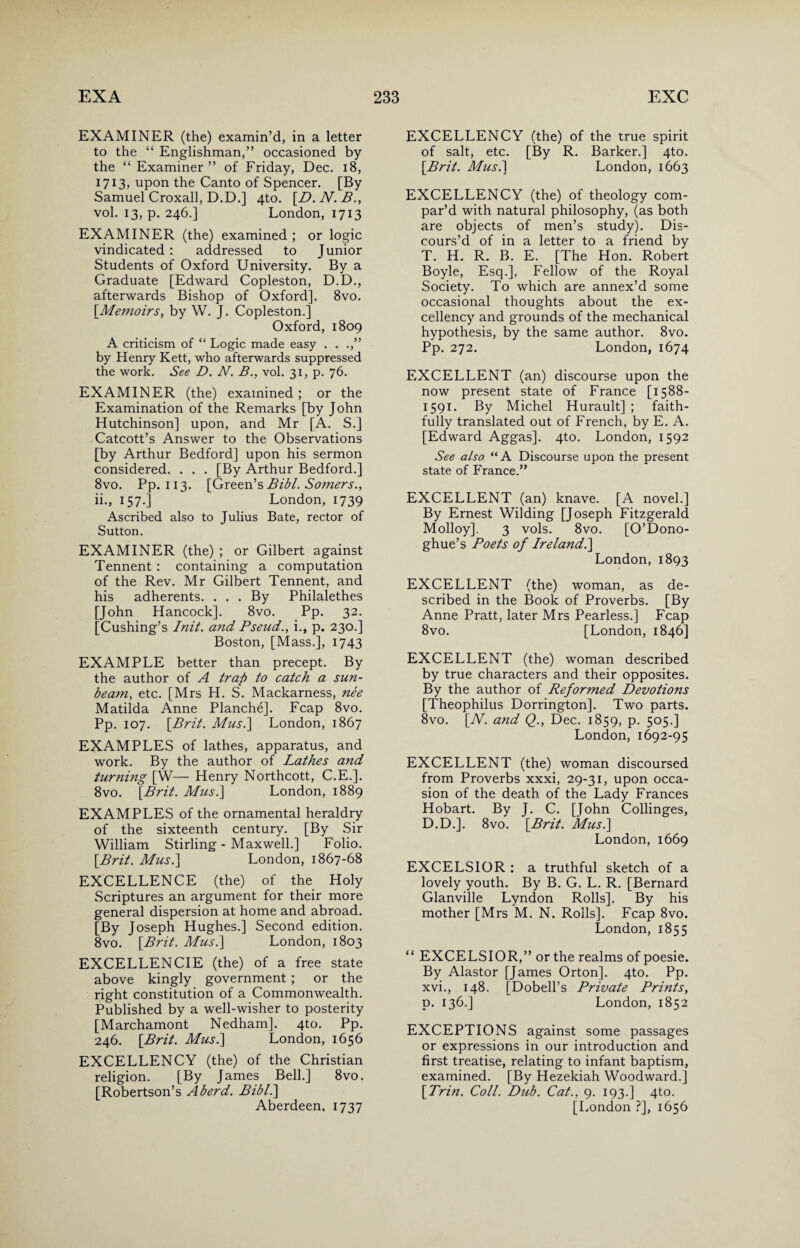 EXAMINER (the) examin’d, in a letter to the “ Englishman,” occasioned by the “Examiner” of Friday, Dec. 18, 1713, upon the Canto of Spencer. [By Samuel Croxall, D.D.] 4to. [D. N. B., vol. 13, p. 246.] London, 1713 EXAMINER (the) examined ; or logic vindicated : addressed to Junior Students of Oxford University. By a Graduate [Edward Copleston, D.D., afterwards Bishop of Oxford]. 8vo. \Memoirs, by W. J. Copleston.] Oxford, 1809 A criticism of “ Logic made easy . . .,” by Henry Kett, who afterwards suppressed the work. See D. N. B., vol. 31, p. 76. EXAMINER (the) examined ; or the Examination of the Remarks [by John Hutchinson] upon, and Mr [A. S.] Catcott’s Answer to the Observations [by Arthur Bedford] upon his sermon considered. . . . [By Arthur Bedford.] 8vo. Pp. 113. [Green’s Bibl. Somers., ii., 157.] London, 1739 Ascribed also to Julius Bate, rector of Sutton. EXAMINER (the) ; or Gilbert against Tennent : containing a computation of the Rev. Mr Gilbert Tennent, and his adherents. . . . By Philalethes [John Hancock]. 8vo. Pp. 32. [Cushing’s Init. and Pseud., i., p. 230.] Boston, [Mass.], 1743 EXAMPLE better than precept. By the author of A trap to catch a sun¬ beam, etc. [Mrs H. S. Mackarness, nee Matilda Anne Planche]. Fcap 8vo. Pp. 107. [Brit. Musi] London, 1867 EXAMPLES of lathes, apparatus, and work. By the author of Lathes and turning [W— Henry Northcott, C.E.]. 8vo. [Brit. Musi] London, 1889 EXAMPLES of the ornamental heraldry of the sixteenth century. [By Sir William Stirling - Maxwell.] Folio. [Brit. Musi] London, 1867-68 EXCELLENCE (the) of the Holy Scriptures an argument for their more general dispersion at home and abroad. [By Joseph Hughes.] Second edition. 8vo. [Brit. Musi] London, 1803 EXCELLENCIE (the) of a free state above kingly government ; or the right constitution of a Commonwealth. Published by a well-wisher to posterity [Marchamont Nedham]. 4to. Pp. 246. [Brit. Musi] London, 1656 EXCELLENCY (the) of the Christian religion. [By James Bell.] 8vo. [Robertson’s Aberd. Bibl.] Aberdeen. 1737 EXCELLENCY (the) of the true spirit of salt, etc. [By R. Barker.] 4to. [Brit. Mus.] London, 1663 EXCELLENCY (the) of theology com¬ par’d with natural philosophy, (as both are objects of men’s study). Dis¬ cours’d of in a letter to a friend by T. H. R. B. E. [The Hon. Robert Boyle, Esq.], Fellow of the Royal Society. To which are annex’d some occasional thoughts about the ex¬ cellency and grounds of the mechanical hypothesis, by the same author. 8vo. Pp. 272. London, 1674 EXCELLENT (an) discourse upon the now present state of France [1588- 1591. By Michel Hurault] ; faith¬ fully translated out of French, by E. A. [Edward Aggas]. 4to. London, 1592 See also “ A Discourse upon the present state of France.” EXCELLENT (an) knave. [A novel.] By Ernest Wilding [Joseph Fitzgerald Molloy]. 3 vols. 8vo. [O’Dono- ghue’s Poets of Ireland.] London,1893 EXCELLENT (the) woman, as de¬ scribed in the Book of Proverbs. [By Anne Pratt, later Mrs Pearless.] Fcap 8vo. [London, 1846] EXCELLENT (the) woman described by true characters and their opposites. By the author of Reformed Devotions [Theophilus Dorrington]. Two parts. 8vo. [N. and Q., Dec. 1859, p. 505.] London, 1692-95 EXCELLENT (the) woman discoursed from Proverbs xxxi, 29-31, upon occa¬ sion of the death of the Lady Frances Hobart. By J. C. [John Collinges, D.D.]. 8vo. [Brit. Musi] London, 1669 EXCELSIOR : a truthful sketch of a lovely youth. By B. G. L. R. [Bernard Glanville Lyndon Rolls]. By his mother [Mrs M. N. Rolls]. Fcap 8vo. London, 1855 “ EXCELSIOR,” or the realms of poesie. By Alastor [James Orton]. 4to. Pp. xvi., 148. [Dobell’s Private Prints, d. 136.] London, 1852 EXCEPTIONS against some passages or expressions in our introduction and first treatise, relating to infant baptism, examined. [By Hezekiah Woodward.] [Trin. Coll. Dub. Cat., 9. 193.] 4to. [London ?], 1656