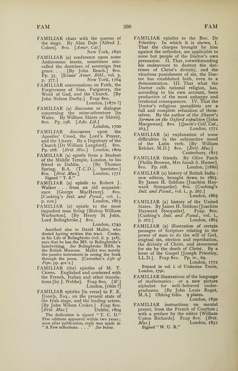 FAMILIAR chats with the queens of the stage. By Alan Dale [Alfred J. Cohen]. 8vo. \Amer. Cat.] New York, 1890 FAMILIAR (a) conference upon some Antinomian tenets, sometimes mis¬ called the doctrines of sovereign free grace. . . . [By John Beach.] 8vo. Pp. 35. [Evans’ Amer. Bib l., vol. 3, p. 377.] New York, 1764 FAMILIAR conversations on Faith, the Forgiveness of Sins, Purgatory, the Word of God, and the Church. [By John Nelson Darby.] Fcap 8vo. London, [1870 ?] FAMILIAR (a) discourse or dialogue concerning the mine-adventure [in Wales. By William Shiers or Shires]. 8vo. Pp. 198. [.Adv. Lib.\ London, 1700 FAMILIAR discourses upon the Apostles’ Creed, the Lord’s Prayer, and the Litany. By a Dignitary of the Church [Dr William Langford]. 8vo. Pp. 268. \Brit. Mus.] London, 1809 FAMILIAR (a) epistle from a Student of the Middle Temple, London, to his friend in Dublin. . . . [By Thomas Spring, B.A. (T.C.D.), barrister.] 8vo. \Brit. Mus.] London, 1771 Signed “ T. S.” FAMILIAR (a) epistle to Robert J. Walker . . . from an old acquaint¬ ance [George MacHenry]. 8vo. [Cushing’s Init. and Pseud., vol. i., p. 210.] London, 1863 FAMILIAR (a) epistle to the most impudent man living [Bishop William Warburton], [By Henry St John, Lord Bolingbroke.] 8vo. London,1749 Ascribed also to David Mallet, who denied having written this tract. Cooke, in his Life of Bolingbroke (vol. ii. p. 318), says that he has the MS. in Bolingbroke’s handwriting. See Bolingbroke MSS. in the British Museum. Mallet was merely the passive instrument in seeing the book through the press. [Carruther’s Life of Pofe, pp. 401-2.] FAMILIAR (the) epistles of M. T. Cicero. Englished and conferred with the French, Italian and other transla¬ tions [by J. Webbe]. Fcap 8vo. \Wi] London, [1600 ?] FAMILIAR epistles [in verse] to F. E. J[one]s, Esq., on the present state of the Irish stage, and the leading actors. [By John Wilson Croker.] Fcap 8vo. \Brit. Mus.] Dublin, 1804 The dedication is signed “ T. C. D.” Five editions appeared within two years ; soon after publication, reply was made in “ A Few reflections. . . See below. FAMILIAR epistles to the Rev. Dr Priestley. In which it is shewn, I. That the charges brought by him against the orthodox, are applicable to none but people of the Doctor’s own persuasion. II. That, notwithstanding his endeavours to destroy the doc¬ trines of Christ’s divinity, and the vicarious punishment of sin, the Doc¬ tor has established both, even to a demonstration. III. That what the Doctor calls rational religion, has, according to his own account, been productive of the most unhappy and irrational consequences. IV. That the Doctor’s religious pamphlets are a full and complete refutation of them¬ selves. By the author of the Shaver's Sermon on the Oxford expulsion [J ohn Macgowan]. 8vo. [Queen's Coll. Cat., 263.] London, 1771 FAMILIAR (a) explanation of some difficulties in the subjunctive mood of the Latin verb. [By William Belcher, M.D.] 8vo. [.Brit. Musi] Canterbury, 1817 FAMILIAR friends. By Olive Patch [Phillis Browne, Mrs Sarah S. Hamer]. 8vo. Pp. 168. London, [1880] FAMILIAR (a) history of British India : new edition, brought down to 1865. By James H. Siddons [Joachim Hay¬ ward Stocqueler]. 8vo. [Cushing’s Init. and Pseud., vol. i., p. 267.] London, 1865 FAMILIAR (a) history of the United States. By James H. Siddons [Joachim Hayward Stocqueler]. Fcap. 8vo. [Cushing’s Init. a?id Pseud., vol. i., p. 267.] London, 1865 FAMILIAR (a) illustration of certain passages of Scripture relating to the power of man to do the will of God, original sin, election and reprobation, the divinity of Christ, and atonement for sin by the death of Christ. By a lover of the Gospel [Joseph Priestley, LL.D.]. Fcap 8vo. Pp. iv., 69. London, 1772 Printed in vol. i. of Unitarian Tracts, London, 1791- FAMILIAR illustrations of the language of mathematics ; or a new picture alphabet for well-behaved under¬ graduates. [By John Louis Roget, M.A.] Oblong folio. 9 plates. London, 1850 FAMILIAR instructions on mental prayer, from the French of Courbon ; with a preface by the editor [William Upton Richards]. Fcap 8vo. \Brit. Mus.] London, 1852 Signed “ W. U. R.”