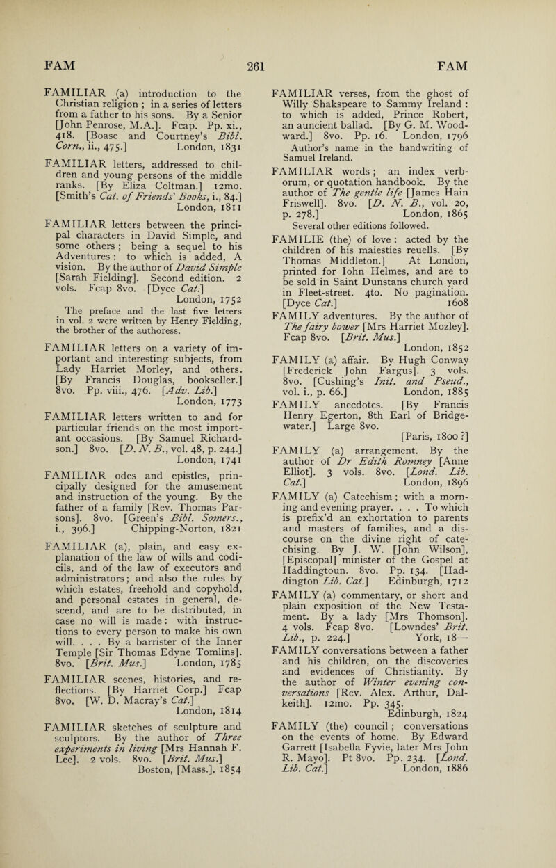 FAMILIAR (a) introduction to the Christian religion ; in a series of letters from a father to his sons. By a Senior [John Penrose, M.A.]. Fcap. Pp. xi., 418. [Boase and Courtney’s Bibl. Corn., ii., 475-] London, 1831 FAMILIAR letters, addressed to chil¬ dren and young persons of the middle ranks. [By Eliza Coltman.] i2mo. [Smith’s Cat. of Friends'1 Books, i., 84.] London, 1811 FAMILIAR letters between the princi¬ pal characters in David Simple, and some others ; being a sequel to his Adventures : to which is added, A vision. By the author of David Simple [Sarah Fielding]. Second edition. 2 vols. Fcap 8vo. [Dyce Cat.] London, 1752 The preface and the last five letters in vol. 2 were written by Henry Fielding, the brother of the authoress. FAMILIAR letters on a variety of im¬ portant and interesting subjects, from Lady Harriet Morley, and others. [By Francis Douglas, bookseller.] 8vo. Pp. viii., 476. [Adv. Lib.] London, 1773 FAMILIAR letters written to and for particular friends on the most import¬ ant occasions. [By Samuel Richard¬ son.] 8vo. [D. N. B., vol. 48, p. 244.] London, 1741 FAMILIAR odes and epistles, prin¬ cipally designed for the amusement and instruction of the young. By the father of a family [Rev. Thomas Par¬ sons]. 8vo. [Green’s Bibl. Somers., i., 396.] Chipping-Norton, 1821 FAMILIAR (a), plain, and easy ex¬ planation of the law of wills and codi¬ cils, and of the law of executors and administrators; and also the rules by which estates, freehold and copyhold, and personal estates in general, de¬ scend, and are to be distributed, in case no will is made: with instruc¬ tions to every person to make his own will. ... By a barrister of the Inner Temple [Sir Thomas Edyne Tomlins]. 8vo. [Brit. Mus.\ London, 1785 FAMILIAR scenes, histories, and re¬ flections. [By Harriet Corp.] Fcap 8vo. [W. D. Macray’s Cat.\ London, 1814 FAMILIAR sketches of sculpture and sculptors. By the author of Three experiments in living [Mrs Hannah F. Lee]. 2 vols. 8vo. [Brit. Mas.] Boston, [Mass.], 1854 FAMILIAR verses, from the ghost of Willy Shakspeare to Sammy Ireland : to which is added, Prince Robert, an auncient ballad. [By G. M. Wood¬ ward.] 8vo. Pp. 16. London, 1796 Author’s name in the handwriting of Samuel Ireland. FAMILIAR words ; an index verb- orum, or quotation handbook. By the author of The gentle life [James Hain Friswell]. 8vo. [D. N. B., vol. 20, p. 278.] London, 1865 Several other editions followed. FAM I LIE (the) of love : acted by the children of his maiesties reuells. [By Thomas Middleton.] At London, printed for Iohn Helmes, and are to be sold in Saint Dunstans church yard in Fleet-street. 4to. No pagination. [Dyce Cat.\ 1608 FAMILY adventures. By the author of The fairy bower [Mrs Harriet Mozley]. Fcap 8vo. [Brit. Mus.\ London, 1852 FAMILY (a) affair. By Hugh Conway [Frederick John Fargus]. 3 vols. 8vo. [Cushing’s Init. and Pseud., vol. i., p. 66.] London, 1885 FAMILY anecdotes. [By Francis Henry Egerton, 8th Earl of Bridge- water.] Large 8vo. [Paris, 1800 ?] FAMILY (a) arrangement. By the author of Dr Edith Romney [Anne Elliot]. 3 vols. 8vo. [Bond. Lib. Cat.\ London, 1896 FAMILY (a) Catechism; with a morn¬ ing and evening prayer. . . . To which is prefix’d an exhortation to parents and masters of families, and a dis¬ course on the divine right of cate¬ chising. By J. W. [John Wilson], [Episcopal] minister of the Gospel at Haddingtoun. 8vo. Pp. 134. [Had¬ dington Lib. Cat.] Edinburgh, 1712 FAMILY (a) commentary, or short and plain exposition of the New Testa¬ ment. By a lady [Mrs Thomson]. 4 vols. Fcap 8vo. [Lowndes’ Brit. Lib., p. 224.] York, 18— FAMILY conversations between a father and his children, on the discoveries and evidences of Christianity. By the author of Winter evening con¬ versations [Rev. Alex. Arthur, Dal¬ keith]. i2mo. Pp. 345. Edinburgh, 1824 FAMILY (the) council ; conversations on the events of home. By Edward Garrett [Isabella Fyvie, later Mrs John R. Mayo]. Pt 8vo. Pp. 234. [Lond. Lib. Cat.] London, 1886
