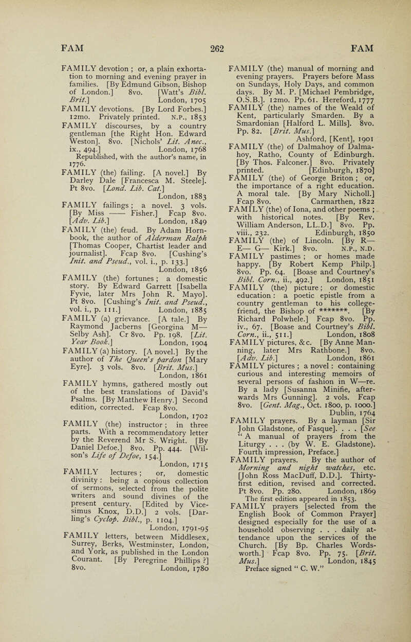FAMILY devotion ; or, a plain exhorta¬ tion to morning and evening prayer in families. [By Edmund Gibson, Bishop of London.] 8vo. [Watt’s Bibl. Brit.] London, 1705 FAMILY devotions. [By Lord Forbes.] i2mo. Privately printed. N.P., 1853 FAMILY discourses, by a country gentleman [the Right Hon. Edward Weston]. 8vo. [Nichols’ Lit. Anec., ix., 494.] London, 1768 Republished, with the author’s name, in 1776. FAMILY (the) failing. [A novel.] By Darley Dale [Francesca M. Steele]. Pt 8vo. [Lond. Lib. Cat.\ London, 1883 FAMILY failings ; a novel. 3 vols. [By Miss - Fisher.] Fcap 8vo. [Adv. Lib.\ London, 1849 FAMILY (the) feud. By Adam Horn¬ book, the author of Alderman Ralph [Thomas Cooper, Chartist leader and journalist]. Fcap 8vo. [Cushing’s Init. and Pseud., vol. i., p. 133.] London, 1856 FAMILY (the) fortunes ; a domestic story. By Edward Garrett [Isabella Fyvie, later Mrs John R. Mayo]. Pt 8vo. [Cushing’s Lnit. and Pseud., vol. i., p. hi.] London, 1885 FAMILY (a) grievance. [A tale.] By Raymond Jacberns [Georgina M— Selby Ash], Cr 8vo. Pp. 198. [Lit. Year Book.\ London, 1904 FAMILY (a) history. [A novel.] By the author of The Queen's pardon [Mary Eyre]. 3 vols. 8vo. [Brit. Mus.] London, 1861 FAMILY hymns, gathered mostly out of the best translations of David’s Psalms. [By Matthew Henry.] Second edition, corrected. Fcap 8vo. London, 1702 FAMILY (the) instructor; in three parts. With a recommendatory letter by the Reverend Mr S. Wright. [By Daniel Defoe.] 8vo. Pp. 444. [Wil¬ son’s Life of Defoe, 154.] London, 1715 FAMILY lectures ; or, domestic divinity: being a copious collection of sermons, selected from the polite writers and sound divines of the present century. [Edited by Vice- simus Knox, D.D.] 2 vols. [Dar¬ ling’s Cyclop. Bibl., p. 1104.] London, 1791-95 FAMILY letters, between Middlesex, Surrey, Berks, Westminster, London, and York, as published in the London Courant. [By Peregrine Phillips ?] 8vo. London, 1780 FAMILY (the) manual of morning and evening prayers. Prayers before Mass on Sundays, Holy Days, and common days. By M. P. [Michael Pembridge, O.S.B.]. i2mo. Pp. 61. Hereford, 1777 FAMILY (the) names of the Weald of Kent, particularly Smarden. By a Smardonian [Halford L. Mills]. 8vo. Pp. 82. [Brit. Mus.] Ashford, [Kent], 1901 FAMILY (the) of Dalmahoy of Dalma- hoy, Ratho, County of Edinburgh. [By Thos. Falconer.] 8vo. Privately printed. [Edinburgh, 1870] FAMILY (the) of George Briton ; or, the importance of a right education. A moral tale. [By Mary Nicholl.] Fcap 8vo. Carmarthen, 1822 FAMILY (the) of Iona, and other poems ; with historical notes. [By Rev. William Anderson, LL.D.] 8vo. Pp. viii., 232. Edinburgh, 1850 FAMILY (the) of Lincoln. [By R— E— G— Kirk.] 8vo. N.P., N.D. FAMILY pastimes ; or homes made happy. [By Robert Kemp Philp.] 8vo. Pp. 64. [Boase and Courtney’s Bibl. Corn., ii., 492.] London, 1851 FAMILY (the) picture; or domestic education : a poetic epistle from a country gentleman to his college- friend, the Bishop of *******. [By Richard Polwhele.] Fcap 8vo. Pp. iv., 67. [Boase and Courtney’s Bibl. Corn., ii., 511.] London, 1808 FAMILY pictures, &c. [By Anne Man¬ ning, later Mrs Rathbone.] 8vo. [Adv. Lib.] London, 1861 FAMILY pictures ; a novel : containing curious and interesting memoirs of several persons of fashion in W—re. By a lady [Susanna Minifie, after¬ wards Mrs Gunning]. 2 vols. Fcap 8vo. [Gent. Mag., Oct. 1800, p. 1000.] Dublin, 1764 FAMILY prayers. By a layman [Sir John Gladstone, of Fasque]. . . . [See “ A manual of prayers from the Liturgy . . . (by W. E. Gladstone). Fourth impression, Preface.] FAMILY prayers. By the author of Morning and night watches, etc. [John Ross MacDuff, D.D.], Thirty- first edition, revised and corrected. Pt 8vo. Pp. 280. London, 1869 The first edition appeared in 1853. FAMILY prayers [selected from the English Book of Common Prayer] designed especially for the use of a household observing . . . daily at¬ tendance upon the services of the Church. [By Bp. Charles Words¬ worth.] Fcap 8vo. Pp. 75. [Brit. Mus.] London, 1845 Preface signed “ C. W.”