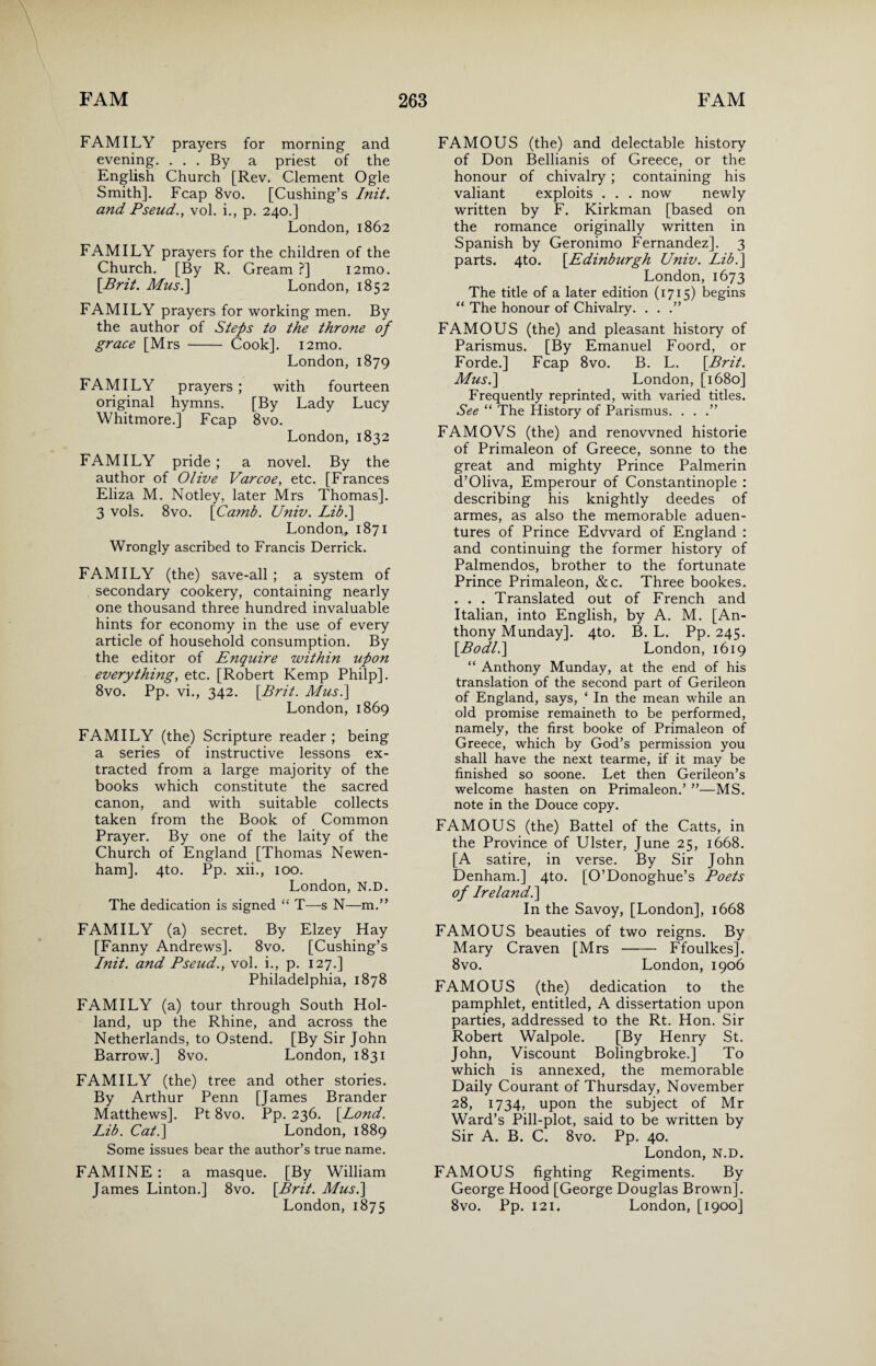 FAMILY prayers for morning and evening. . . . By a priest of the English Church [Rev. Clement Ogle Smith]. Fcap 8vo. [Cushing’s Init. and Pseud., vol. i., p. 240.] London, 1862 FAMILY prayers for the children of the Church. [By R. Gream ?] i2mo. [Brit. Mus.] London, 1852 FAMILY prayers for working men. By the author of Steps to the throne of grace [Mrs - Cook]. i2mo. London, 1879 FAMILY prayers; with fourteen original hymns. [By Lady Lucy Whitmore.] Fcap 8vo. London, 1832 FAMILY pride ; a novel. By the author of Olive Varcoe, etc. [Frances Eliza M. Notley, later Mrs Thomas]. 3 vols. 8vo. [Camb. Univ. Lib.\ London, 1871 Wrongly ascribed to Francis Derrick. FAMILY (the) save-all ; a system of secondary cookery, containing nearly one thousand three hundred invaluable hints for economy in the use of every article of household consumption. By the editor of Enquire within upon everything, etc. [Robert Kemp Philp]. 8vo. Pp. vi., 342. [Brit. Mus.] London, 1869 FAMILY (the) Scripture reader; being a series of instructive lessons ex¬ tracted from a large majority of the books which constitute the sacred canon, and with suitable collects taken from the Book of Common Prayer. By one of the laity of the Church of England [Thomas Newen- ham]. 4to. Pp. xii., 100. London, N.D. The dedication is signed “ T—s N—m.” FAMILY (a) secret. By Elzey Hay [Fanny Andrews]. 8vo. [Cushing’s Init. and Pseud., vol. i., p. 127.] Philadelphia, 1878 FAMILY (a) tour through South Hol¬ land, up the Rhine, and across the Netherlands, to Ostend. [By Sir John Barrow.] 8vo. London, 1831 FAMILY (the) tree and other stories. By Arthur Penn [James Brander Matthews]. Pt 8vo. Pp. 236. [Lond. Lib. Cat.\ London, 1889 Some issues bear the author’s true name. FAMINE : a masque. [By William James Linton.] 8vo. [Brit. Mus.] London, 1875 FAMOUS (the) and delectable history of Don Bellianis of Greece, or the honour of chivalry ; containing his valiant exploits . . . now newly written by F. Kirkman [based on the romance originally written in Spanish by Geronimo Fernandez], 3 parts. 4to. [Edinburgh Univ. Lib.] London, 1673 The title of a later edition (1715) begins “ The honour of Chivalry. . . .” FAMOUS (the) and pleasant history of Parismus. [By Emanuel Foord, or Forde.] Fcap 8vo. B. L. [Brit. Mus.] London, [1680] Frequently reprinted, with varied titles. See “ The History of Parismus. . . .” FAMOVS (the) and renowned historie of Primaleon of Greece, sonne to the great and mighty Prince Palmerin d’Oliva, Emperour of Constantinople : describing his knightly deedes of armes, as also the memorable aduen- tures of Prince Edward of England : and continuing the former history of Palmendos, brother to the fortunate Prince Primaleon, &c. Three bookes. . . . Translated out of French and Italian, into English, by A. M. [An¬ thony Munday]. 4to. B. L. Pp. 245. [Bodl.] London, 1619 “ Anthony Munday, at the end of his translation of the second part of Gerileon of England, says, ‘ In the mean while an old promise remaineth to be performed, namely, the first booke of Primaleon of Greece, which by God’s permission you shall have the next tearme, if it may be finished so soone. Let then Gerileon’s welcome hasten on Primaleon.’ ”—MS. note in the Douce copy. FAMOUS (the) Battel of the Catts, in the Province of Ulster, June 25, 1668. [A satire, in verse. By Sir John Denham.] 4to. [O’Donoghue’s Poets of Ireland.] In the Savoy, [London], 1668 FAMOUS beauties of two reigns. By Mary Craven [Mrs - Ffoulkes]. 8vo. London, 1906 FAMOUS (the) dedication to the pamphlet, entitled, A dissertation upon parties, addressed to the Rt. Hon. Sir Robert Walpole. [By Henry St. John, Viscount Bolingbroke.] To which is annexed, the memorable Daily Courant of Thursday, November 28, 1734, upon the subject of Mr Ward’s Pill-plot, said to be written by Sir A. B. C. 8vo. Pp. 40. London, N.D. FAMOUS fighting Regiments. By George Hood [George Douglas Brown]. 8vo. Pp. 121. London, [1900]