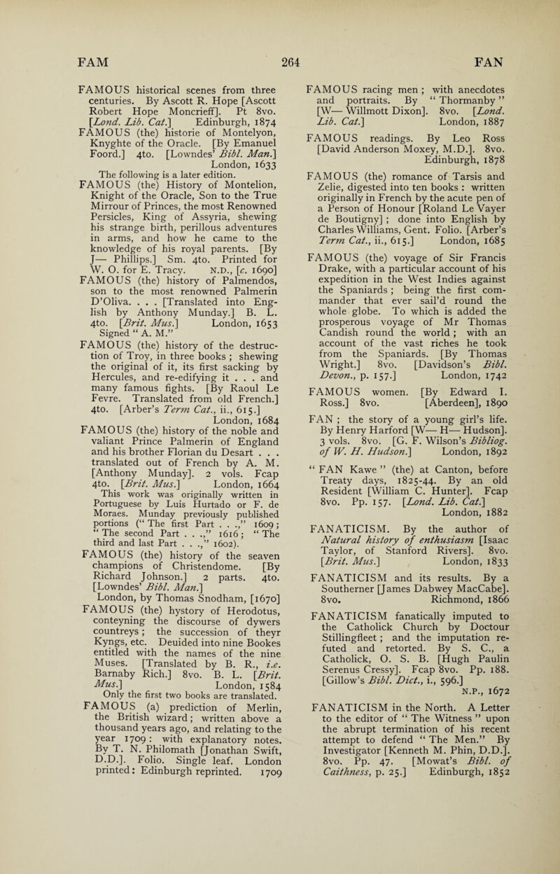 FAMOUS historical scenes from three centuries. By Ascott R. Hope [Ascott Robert Hope Moncrieff]. Pt 8vo. {Lond. Lib. Cat.] Edinburgh, 1874 FAMOUS (the) historie of Montelyon, Knyghte of the Oracle. [By Emanuel Foord.] 4to. [Lowndes’ Bibl. Man.] London, 1633 The following is a later edition. FAMOUS (the) History of Montelion, Knight of the Oracle, Son to the True Mirrour of Princes, the most Renowned Persicles, King of Assyria, shewing his strange birth, perillous adventures in arms, and how he came to the knowledge of his royal parents. [By J— Phillips.] Sm. 4to. Printed for W. O. for E. Tracy. N.D., {e. 1690] FAMOUS (the) history of Palmendos, son to the most renowned Palmerin D’Oliva. . . . [Translated into Eng¬ lish by Anthony Munday.] B. L. 4to. {Brit. Mus.] London, 1653 Signed “ A. M.” FAMOUS (the) history of the destruc¬ tion of Troy, in three books ; shewing the original of it, its first sacking by Hercules, and re-edifying it . . . and many famous fights. [By Raoul Le Fevre. Translated from old French.] 4to. [Arber’s Term Cat., ii., 615.] London, 1684 FAMOUS (the) history of the noble and valiant Prince Palmerin of England and his brother Florian du Desart . . . translated out of French by A. M. [Anthony Munday]. 2 vols. Fcap 4to. {Brit. Mus.] London, 1664 This work was originally written in Portuguese by Luis Hurtado or F. de Moraes. Munday previously published portions (“ The first Part . . .,” 1609; “ The second Part . . 1616 ; “ The third and last Part . . 1602). FAMOUS (the) history of the seaven champions of Christendome. [By Richard Johnson.] 2 parts. 4to. [Lowndes’ Bibl. Man.] London, by Thomas Snodham, [1670] FAMOUS (the) hystory of Herodotus, conteyning the discourse of dywers countreys; the succession of theyr Kyngs, etc. Deuided into nine Bookes entitled with the names of the nine Muses. [Translated by B. R., i.e. Barnaby Rich.] 8vo. B. L. {Brit. Mus.] London, 1584 Only the first two books are translated. FAMOUS (a) prediction of Merlin, the British wizard; written above a thousand years ago, and relating to the year 1709 : with explanatory notes. By T. N. Philomath [Jonathan Swift, D.D.]. Folio. Single leaf. London printed: Edinburgh reprinted. 1709 FAMOUS racing men ; with anecdotes and portraits. By “ Thormanby ” [W— Willmott Dixon]. 8vo. {Lond. Lib. Cat.] London, 1887 FAMOUS readings. By Leo Ross [David Anderson Moxey, M.D.]. 8vo. Edinburgh, 1878 FAMOUS (the) romance of Tarsis and Zelie, digested into ten books : written originally in French by the acute pen of a Person of Honour [Roland Le Vayer de Boutigny] ; done into English by Charles Williams, Gent. Folio. [Arber’s Term Cat., ii., 615.] London, 1685 FAMOUS (the) voyage of Sir Francis Drake, with a particular account of his expedition in the West Indies against the Spaniards ; being the first com¬ mander that ever sail’d round the whole globe. To which is added the prosperous voyage of Mr Thomas Candish round the world ; with an account of the vast riches he took from the Spaniards. [By Thomas Wright.] 8vo. [Davidson’s Bibl. Devon., p. 157.] London, 1742 FAMOUS women. [By Edward I. Ross.] 8vo. [Aberdeen], 1890 FAN ; the story of a young girl’s life. By Henry Harford [W— H— Hudson]. 3 vols. 8vo. [G. F. Wilson’s Bibliog. of W. H. Hudson.] London, 1892 “ FAN Kawe ” (the) at Canton, before Treaty days, 1825-44. By an old Resident [William C. Hunter]. Fcap 8vo. Pp. 157. {Lond. Lib. Cat.] London, 1882 FANATICISM. By the author of Natural history of enthusiasm [Isaac Taylor, of Stanford Rivers]. 8vo. {Brit. Musi] London, 1833 FANATICISM and its results. By a Southerner [James Dabwey MacCabe]. 8vo. Richmond, 1866 FANATICISM fanatically imputed to the Catholick Church by Doctour Stillingfleet ; and the imputation re¬ futed and retorted. By S. C., a Catholick, O. S. B. [Hugh Paulin Serenus Cressy]. Fcap 8vo. Pp. 188. [Gillow’s Bibl. Diet., i., 596.] N.P., 1672 FANATICISM in the North. A Letter to the editor of “ The Witness ” upon the abrupt termination of his recent attempt to defend “ The Men.” By Investigator [Kenneth M. Phin, D.D.]. 8vo. Pp. 47. [Mowat’s Bibl. of Caithness, p. 25.] Edinburgh, 1852
