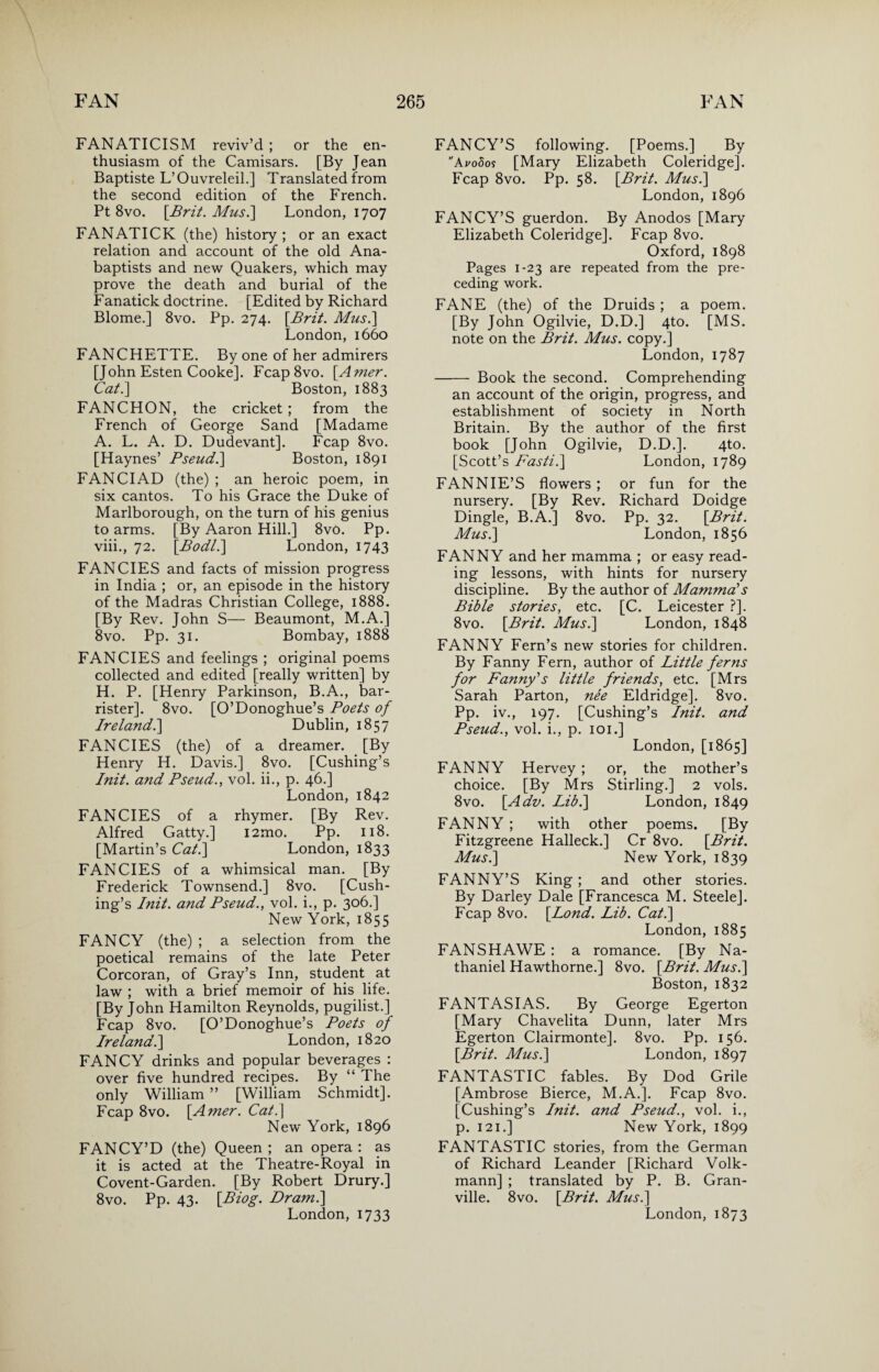 FANATICISM reviv’d ; or the en¬ thusiasm of the Camisars. [By Jean Baptiste L’Ouvreleil.] Translated from the second edition of the French. Pt 8vo. \Brit. Mus.] London, 1707 FANATICK (the) history ; or an exact relation and account of the old Ana¬ baptists and new Quakers, which may prove the death and burial of the Fanatick doctrine. [Edited by Richard Blome.] 8vo. Pp. 274. [Brit. Mus.] London,1660 FANCHETTE. By one of her admirers [John Esten Cooke]. Fcap8vo. [Amer. Cat.] Boston, 1883 FAN CHON, the cricket ; from the French of George Sand [Madame A. L. A. D. Dudevant]. Fcap 8vo. [Haynes’ Pseud.] Boston, 1891 FANCIAD (the) ; an heroic poem, in six cantos. To his Grace the Duke of Marlborough, on the turn of his genius to arms. [By Aaron Hill.] 8v0. Pp. viii., 72. [Bodl.] London, 1743 FANCIES and facts of mission progress in India ; or, an episode in the history of the Madras Christian College, 1888. [By Rev. John S— Beaumont, M.A.] 8vo. Pp. 31. Bombay, 1888 FANCIES and feelings ; original poems collected and edited [really written] by H. P. [Henry Parkinson, B.A., bar¬ rister]. 8vo. [O’Donoghue’s Poets of Ireland.] Dublin, 1857 FANCIES (the) of a dreamer. [By Henry H. Davis.] 8vo. [Cushing’s Init. and Pseud., vol. ii., p. 46.] London, 1842 FANCIES of a rhymer. [By Rev. Alfred Gatty.] i2mo. Pp. 118. [Martin’s Cat.] London, 1833 FANCIES of a whimsical man. [By Frederick Townsend.] 8vo. [Cush¬ ing’s Init. and Pseud., vol. i., p. 306.] New York, 1855 FANCY (the) ; a selection from the poetical remains of the late Peter Corcoran, of Gray’s Inn, student at law ; with a brief memoir of his life. [By John Hamilton Reynolds, pugilist.] Fcap 8vo. [O’Donoghue’s Poets of Ireland.] London, 1820 FANCY drinks and popular beverages : over five hundred recipes. By “ The only William ” [William Schmidt]. Fcap 8vo. [Amer. Cat.\ New York, 1896 FANCY’D (the) Queen; an opera: as it is acted at the Theatre-Royal in Covent-Garden. [By Robert Drury.] 8 vo. Pp. 43. [Biog. Dr ami] London, 1733 FANCY’S following. [Poems.] By A vodos [Mary Elizabeth Coleridge]. Fcap 8vo. Pp. 58. [Brit. Mus.] London, 1896 FANCY’S guerdon. By Anodos [Mary Elizabeth Coleridge]. Fcap 8vo. Oxford, 1898 Pages 1-23 are repeated from the pre¬ ceding work. FANE (the) of the Druids ; a poem. [By John Ogilvie, D.D.] 4to. [MS. note on the Brit. Mus. copy.] London, 1787 - Book the second. Comprehending an account of the origin, progress, and establishment of society in North Britain. By the author of the first book [John Ogilvie, D.D.]. 4to. [Scott’s Fasti.] London, 1789 FANNIE’S flowers ; or fun for the nursery. [By Rev. Richard Doidge Dingle, B.A.] 8vo. Pp. 32. [Brit. Mus.] London, 1856 FANNY and her mamma ; or easy read¬ ing lessons, with hints for nursery discipline. By the author of Mammals Bible stories, etc. [C. Leicester ?]. 8vo. [Brit. Mus.] London, 1848 FANNY Fern’s new stories for children. By Fanny Fern, author of Little ferns for Fanny's little friends, etc. [Mrs Sarah Parton, nee Eldridge]. 8vo. Pp. iv., 197. [Cushing’s Init. and Pseud., vol. i., p. 101.] London, [1865] FANNY Hervey ; or, the mother’s choice. [By Mrs Stirling.] 2 vols. 8vo. [Adv. Lib.] London, 1849 FANNY ; with other poems. [By Fitzgreene Halleck.] Cr 8vo. [Brit. Mus.] New York, 1839 FANNY’S King ; and other stories. By Darley Dale [Francesca M. Steele]. Fcap 8vo. [Lond. Lib. Cat.] London, 1885 FANSHAWE : a romance. [By Na¬ thaniel Hawthorne.] 8vo. [Brit. Mus.] Boston, 1832 FANTASIAS. By George Egerton [Mary Chavelita Dunn, later Mrs Egerton Clairmonte]. 8vo. Pp. 156. [Brit. Mus.] London, 1897 FANTASTIC fables. By Dod Grile [Ambrose Bierce, M.A.]. Fcap 8vo. [Cushing’s Init. and Pseud., vol. i., p. 121.3 New York, 1899 FANTASTIC stories, from the German of Richard Leander [Richard Volk- mann] ; translated by P. B. Gran¬ ville. 8vo. [Brit. Mus.] London, 1873