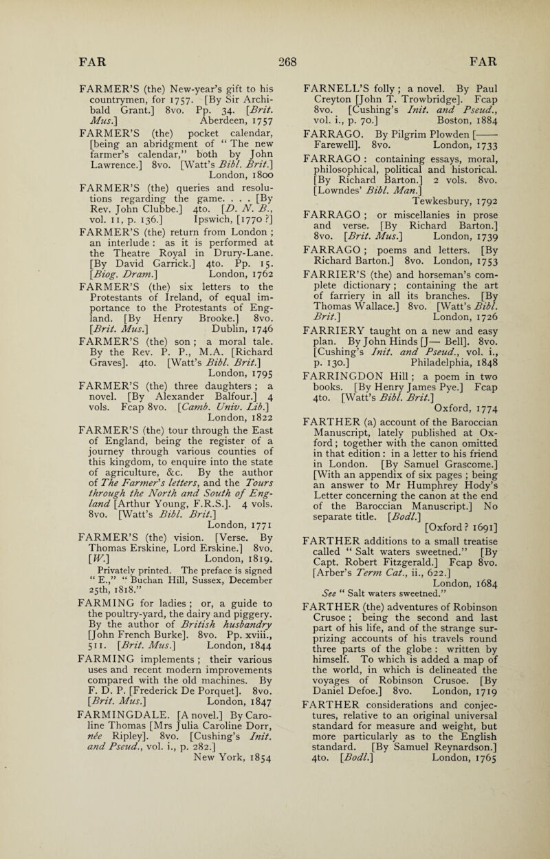 FARMER’S (the) New-year’s gift to his countrymen, for 1757. [By Sir Archi¬ bald Grant.] 8vo. Pp. 34. \Brit. Mus.\ Aberdeen, 1757 FARMER’S (the) pocket calendar, [being an abridgment of “ The new farmer’s calendar,” both by John Lawrence.] 8vo. [Watt’s Bibl. Brit.] London, 1800 FARMER’S (the) queries and resolu¬ tions regarding the game. . . . [By Rev. John Clubbe.] 4to. [D. N. B., vol. 11, p. 136.] Ipswich, [1770 ?] FARMER’S (the) return from London ; an interlude : as it is performed at the Theatre Royal in Drury-Lane. [By David Garrick.] 4to. Pp. 15. [Biog. Dram.] London, 1762 FARMER’S (the) six letters to the Protestants of Ireland, of equal im¬ portance to the Protestants of Eng¬ land. [By Henry Brooke.] 8vo. [Brit. Musi] Dublin, 1746 FARMER’S (the) son ; a moral tale. By the Rev. P. P., M.A. [Richard Graves]. 4to. [Watt’s Bibl. Brit.] London, 1795 FARMER’S (the) three daughters ; a novel. [By Alexander Balfour.] 4 vols. Fcap 8vo. [Camb. Univ. Lib.] London, 1822 FARMER’S (the) tour through the East of England, being the register of a journey through various counties of this kingdom, to enquire into the state of agriculture, &c. By the author of The Farmer's letters, and the Tours through the North and South of Eng- land [Arthur Young, F.R.S.]. 4 vols. 8vo. [Watt’s Bibl. Brit.] London, 1771 FARMER’S (the) vision. [Verse. By Thomas Erskine, Lord Erskine.] 8vo. [IV.] London, 1819. Privately printed. The preface is signed “ E.,” “ Buchan Hill, Sussex, December 25th, 1818.” FARMING for ladies ; or, a guide to the poultry-yard, the dairy and piggery. By the author of British husbandry [John French Burke]. 8vo. Pp. xviii., 511. [Brit. Musi] London, 1844 FARMING implements ; their various uses and recent modern improvements compared with the old machines. By F. D. P. [Frederick De Porquet]. 8vo. [Brit. Musi] London, 1847 FARMINGDALE. [A novel.] By Caro¬ line Thomas [Mrs Julia Caroline Dorr, nee Ripley]. 8vo. [Cushing’s Init. and Pseud., vol. i., p. 282.] New York, 1854 FARNELL’S folly ; a novel. By Paul Creyton [John T. Trowbridge]. Fcap 8vo. [Cushing’s Init. and Pseud., vol. i., p. 70.] Boston, 1884 FARRAGO. By Pilgrim Plowden [- Farewell]. 8vo. London, 1733 FARRAGO : containing essays, moral, philosophical, political and historical. [By Richard Barton.] 2 vols. 8vo. [Lowndes’ Bibl. Man.] Tewkesbury, 1792 FARRAGO ; or miscellanies in prose and verse. [By Richard Barton.] 8vo. [Brit. Musi] London, 1739 FARRAGO ; poems and letters. [By Richard Barton.] 8vo. London, 1753 FARRIER’S (the) and horseman’s com¬ plete dictionary; containing the art of farriery in all its branches. [By Thomas Wallace.] 8vo. [Watt’s Bibl. Brit.] London, 1726 FARRIERY taught on a new and easy plan. By John Hinds [J— Bell]. 8vo. [Cushing’s Init. and Pseud., vol. i., p. 130.] Philadelphia, 1848 FARRINGDON Hill ; a poem in two books. [By Henry James Pye.] Fcap 4to. [Watt’s Bibl. Brit.] Oxford, 1774 FARTHER (a) account of the Baroccian Manuscript, lately published at Ox¬ ford ; together with the canon omitted in that edition: in a letter to his friend in London. [By Samuel Grascome.] [With an appendix of six pages ; being an answer t.o Mr Humphrey Hody’s Letter concerning the canon at the end of the Baroccian Manuscript.] No separate title. [Bodli] [Oxford ? 1691] FARTHER additions to a small treatise called “ Salt waters sweetned.” [By Capt. Robert Fitzgerald.] Fcap 8vo. [Arber’s Term Cat., ii., 622.] London, 1684 See “ Salt waters sweetned.” FARTHER (the) adventures of Robinson Crusoe ; being the second and last part of his life, and of the strange sur¬ prizing accounts of his travels round three parts of the globe : written by himself. To which is added a map of the world, in which is delineated the voyages of Robinson Crusoe. [By Daniel Defoe.] 8vo. London, 1719 FARTHER considerations and conjec¬ tures, relative to an original universal standard for measure and weight, but more particularly as to the English standard. [By Samuel Reynardson.] 4to. [Bodli] London, 1765