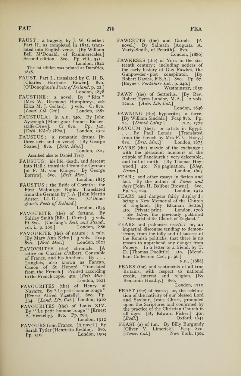 FAUST ; a tragedy, by J. W. Goethe : Part II., as completed in 1831, trans¬ lated into English verse. [By William Bell M‘Donald, of Rammerscales.] Second edition. 8vo. Pp. viii., 351. London, 1840 The 1st edition was printed at Dumfries, 1838. FAUST, Part I., translated by C. H. B. [Charles Hartpole Bowen]. 8vo. [O’Donoghue’s Poets of Ireland, p. 22.] London, 1878 FAUSTINE : a novel. By “ Rita ” [Mrs W. Desmond Humphreys, nee Eliza M. J. Gollan]. 3 vols. Cr 8vo. [.Lond. Lib. Cat.] London, 1882 FAUSTULA ; in A.D. 340. By John Ayscough [Monsignor Francis Bicker- staffe-Drew]. Cr 8vo. Pp. 340. \Cath. Who's Who.] London, 1912 FAUSTUS ; a romantic drama [in three acts and in verse]. [By George Soane.] 8vo. [Brit. Musi] London, 1825 Ascribed also to Daniel Terry. FAUSTUS ; his life, death, and descent into Hell : translated from the German [of F. M. von Klinger. By George Borrow]. 8vo. [Brit. Musi] London, 1825 FAUSTUS ; the Bride of Corinth ; the First Walpurgis Night. Translated from the German by J. A. [John Martin Anster, LL.D.]. 8vo. [O’Dono¬ ghue’s Poets of Ireland.] London, 1835 FAVOURITE (the) of fortune. By Shirley Smith [Ella J. Curtis]. 3 vols. Pt 8vo. [Cushing’s Init. and Pseud., vol. i., p. 269.] London, 1886 FAVOURITE (the) of nature ; a tale. [By Mary Ann Kelty.] 3 vols. Fcap 8vo. [Brit. Musi] London, 1821 FAVOVRITES (the) chronicle. [A satire on Charles d’Albert, Constable of France, and his brothers. By . . . Langlois, also known as Fancan, Canon of St Honore. Translated from the French.] Printed according to the French copie. 4to. [Brit. Mus.] London, 1621 FAVOURITES (the) of Henry of Navarre. By “ Le petit homme rouge ” [Ernest Alfred Vizetelly]. 8vo. Pp. 334. [Lond. Lib. Cat.] London, 1910 FAVOURITES (the) of Louis XIV. By “ Le petit homme rouge ” [Ernest A. Vizetelly]. 8vo. Pp. 294. London, 1912 FAVOURS from France. [A novel.] By Sarah Tytler [Henrietta Keddie]. 8vo. Pp. 310. London, 1904 FAWCETTS (the) and Garods. [A novel.] By Saimath [Augusta A. Varty-Smith, of Penrith]. 8vo. London, [1886] FAWKESES (the) of York in the six¬ teenth century ; including notices of the early history of Guy Fawkes, the Gunpowder - plot conspirator. [By Robert Davies, F.S.A.] 8vo. Pp. 67. [Boyne’s Yorkshire Lib., p. 240.] Westminster, 1850 FAWN (the) of Sertorius. [By Rev. Robert Eyres Landor, M.A.] 2 vols. i2mo. [Adv. Lib. Cat.] London, 1846 FAWNING (the) hypocrite; a farce. [By William Sinclair.] Fcap 8vo. Pp. 24. [David Laing.] N.P., 1772 FAYOUM (the) ; or artists in Egypt. . . . By Paul Lenoir. [Translated from the French by Mrs F. C. Hoey.] 8vo. [Brit. Mus.] London, 1873 FAYRE (the) mayde of the exchange ; with the pleasaunt humours of the cripple of Fanchurch : very delectable, and full of mirth. [By Thomas Hey- wood.] 4to. No pagination. [Biog. Dram.] London, 1607 FEAR ; and other essays in fiction and fact. By the author of Times and days [John H. Balfour Browne]. 8vo. Pp. vi., 229. London, 1912 FEARS and dangers fairly display’d ; being a New Memorial of the Church of England. [By Elkanah Settle.] 4to. Private print. London, 1706 See below, the previously published “ Memorial of the Church of England.” FEARS and jealousies ceas’d : or, an impartial discourse tending to demon¬ strate, from the folly and ill success of the Romish politicks, that there is no reason to apprehend any danger from Popery. In a letter to a friend, by T. D. [Thomas Doolittle]. 4to. [Mend- ham Collection Cat., p. 96.] N.P., [1688] FEARS (the) and sentiments of all true Britains, with respect to national credit, interest and religion. [By Benjamin Hoadly.] 8vo. London, 1710 FEAST (the) of feasts ; or, the celebra¬ tion of the nativity of our blessed Lord and Saviour, Jesus Christ, grounded upon the Scriptures and confirmed by the practice of the Christian Church in all ages. [By Edward Fisher.] 4to. [Bodl.] Oxford, 1644 FEAST (a) of fun. By Billy Burgundy [Oliver V. Limerick]. Fcap 8vo. [Amer. Cat.] New York, 1904