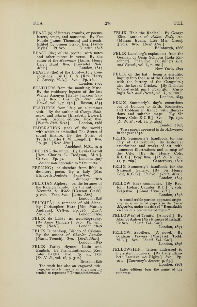 FEAST (a) of literary crumbs, or poems, letters, songs, and nonsense. By Foo Foozle [James Thomson] and friends. Edited by Simon Strap, Esq. [James Myles]. Pt 8vo. Dundee, 1848 FEAST (the) of the poets ; with notes and other pieces in verse. By the editor of the Examiner [James Henry Leigh Hunt]. 8vo. [Lowndes’ Bibl. Man.] London, 1814 FEASTS (the) of the Lord—Holy Con¬ vocations. By H. C. A. [Rev. Harry C. Anstey, M.A.]. 8vo. Pp. 16. London, 1902 FEATHERS from the moulting Muse. By the residuary legatee of the late Walter Anonym [Henry Jackson Sar¬ gent]. 8vo. [Cushing’s Init. and Pseud., vol. i., p. 250.] Boston, 1854 FEATURES from life ; or, a summer visit. By the author of George Bate¬ man, and Maria [Elizabeth Blower]. 2 vols. Second edition. Fcap 8vo. [Watt’s Bibl. Brit.] London, 1788 FEDERATION (the) of the world; with which is embodied The Secret of sound finance. By the Spirit of Truth [Charles P. W. Longdill]. 8vo. Pp. 50. [Brit. Musi] Auckland, N.Z., 1919 FEEDING the mind. By Lewis Carroll [Rev. Charles L. Dodgson, M.A.]. Cr 8vo. Pp. 32. London, 1907 See the note appended to “ Doubtlets.” FEELING ; or sketches from life : a desultory poem. By a lady [Mrs Elizabeth Bonhote]. Fcap 8vo. Edinburgh, 1810 FELICIAN Alphery ; or, the fortunes of the Raleigh family. By the author of Herwald de Wake [Hewson Clark]. 3 vols. Fcap 8vo. [Adv. Lib.] London, 1828 FELICITA ; a romance of old Siena. By Christopher Hare [Mrs Marion Andrews]. Cr 8vo. Pp. 286. [Lond. Lib. Cat.] London, 1904 FELIX de Lisle; an autobiography. [By Anne Flinders.] 8vo. Pp. viii., 207. [Bodl.] London, 1840 FELIX Dupanloup, Bishop of Orleans. By the author of Charles Lowder [Maria Trench]. 8vo. [Brit. Musi] London, 1890 FELIX Farley rhymes, Latin and English. By Themaninthemoon [Rev. John Eagles]. 8vo. Pp. ix., 158. [D. N. B., vol. 16, p. 312.] Bristol, 1826 The work has also an engraved title- page, on which there is an engraving in¬ tended to represent “ Themaninthemoon.” FELIX Holt the Radical. By George Eliot, author of Adam Bede, etc. [Marian Evans, later Mrs Cross]. 3 vols. 8vo. [Brit. Musi] Edinburgh, 1866 FELIX Lanzberg’s expiation ; from the German of Ossip Schubin [Lola Kir- schner]. Fcap 8vo. [Cushing’s Init. and Pseud., vol. i., p. 261.] New York, 1892 FELIX on the bat; being a scientific inquiry into the use of the Cricket bat : with the history of the Catapulta ; also the laws of Cricket. [By Nicholas Wanostrocht, jun.] Fcap 4to. [Cush¬ ing’s Init. and, Pseud., vol. i., p. 100.] London, 1845 FELIX Summerly’s day’s excursions out of London to Erith, Rochester, and Cobham in Kent: with illustra¬ tions and suitable maps. [By Sir Henry Cole, K.C.B.] 8vo. Pp. 130. [B. N. B., vol. 11, p. 269.] London, 1843 These papers appeared in the Athenceum, in the year 1842. FELIX Summerly’s handbook for the City of Canterbury ; its historical associations and works of art, with numerous illustrations and a map of the City. [By Sir Henry Cole, K.C.B.] Fcap 8vo. [D. N. B., vol. 11, p. 269.] Canterbury, 1842 FELIX Summerly’s handbook for the National Gallery. [By Sir Henry Cole, K.C.B.] Pt 8vo. [Brit. Musi] London, 1843 FELLOW (the) commoner. [By Rev. John Hobart Gaunter, B.D.] 3 vols. Fcap 8vo. [Camb. Univ. Lib.] London, 1836 A considerable portion appeared origin¬ ally in a series of papers in the Court Magazine, under the title of “ Remarkable escapes of a predestinated rogue.” FELLOW (a) of Trinity. [A novel.] By Alan St Aubyn [Mrs Frances Marshall]. Cr 8vo. [Lond. Lib. Cat.] London, 1897 FELLOW travellers. [A novel.] By Graham Travers [Margaret Todd, M.D.]. 8vo. [Lond. LAb. Cat.] London, 1896 FELLOWSHIP : letters addressed to my sister mourners. [By Lady Eliza¬ beth Eastlake, nee Rigby.] 8vo. Pp. 101. [Courtney’s Secrets, p. 63.] London, 1868 Later editions bear the name of the authoress.