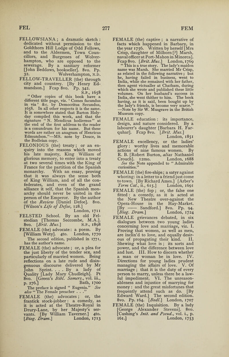 FELLOWSIANA ; a dramatic sketch : dedicated without permission to the Goldthorn Hill Lodge of Odd Fellows, and to the Aldermen, Town Coun¬ cillors, and Burgesses of Wolver¬ hampton, who are opposed to the sewerage. By a sanitary reformer [John Beddows, bookseller]. 8vo. Pp. 32* Wolverhampton, N.D. FELLOW-TRAVELLER (the) through city and countrey. [By Henry Ed- mundson.] Fcap 8vo. Pp. 342. N.P., 1658 “ Other copies of this book have a different title page, viz. * Comes facundus in via ’ &c. by Democritus Secundus, 1658. In all other respects it is the same. It is somewhere stated that Barton Holy- day compiled this work, and that the signature “ N. Mendicus hodiernus ” at the end of the first address to the reader is a conundrum for his name. But these words are rather an anagram of Henricus Edmundson.”—MS. note by Douce, in the Bodleian copy. FELONIOUS (the) treaty; or an en¬ quiry into the reasons which moved his late majesty, King William of glorious memory, to enter into a treaty at two several times with the King of France for the partition of the Spanish monarchy. With an essay, proving that it was always the sense both of King William, and of all the con¬ federates, and even of the grand alliance it self, that the Spanish mon¬ archy should never be united in the person of the Emperor. By the author of the Review [Daniel Defoe]. 8vo. [Wilson’s Life of Defoe, 128.] London, 1711 FELSTED School. By an old Fel- stedian [Thomas Seccombe, M.A.]. 8vo. [Brit. Mus.] N.P., 1898 FEMALE (the) advocate: a poem. By [William Woty]. 4to. London, 1770 The second edition, published in 1771, has the author’s name. FEMALE (the) advocate ; or, a plea for the just liberty of the tender sex, and particularly of married women. Being reflections on a late rude and disin¬ genuous discourse delivered by Mr John Sprint. ... By a lady of Quality [Lady Mary Chudleigh]. Pt 8vo. [Green’s Bibl. Somers., vol. iii., p. 276.] Bath, 1700 The preface is signed “ Eugenia.” See also “ The Female preacher ...” FEMALE (the) advocates ; or, the frantick stock-jobber : a comedy, as it is acted at the Theatre-Royal in Drury-Lane, by her Majesty’s ser¬ vants. [By William Taverner.] 4to. [Biog. Dram.\ London, 1713 FEMALE (the) captive ; a narrative of facts which happened in Barbary, in the year 1756. Written by herself [Mrs Crisp, daughter of Milborn [?] Marsh, naval officer at Port-Mahon in Minorca]. Fcap8vo. [Brit. Mus.\ London, 1769 “ This is a true story. The lady’s maiden name was Marsh. She married Mr Crisp, as related in the following narrative ; but he, having failed in business, went to India, while she remained with her father, then agent victualler at Chatham, during which she wrote and published these little volumes. On her husband’s success in India, she went thither to him. The book having, as it is said, been bought up by the lady’s friends, is become very scarce.” —Note by Sir W. Musgrave in the British Museum copy. FEMALE education: its importance, design, and nature considered. By a labourer’s daughter [Barbara H. Far- quhar]. Fcap 8vo. [Brit. Mus.] London, 1851 FEMALE excellency, or the ladies’ glory: worthy lives and memorable actions of nine famous women. By R. B. [Robert Burton, alias Nathaniel Crouch]. i2mo. London, 1688 See the Note appended to “ Admirable curiosities.” FEMALE (the) fire-ships; a satyr against whoring: in a letter to a friend just come to town. [By Richard Ames.] [Arber’s Term Cat., ii., 615.] London, 1691 FEMALE (the) fop ; or, the false one fitted : a comedy, as it is acted at the New Theatre over-against the Opera-House in the Hay-Market. [By - Sandford.] 8vo. Pp. 94. [Biog. Dram.] London, 1724 FEMALE grievances debated, in six dialogues between two young ladies concerning love and marriage, viz. I. Proving that women, as well as men, are inclin’d to love, and equally desir¬ ous of propagating their kind. II. Shewing what love is ; its sorts and power, and the difference between love and lust. III. How to discern whether a man or woman be in love. IV. Directions for young ladies prudent managing the affairs of love. V. Of marriage ; that it is the duty of every person to marry, unless there be a law¬ ful impediment. VI. The unreason¬ ableness and injustice of marrying for money : and the great misfortunes that frequently attend such as do. [By Edward Ward.] The second edition. 8vo. Pp. 164. [Bodl.] London, 1707 FEMALE (the) Inquisition. By a lady [George Alexander Stevens]. 8vo. [Cushing’s Init. and Pseud., vol. i., p. 161.] London, 1753