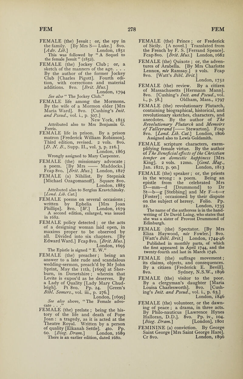 FEMALE (the) Jesuit: or, the spy in the family. [By Mrs S— Luke.] 8vo. [Adv. Lib.'] London, 1851 This was followed by “ A Sequel to the female Jesuit ” (1852). FEMALE (the) Jockey Club ; or, a sketch of the manners of the age. . . . By the author of the former Jockey Club [Charles Pigott]. Fourth edi¬ tion, with corrections and material additions. 8vo. [Brit. Musi] London, 1794 See also “ The Jockey Club.” FEMALE life among the Mormons. By the wife of a Mormon elder [Mrs Maria Ward]. 8vo. [Cushing’s Init. and Pseud., vol. i., p. 307.] New York, 1855 Attributed also to Mrs Benjamin G. Ferris. FEMALE life in prison. By a prison matron [Frederick William Robinson]. Third edition, revised. 2 vols. 8vo. [D. N. B., Supp. II., vol. 3, p. 216.] London, 1863 Wrongly assigned to Mary Carpenter. FEMALE (the) missionary advocate ; a poem. [By Mrs - Maddocks.] Fcap 8vo. [Brit. Musi] London, 1827 FEMALE (a) Nihilist. By Stepniak [Michael Ozagomanoff]. Square 8vo. London, 1885 Attributed also to Sergius Kravtchinsky. [Lond. Lib. Cat.] FEMALE poems on several occasions ; written by Ephelia [Mrs Joan Phillips]. 8vo. [IV.] London, 1679 A second edition, enlarged, was issued in 1682. FEMALE policy detected ; or the acts of a designing woman laid open, in maxims proper to be observed by all. Divided into six chapters. [By Edward Ward.] Fcap8vo. [Brit. Musi] London, 1695 The Epistle is signed “ E. W.” FEMALE (the) preacher; being an answer to a late rude and scandalous wedding-sermon, preach’d by Mr John Sprint, May the nth, [1699] at Sher- burn, in Dorsetshire ; wherein that Levite is expos’d as he deserves. By a Lady of Quality [Lady Mary Chud- leigh]. Pt 8vo. Pp. 24. [Green’s Bibl. Somers., vol. iii., p. 276.] London, [1699] See also above, “ The Female advo¬ cate . . .” FEMALE (the) prelate ; being the his¬ tory of the life and death of Pope Joan : a tragedy, as it is acted at the Theatre Royal. Written by a person of quality [Elkanah Settle]. 4to. Pp. 60. [Biog. Dr ami] London, 1689 There is an earlier edition, dated 1680. FEMALE (the) Prince ; or Frederick of Sicily. [A novel.] Translated from the French by F. S. [Ferrand Spence]. Fcap8vo. [Brit. Musi] London, 1682 FEMALE (the) Quixote ; or, the adven¬ tures of Arabella. [By Mrs Charlotte Lennox, nee Ramsay.] 2 vols. Fcap 8vo. [Watt’s Bibl. Brit.] London, 1752 FEMALE (the) review. By a citizen of Massachusetts [Hermann Mann]. 8vo. [Cushing’s Lnit. and Pseud., vol. i., p. 58.] Oldham, Mass., 1797 FEMALE (the) revolutionary Plutarch, containing biographical, historical, and revolutionary sketches, characters, and anecdotes. By the author of The Revolutionary Plutarch and Memoirs of Talleyrand [-Stewarton]. Fcap 8vo. [Lond. Lib. Cat.] London, 1806 Assigned also to Lewis Goldsmith. FEMALE scripture characters, exem¬ plifying female virtue. By the author of The Beneficial effects of the Christian temper on domestic happiness [Mrs King]. 2 vols. i2mo. [Gent. Mag., Jan. 1822, p. 90.] London, 1813 FEMALE (the) speaker ; or, the priests in the wrong : a poem. Being an epistle from the celebrated Mrs D—mm—d [Drummond] to Dr St—b—g [Stebbing] and Mr F—t—r [Foster] ; occasioned by their dispute on the subject of heresy. Folio. Pp. 22. London, 1735 The name of the authoress is in the hand¬ writing of Dr David Laing, who states that she was a sister of Provost Drummond of Edinburgh. FEMALE (the) Spectator. [By Mrs Eliza Haywood, nee Fowler.] 8vo. [Watt’s Bibl. Briti] London, 1744-46 Published in monthly parts, of which the first appeared in April 1744, and the twenty-fourth and last in March 1746- FEMALE (the) suffrage movement; its claims, objects, and consequences. By a citizen [Frederick E. Bevill]. 8vo. Sydney, N.S.W., 1896 FEMALE (the) visitor to the poor. By a clergyman’s daughter [Maria Louisa Charlesworth]. 8vo. [Cush¬ ing’s Init. and Pseud., vol. i., p. 63.] London, 1846 FEMALE (the) volunteer, or the dawn¬ ing of peace ; a drama, in three acts. By Philo-nauticus [Lawrence Hynes Halloran, D.D.]. 8vo. Pp. iv., 104. [Biog. Dr ami] [London], 1801 FEMININE (a) conviction. By George Saint George [Mrs Saint George Hare]. Cr 8vo. London, 1896