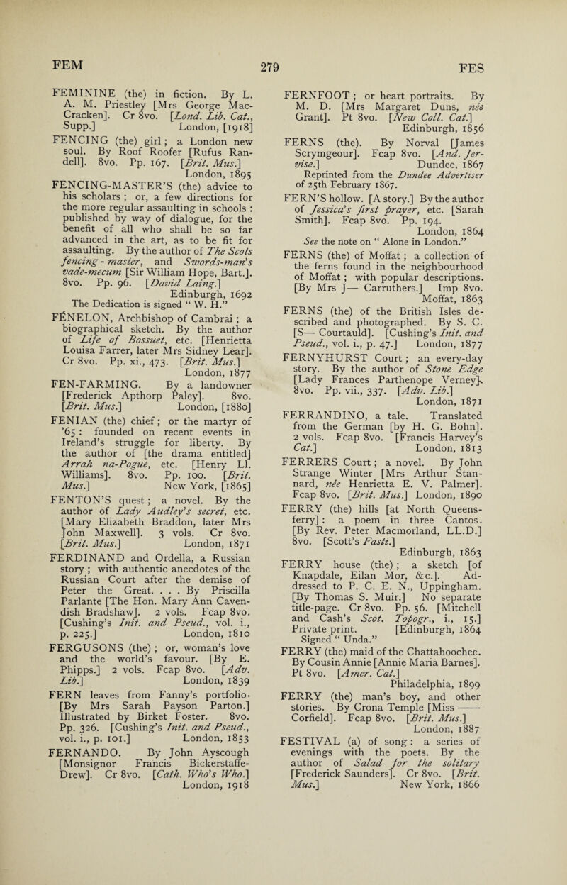 FEMININE (the) in fiction. By L. A. M. Priestley [Mrs George Mac- Cracken]. Cr 8vo. [.Lond. Lib. Cat., Supp.] London, [1918] FENCING (the) girl ; a London new soul. By Roof Roofer [Rufus Ran- dell]. 8vo. Pp. 167. [Brit. Mus.] London, 1895 FENCING-MASTER’S (the) advice to his scholars ; or, a few directions for the more regular assaulting in schools : published by way of dialogue, for the benefit of all who shall be so far advanced in the art, as to be fit for assaulting. By the author of The Scots fencing - master, and Swords-man's vade-mecum [Sir William Hope, Bart.]. 8vo. Pp. 96. [David Laing.] Edinburgh, 1692 The Dedication is signed “ W. H.” FENELON, Archbishop of Cambrai ; a biographical sketch. By the author of Life of Bossuet, etc. [Henrietta Louisa Farrer, later Mrs Sidney Lear]. Cr 8vo. Pp. xi., 473. [Brit. Mus.] London, 1877 FEN-FARMING. By a landowner [Frederick Apthorp Paley]. 8vo. [Brit. Mus.] London, [1880] FENIAN (the) chief; or the martyr of ’65 : founded on recent events in Ireland’s struggle for liberty. By the author of [the drama entitled] Arrah na-Pogue, etc. [Henry LI. Williams]. 8vo. Pp. 100. [Brit. Mus.] New York, [1865] FENTON’S quest; a novel. By the author of Lady Audley's secret, etc. [Mary Elizabeth Braddon, later Mrs John Maxwell]. 3 vols. Cr 8vo. [Brit. Mus.] London, 1871 FERDINAND and Ordella, a Russian story ; with authentic anecdotes of the Russian Court after the demise of Peter the Great. ... By Priscilla Parlante [The Hon. Mary Ann Caven¬ dish Bradshaw]. 2 vols. Fcap 8vo. [Cushing’s Init. and Pseud., vol. i., p. 225.] London, 1810 FERGUSONS (the) ; or, woman’s love and the world’s favour. [By E. Phipps.] 2 vols. Fcap 8vo. [Adv. Lib.] London, 1839 FERN leaves from Fanny’s portfolio* [By Mrs Sarah Payson Parton.] Illustrated by Birket Foster. 8vo. Pp. 326. [Cushing’s Init. and Pseud., vol. i., p. 101.] London, 1853 FERNANDO. By John Ayscough [Monsignor Francis Bickerstaffe- Drew]. Cr 8vo. [Cath. Who's Who.] London, 1918 FERNFOOT ; or heart portraits. By M. D. [Mrs Margaret Duns, nee Grant]. Pt 8vo. [New Coll. Cat.] Edinburgh, 1856 FERNS (the). By Norval [James Scrymgeour]. Fcap 8vo. [And. Jer- vise.] Dundee, 1867 Reprinted from the Dundee Advertiser of 25th February 1867. FERN’S hollow. [A story.] By the author of Jessica's first prayer, etc. [Sarah Smith]. Fcap 8vo. Pp. 194. London, 1864 See the note on “ Alone in London.” FERNS (the) of Moffat ; a collection of the ferns found in the neighbourhood of Moffat ; with popular descriptions. [By Mrs J— Carruthers.] Imp 8vo. Moffat, 1863 FERNS (the) of the British Isles de¬ scribed and photographed. By S. C. [S— Courtauld]. [Cushing’s Init. and Pseud., vol. i., p. 47.] London, 1877 FERNYHURST Court ; an every-day story. By the author of Stone Edge [Lady Frances Parthenope Verney]*. 8vo. Pp. vii., 337. [Adv. Lib.] London, 1871 FERRANDINO, a tale. Translated from the German [by H. G. Bohn]. 2 vols. Fcap 8vo. [Francis Harvey’s Cat.] London, 1813 FERRERS Court; a novel. By John Strange Winter [Mrs Arthur Stan- nard, nee Henrietta E. V. Palmer]. Fcap 8vo. [Brit. Mus.] London, 1890 FERRY (the) hills [at North Queens- ferry] : a poem in three Cantos. [By Rev. Peter Macmorland, LL.D.] 8vo. [Scott’s Fasti.] Edinburgh, 1863 FERRY house (the) ; a sketch [of Knapdale, Eilan Mor, &c.]. Ad¬ dressed to P. C. E. N., Uppingham. [By Thomas S. Muir.] No separate title-page. Cr 8vo. Pp. 56. [Mitchell and Cash’s Scot. Tofogr., i., 15.] Private print. [Edinburgh, 1864 Signed “ Unda.” FERRY (the) maid of the Chattahoochee. By Cousin Annie [Annie Maria Barnes]. Pt 8vo. [Amer. Cat.] Philadelphia, 1899 FERRY (the) man’s boy, and other stories. By Crona Temple [Miss- Corfield]. Fcap 8vo. [Brit. Mus.] London, 1887 FESTIVAL (a) of song: a series of evenings with the poets. By the author of Salad for the solitary [Frederick Saunders]. Cr 8vo. [Brit. Musi] New York, 1866