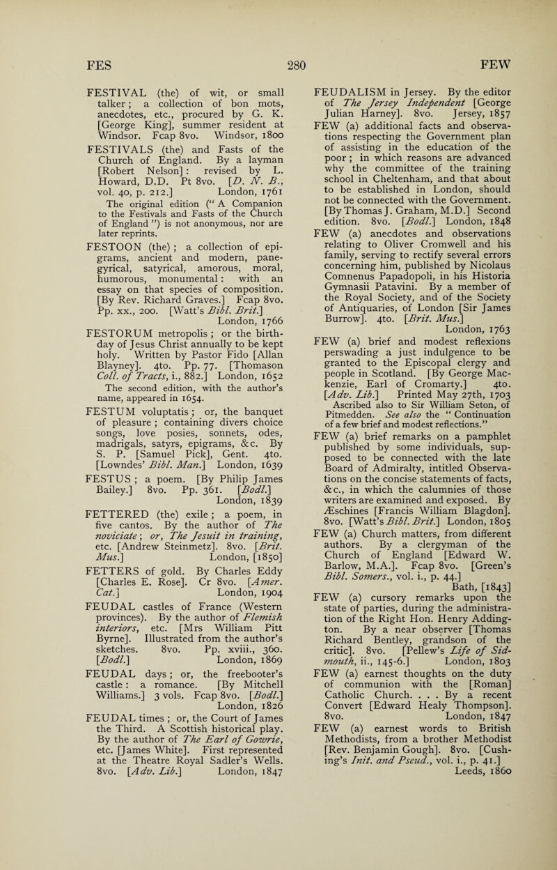 FESTIVAL (the) of wit, or small talker; a collection of bon mots, anecdotes, etc., procured by G. K. [George King], summer resident at Windsor. Fcap 8vo. Windsor, 1800 FESTIVALS (the) and Fasts of the Church of England. By a layman [Robert Nelson] : revised by L. Howard, D.D. Pt 8vo. [D. N. B., vol. 40, p. 212.] London, 1761 The original edition (“ A Companion to the Festivals and Fasts of the Church of England ”) is not anonymous, nor are later reprints. FESTOON (the) ; a collection of epi¬ grams, ancient and modern, pane¬ gyrical, satyrical, amorous, moral, humorous, monumental: with an essay on that species of composition. [By Rev. Richard Graves.] Fcap 8vo. Pp. xx., 200. [Watt’s Bibl. Brit.] London, 1766 FESTORUM metropolis ; or the birth¬ day of J esus Christ annually to be kept holy. Written by Pastor Fido [Allan Blayney]. 4to. Pp. 77. [Thomason Coll, of Tracts, i., 882.] London, 1652 The second edition, with the author’s name, appeared in 1654. FESTUM voluptatis ; or, the banquet of pleasure ; containing divers choice songs, love posies, sonnets, odes, madrigals, satyrs, epigrams, &c. By S. P. [Samuel Pick], Gent. 4to. [Lowndes’ Bibl. Man.] London, 1639 FESTUS ; a poem. [By Philip James Bailey.] 8vo. Pp. 361. [Bodl.] London, 1839 FETTERED (the) exile; a poem, in five cantos. By the author of The noviciate ; or, The Jesuit in training, etc. [Andrew Steinmetz]. 8vo. \Brit. Musi] London, [1850] FETTERS of gold. By Charles Eddy [Charles E. Rose]. Cr 8vo. [Amer. Cat.] London, 1904 FEUDAL castles of France (Western provinces). By the author of Flemish interiors, etc. [Mrs William Pitt Byrne]. Illustrated from the author’s sketches. 8vo. Pp. xviii., 360. [Bodl.] London, 1869 FEUDAL days; or, the freebooter’s castle : a romance. [By Mitchell Williams.] 3 vols. Fcap 8vo. [Bodl.] London, 1826 FEUDAL times ; or, the Court of James the Third. A Scottish historical play. By the author of The Earl of Gowrie, etc. [James White]. First represented at the Theatre Royal Sadler’s Wells. 8vo. [Adv. Lib.] London, 1847 FEUDALISM in Jersey. By the editor of The Jersey Independent [George Julian Harney]. 8vo. Jersey, 1857 FEW (a) additional facts and observa¬ tions respecting the Government plan of assisting in the education of the poor ; in which reasons are advanced why the committee of the training school in Cheltenham, and that about to be established in London, should not be connected with the Government. [By Thomas J. Graham, M.D.] Second edition. 8vo. [Bodl.] London, 1848 FEW (a) anecdotes and observations relating to Oliver Cromwell and his family, serving to rectify several errors concerning him, published by Nicolaus Comnenus Papadopoli, in his Historia Gymnasii Patavini. By a member of the Royal Society, and of the Society of Antiquaries, of London [Sir James Burrow]. 4to. [Brit. Musi] London, 1763 FEW (a) brief and modest reflexions perswading a just indulgence to be granted to the Episcopal clergy and people in Scotland. [By George Mac¬ kenzie, Earl of Cromarty.] 4to. [Adv. Lib.] Printed May 27th, 1703 Ascribed also to Sir William Seton, of Pitmedden. See also the “ Continuation of a few brief and modest reflections.” FEW (a) brief remarks on a pamphlet published by some individuals, sup¬ posed to be connected with the late Board of Admiralty, intitled Observa¬ tions on the concise statements of facts, &c., in which the calumnies of those writers are examined and exposed. By yEschines [Francis William Blagdon], 8vo. [Watt’s Bibl. Brit.] London, 1805 FEW (a) Church matters, from different authors. By a clergyman of the Church of England [Edward W. Barlow, M.A.]. Fcap 8vo. [Green’s Bibl. Somers., vol. i., p. 44.] Bath, [1843] FEW (a) cursory remarks upon the state of parties, during the administra¬ tion of the Right Hon. Henry Adding¬ ton. By a near observer [Thomas Richard Bentley, grandson of the critic]. 8vo. [Pellew’s Life of Sid- mouth, ii., 145-6.] London, 1803 FEW (a) earnest thoughts on the duty of communion with the [Roman] Catholic Church. ... By a recent Convert [Edward Healy Thompson]. 8vo. London, 1847 FEW (a) earnest words to British Methodists, from a brother Methodist [Rev. Benjamin Gough]. 8vo. [Cush¬ ing’s Init. and Pseud., vol. i., p. 41.] Leeds, i860