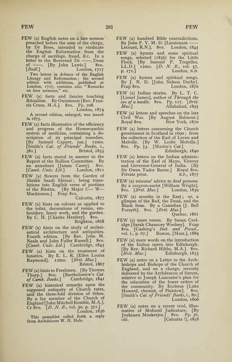 FEW (a) English notes on a late sermon preached before the sons of the clergy, by Dr Bisse, intended to vindicate the English Reformation from the charge of sacrilege, fraud, &c. In a letter to the Reverend Dr-, Dean of -. [By John Lewis.] 8vo. [Bodl.\ London, 1717 Two letters in defence of the English Liturgy and Reformation; the second edition with additions, published at London, 1717, contains also “Remarks on four sermons,” etc. FEW (a) facts and fancies touching Ritualism. By Oxoniensis [Rev. Fran¬ cis Cruse, M.A.]. 8vo. Pp. 208. London, 1874 A second edition, enlarged, was issued in 1875. FEW (a) facts illustrative of the efficiency and progress of the Homoeopathic system of medicine, containing a de¬ scription of 20 principal remedies. [By Samuel Capper, jun.] i2mo. [Smith’s Cat. of Friends' Books, i., 381.] Bristol, 1855 FEW (a) facts stated in answer to the Report of the Bullion Committee. By an annuitant [James Carey]. 8vo. [Camb. Univ. Libi] London, 1811 FEW (a) flowers from the Garden of Sheikh Saadi Shirazi ; being trans¬ lations into English verse of portions of the Bustan. [By Major C— W— Mackinnon.] Fcap 8vo. Calcutta, 1877 FEW (a) hints on colours as applied to the toilet, decorations of rooms, em¬ broidery, fancy work, and the garden. By C. H. [Charles Henfrey]. 8vo. Brighton, 1868 FEW (a) hints on the study of ecclesi¬ astical architecture and antiquities. Fourth edition. [By Rev. John M. Neale and John Fuller Russell.] 8vo. [Camb. Univ. Lib.\ Cambridge, 1843 FEW (a) hints on the treatment of lunatics. By E. L. R. [Ellen Louisa Raymond]. i2mo. [Brit. Musi] Bristol, 1867 FEW (a) hints to Freshmen. [By Thomas Thorp.] 8vo. [Bartholomew’s Cat. of Camb. Books.] Cambridge, 1841 FEW (a) historical remarks upon the supposed antiquity of Church rates, and the three-fold division of tithes. By a lay member of the Church of England [John Mitchell Kemble, M.A.]. Cr 8vo. [D. N. B., vol. 30, p. 371 •] London, 1836 This pamphlet called forth a reply from Archdeacon W. H. Hale. FEW (a) hundred Bible contradictions. By John P. Y. M. D. [Lieutenant- Lecount, R.N.]. 8vo. London, 1843 FEW (a) hymns and some spiritual songs, selected (1856) for the Little Flock. [By Samuel P. Tregelles, LL.D.] i2mo. [B. N. B., vol. 57, p. 171.] London, N.D. FEW (a) hymns and spiritual songs. By J. N. D. [John Nelson Darby]. Fcap 8vo. London, 1870 FEW (a) Indian stories. By L. T. C. [Lionel James], author of Through the eye of a needle. 8vo. Pp. 117. [Brit. Musi] Allahabad, 1895 FEW (a) letters and speeches on the late Civil War. [By August Belmont.] Royal 8vo. New York, 1870 FEW (a) letters concerning the Church government in Scotland in 1690 ; from the collection of the Earl of Leven and Melville. [By W. Leslie Melville.] 8vo. Pp. 53. [Martin’s Cat.] Edinburgh, 1840 FEW (a) letters on the Indian adminis¬ tration of the Earl of Mayo, Viceroy and Governor-General of India. [By Sir Owen Tudor Burne.] Royal 8vo. Private print. N.P., 1877 FEW (a) minutes’ advice to deaf persons. By a surgeon-aurist [William Wright]. 8vo. [Brit. Musi] London, 1839 FEW (a) months in the East; or, a glimpse of the Red, the Dead, and the Black Seas. By a Canadian [J. Bell Forsyth]. 8vo. [Brit. Musi] Quebec, 1861 FEW (a) more verses. By Susan Cool- idge [Sarah Chauncey Woolsey]. Fcap 8vo. [Cushing’s Init. and Pseud., vol. i., p. 67.] Boston, [Mass.], 1889 FEW (a) more words on the introduction of the Italian opera into Edinburgh. [By Rev. Richard Hibbs, M.A.] 8vo. [Brit. Mus.] Edinburgh, 1855 FEW (a) notes on a Letter to the Arch¬ bishops and Bishops of the Church of England, and on a charge, recently delivered by the Archdeacon of Sarum, relative to Joseph Lancaster’s plan for the education of the lower orders of the community. By Eccletus [Luke Howard, chemist, of Plaistow]. 8vo. [Smith’s Cat. of Friends' Books, i., 80.] London, 1806 FEW (a) notes on a recent trial, illus¬ trative of Mofussil Judicature. [By Joykissen Mookerjea.] 8vo. Pp. 36, clii. [Calcutta ?], 1858